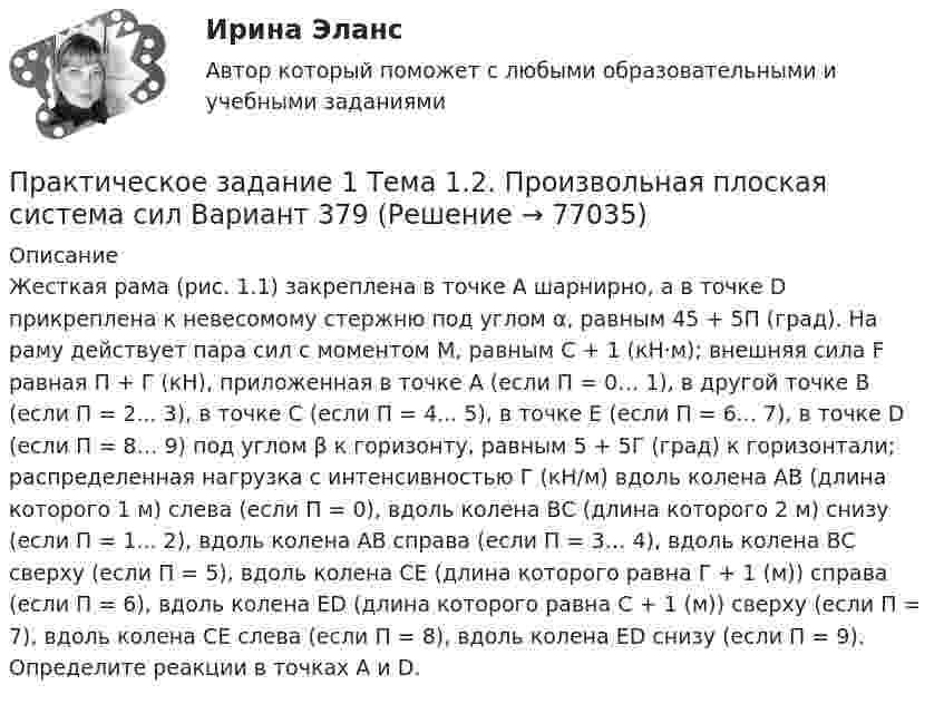     
            Описание
            	Жесткая рама (рис. 1.1) закреплена в точке А шарнирно, а в точке D прикреплена к невесомому стержню под углом α, равным 45 + 5П (град). На раму действует пара сил с моментом M, равным C + 1 (кН·м); внешняя сила F равная П + Г (кН), приложенная в точке А (если П = 0… 1), в другой точке В (если П = 2... 3), в точке С (если П = 4... 5), в точке Е (если П = 6... 7), в точке D (если П = 8… 9) под углом β к горизонту, равным 5 + 5Г (град) к горизонтали; распределенная нагрузка с интенсивностью Г (кН/м) вдоль колена АВ (длина которого 1 м) слева (если П = 0), вдоль колена ВС (длина которого 2 м) снизу (если П = 1... 2), вдоль колена АВ справа (если П = 3… 4), вдоль колена ВС сверху (если П = 5), вдоль колена СЕ (длина которого равна Г + 1 (м)) справа (если П = 6), вдоль колена ЕD (длина которого равна С + 1 (м)) сверху (если П = 7), вдоль колена СЕ слева (если П = 8), вдоль колена ЕD снизу (если П = 9). Определите реакции в точках А и D.   
            
            
            Практическое задание 1 ТГУ росдистант семейное правоПрактическое задание 1 Тема 1.2. Произвольная плоская система сил Вариант 379Практическое задание 1. Тема  1. «Общие положения производства по делам об административных правонарушениях»Практическое задание 1 . Тема 3. Философские проблемы изучения сознанияПрактическое задание 1  Тема 4. Значение предмета преступления и потерпевшего для квалификации преступленийПрактическое задание 1 Тема «Электроизмерительные приборы» Подготовьте и представьте реферат на тему «Специализированные электроизмерительные приборы и комплексы». В работе опишите конкретную модель измерительного прибора, представленную на рынке.Практическое задание 1 Физика СОО (ДО, СпДО, ПНК, КП, ПДО, ДОУА, СР)Практическое задание 1 по Правоведению Практическое задание 1 Правовое регулирование антикоррупционной деятельностиПрактическое задание 1. Правовое регулирование лицензионной деятельностиПрактическое задание 1 Произвести расчёт веса отливки, размеров модели для детали, указанной на рисунке. Начертить эскиз модели для изготовления отливки.Практическое задание 1 Раздел 1 АППКК Педагогика и психология дошкольного образования. Педагогика начального образования. Воспитатель детей дошкольного возраста. Учитель начальных классов» (1170 ч.)Практическое задание 1  Расчет цепной передачиПрактическое задание 1 Создание, редактирование, форматирование документа Microsoft Word версии 2007. Порядок выполнения задания 1. Создать новый документ, установив параметры страницы документа: все поля – по 2 см, ориентация страницы – книжная. 2. Создать верхний колонтитул, ввести свою фамилию и инициалы.