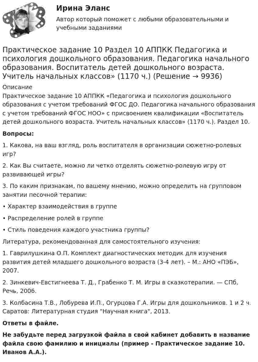      
          Описание
          Практическое задание 10 АППКК «Педагогика и психология дошкольного образования с учетом требований ФГОС ДО. Педагогика начального образования с учетом требований ФГОС НОО» с присвоением квалификации «Воспитатель детей дошкольного возраста. Учитель начальных классов» (1170 ч.). Раздел 10.Вопросы:1. Какова, на ваш взгляд, роль воспитателя в организации сюжетно-ролевых игр?2. Как Вы считаете, можно ли четко отделять сюжетно-ролевую игру от развивающей игры?3. По каким признакам, по вашему мнению, можно определить на групповом занятии песочной терапии: •       Характер взаимодействия в группе•       Распределение ролей в группе•       Стиль поведения каждого участника группы?Литература, рекомендованная для самостоятельного изучения:1.     Гаврилушкина О.П. Комплект диагностических методик для изучения развития детей младшего дошкольного возраста (3-4 лет). – М.: АНО «ПЭБ», 2007.2.     Зинкевич-Евстигнеева Т. Д., Грабенко Т. М. Игры в сказкотерапии. — СПб, Речь, 2006.3.     Колбасина Т.В., Лобурева И.П., Огурцова Г.А. Игры для дошкольников. 1 и 2 ч. Саратов: Литературная студия Научная книга, 2013.Ответы в файле.Не забудьте перед загрузкой файла в свой кабинет добавить в название файла свою фамилию и инициалы (пример - Практическое задание 10. Иванов А.А.).  
            
            
            Практическое задание 1Практическое задание 10 Раздел 10 АППКК Педагогика и психология дошкольного образования. Педагогика начального образования. Воспитатель детей дошкольного возраста. Учитель начальных классов» (1170 ч.)Практическое задание 10. Теория и методика инклюзивного образования (ПНК, ПДО, 2 часть)Практическое задание 11 Раздел 11 АППКК Педагогика и психология дошкольного образования. Педагогика начального образования. Воспитатель детей дошкольного возраста. Учитель начальных классов» (1170 ч.)Практическое задание 1-2-3-4-5-6---с вариантом 1--- буква А Л ХПрактическое задание 1-2-3-4-5-6---с вариантом 2--- буква Б М ЦПрактическое задание 1-2-3-4-5-6---с вариантом 3--- буква В,Н, ЧПРАКТИЧЕСКОЕ ЗАДАНИЕПРАКТИЧЕСКОЕ ЗАДАНИЕПРАКТИЧЕСКОЕ ЗАДАНИЕ Практическое задание 1Практическое задание 1Практическое задание 1Практическое задание 1
