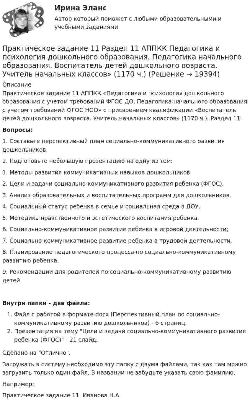      
          Описание
          Практическое задание 11 АППКК «Педагогика и психология дошкольного образования с учетом требований ФГОС ДО. Педагогика начального образования с учетом требований ФГОС НОО» с присвоением квалификации «Воспитатель детей дошкольного возраста. Учитель начальных классов» (1170 ч.). Раздел 11.Вопросы:1. Составьте перспективный план социально-коммуникативного развития дошкольников.2. Подготовьте небольшую презентацию на одну из тем:        1. Методы развития коммуникативных навыков дошкольников.        2. Цели и задачи социально-коммуникативного развития ребенка (ФГОС).        3. Анализ образовательных и воспитательных программ для дошкольников.         4. Социальный статус ребенка в семье и социальная среда в ДОУ.        5. Методика нравственного и эстетического воспитания ребенка.        6. Социально-коммуникативное развитие ребенка в игровой деятельности;        7. Социально-коммуникативное развитие ребенка в трудовой деятельности.        8. Планирование педагогического процесса по социально-коммуникативному развитию ребенка.        9. Рекомендации для родителей по социально-коммуникативному развитию детей.Внутри папки - два файла:Файл с работой в формате docx (Перспективный план по социально-коммуникативному развитию дошкольников) - 6 страниц.Презентация на тему Цели и задачи социально-коммуникативного развития ребенка (ФГОС) - 21 слайд.Сделано на Отлично.Загружать в систему необходимо эту папку с двумя файлами, так как там можно загрузить только один файл. В названии не забудьте указать свою фамилию.Например:Практическое задание 11. Иванова Н.А.  
            
            
            Практическое задание 10. Теория и методика инклюзивного образования (ПНК, ПДО, 2 часть)Практическое задание 11 Раздел 11 АППКК Педагогика и психология дошкольного образования. Педагогика начального образования. Воспитатель детей дошкольного возраста. Учитель начальных классов» (1170 ч.)Практическое задание 1-2-3-4-5-6---с вариантом 1--- буква А Л ХПрактическое задание 1-2-3-4-5-6---с вариантом 2--- буква Б М ЦПрактическое задание 1-2-3-4-5-6---с вариантом 3--- буква В,Н, ЧПрактическое задание 1-2-3-4-5-6---с вариантом 4--- буква Г О ШПрактическое задание 1-2-3-4-5-6---с вариантом 8--- буква З,Т,ЮПРАКТИЧЕСКОЕ ЗАДАНИЕ Практическое задание 1Практическое задание 1Практическое задание 1Практическое задание 1Практическое задание 1Практическое задание 1