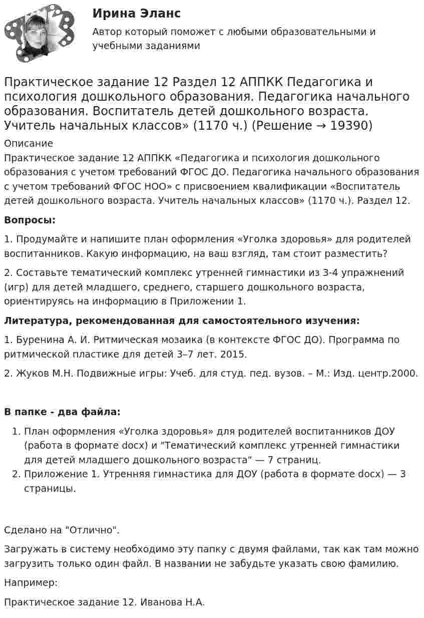      
          Описание
          Практическое задание 12 АППКК «Педагогика и психология дошкольного образования с учетом требований ФГОС ДО. Педагогика начального образования с учетом требований ФГОС НОО» с присвоением квалификации «Воспитатель детей дошкольного возраста. Учитель начальных классов» (1170 ч.). Раздел 12.Вопросы:1. Продумайте и напишите план оформления «Уголка здоровья» для родителей воспитанников. Какую информацию, на ваш взгляд, там стоит разместить?2. Составьте тематический комплекс утренней гимнастики из 3-4 упражнений (игр) для детей младшего, среднего, старшего дошкольного возраста, ориентируясь на информацию в Приложении 1. Литература, рекомендованная для самостоятельного изучения:1. Буренина А. И. Ритмическая мозаика (в контексте ФГОС ДО). Программа по ритмической пластике для детей 3–7 лет. 2015.2. Жуков М.Н. Подвижные игры: Учеб. для студ. пед. вузов. – М.: Изд. центр.2000.В папке - два файла:План оформления «Уголка здоровья» для родителей воспитанников ДОУ (работа в формате docx) и Тематический комплекс утренней гимнастики для детей младшего дошкольного возраста — 7 страниц. Приложение 1. Утренняя гимнастика для ДОУ (работа в формате docx) — 3 страницы. Сделано на Отлично.Загружать в систему необходимо эту папку с двумя файлами, так как там можно загрузить только один файл. В названии не забудьте указать свою фамилию.Например:Практическое задание 12. Иванова Н.А.  
            
            
            ПРАКТИЧЕСКОЕ ЗАДАНИЕ (1, 2, 3, 4) Строительные материалы ТГУ РосдистантПрактическое задание 12 Раздел 12 АППКК Педагогика и психология дошкольного образования. Педагогика начального образования. Воспитатель детей дошкольного возраста. Учитель начальных классов» (1170 ч.)Практическое задание 15 задачиПрактическое задание 1-6 - Вариант  №1 и № 6 и %7Практическое задание 1 Вариант 25. Тема «Разработка структурированной кабельной системы локальной компьютерной сети»Практическое задание 1 Вариант 9. Генеральная совокупность и выборка Практическое задание 1.Выполнить горизонтальный и вертикальный анализ баланса организации, сделать выводы. Практическое задание 2. Выполнить анализ ликвидности и платежеспособности, сделать выводы Практическое задание 3. Выполнить анализ финансовой устойчивости, сделать выводыПрактическое задание 10 Раздел 10 АППКК Педагогика и психология дошкольного образования. Педагогика начального образования. Воспитатель детей дошкольного возраста. Учитель начальных классов» (1170 ч.)Практическое задание 10. Теория и методика инклюзивного образования (ПНК, ПДО, 2 часть)Практическое задание 11 Раздел 11 АППКК Педагогика и психология дошкольного образования. Педагогика начального образования. Воспитатель детей дошкольного возраста. Учитель начальных классов» (1170 ч.)Практическое задание 1-2-3-4-5-6---с вариантом 1--- буква А Л ХПрактическое задание 1-2-3-4-5-6---с вариантом 2--- буква Б М ЦПрактическое задание 1-2-3-4-5-6---с вариантом 3--- буква В,Н, ЧПрактическое задание 1-2-3-4-5-6---с вариантом 4--- буква Г О Ш