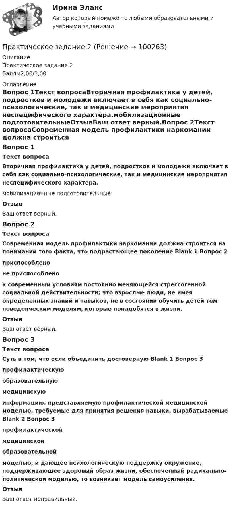     
            Описание
            Практическое задание 2Баллы2,00/3,00 
            Оглавление
            Вопрос 1Текст вопросаВторичная профилактика у детей, подростков и молодежи включает в себя как социально-психологические, так и медицинские  мероприятия неспецифического характера.мобилизационные  подготовительныеОтзывВаш ответ верный.Вопрос 2Текст вопросаСовременная модель профилактики наркомании должна строиться на понимании того факта, что подрастающее поколение Blank 1 Вопрос 2 приспособленоне приспособлено  к современным условиям постоянно меняющейся стрессогенной социальной действительности; что взрослые люди, не имея определенных знаний и навыков, не в состоянии обучить детей тем поведенческим моделям, которые понадобятся в жизни.ОтзывВаш ответ верный.Вопрос 3Текст вопросаСуть в том, что если объединить достоверную Blank 1 Вопрос 3 профилактическуюобразовательнуюмедицинскую  информацию, представляемую профилактической медицинской моделью, требуемые для принятия решения навыки, вырабатываемые Blank 2 Вопрос 3 профилактическоймедицинскойобразовательной  моделью, и дающее психологическую поддержку окружение, поддерживающее здоровый образ жизни, обеспеченный радикально- политической моделью, то возникает модель самоусиления.ОтзывВаш ответ неправильный.  
            
            
            Практическое задание 1 Человеческое познание представлено в различных формах – это и обыденно-наивное, и религиозно-мистическое, и эмоционально-ценностное, и художественно-образное, и, конечно же, научное знание.Практическое задание 2Практическое задание 2Практическое задание 2-3Практическое задание 25 шт. Практическое задание 2  -  6 шт. - Практическое задание 2 Арбитражный процесс ТГУ росдистант ПРАКТИЧЕСКОЕ ЗАДАНИЕ 1 Таблица 1.1 – Исходные данные для варианта №5 Категория Значение На стадии создания бизнеса 1. Вложения в основные средства и нематериальные активы анализируемого бизнес, руб. 2500000 2. Вложения в оборотные средства, руб. 900000Практическое задание 1 ТГУ росдистант семейное правоПрактическое задание 1 Тема 1.2. Произвольная плоская система сил Вариант 379Практическое задание 1. Тема  1. «Общие положения производства по делам об административных правонарушениях»Практическое задание 1 . Тема 3. Философские проблемы изучения сознанияПрактическое задание 1  Тема 4. Значение предмета преступления и потерпевшего для квалификации преступленийПрактическое задание 1 Тема «Электроизмерительные приборы» Подготовьте и представьте реферат на тему «Специализированные электроизмерительные приборы и комплексы». В работе опишите конкретную модель измерительного прибора, представленную на рынке.