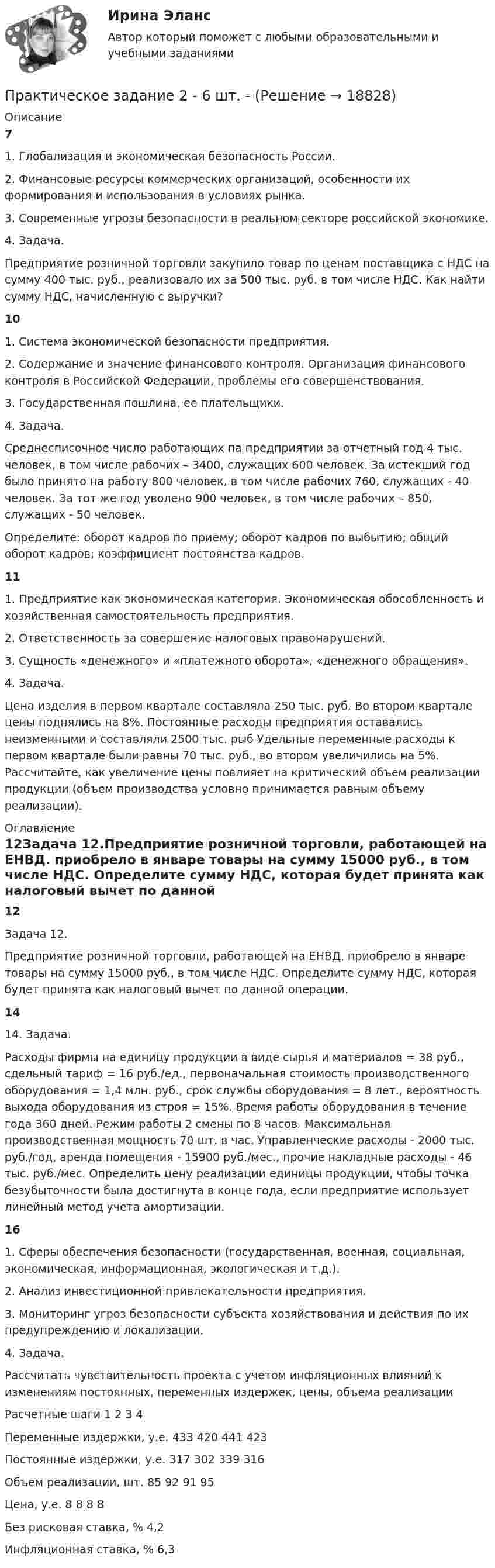      
          Описание
          71. Глобализация и экономическая безопасность России.2. Финансовые ресурсы коммерческих организаций, особенности их формирования и использования в условиях рынка.3. Современные угрозы безопасности в реальном секторе российской экономике.4. Задача.Предприятие розничной торговли закупило товар по ценам поставщика с НДС на сумму 400 тыс. руб., реализовало их за 500 тыс. руб. в том числе НДС. Как найти сумму НДС, начисленную с выручки?101. Система экономической безопасности предприятия.2. Содержание и значение финансового контроля. Организация финансового контроля в Российской Федерации, проблемы его совершенствования.3. Государственная пошлина, ее плательщики.4. Задача.Среднесписочное число работающих па предприятии за отчетный год 4 тыс. человек, в том числе рабочих – 3400, служащих 600 человек. За истекший год было принято на работу 800 человек, в том числе рабочих 760, служащих - 40 человек. За тот же год уволено 900 человек, в том числе рабочих – 850, служащих - 50 человек.Определите: оборот кадров по приему; оборот кадров по выбытию; общий оборот кадров; коэффициент постоянства кадров.111. Предприятие как экономическая категория. Экономическая обособленность и хозяйственная самостоятельность предприятия.2. Ответственность за совершение налоговых правонарушений.3. Сущность «денежного» и «платежного оборота», «денежного обращения».4. Задача.	 Цена изделия в первом квартале составляла 250 тыс. руб. Во втором квартале цены поднялись на 8%. Постоянные расходы предприятия оставались неизменными и составляли 2500 тыс. рыб Удельные переменные расходы к первом квартале были равны 70 тыс. руб., во втором увеличились на 5%. Рассчитайте, как увеличение цены повлияет на критический объем реализации продукции (объем производства условно принимается равным объему реализации). 
          Оглавление
          12Задача 12.Предприятие розничной торговли, работающей на ЕНВД. приобрело в январе товары на сумму 15000 руб., в том числе НДС. Определите сумму НДС, которая будет принята как налоговый вычет по данной операции.1414. Задача.	 Расходы фирмы на единицу продукции в виде сырья и материалов = 38 руб., сдельный тариф = 16 руб./ед., первоначальная стоимость производственного оборудования = 1,4 млн. руб., срок службы оборудования = 8 лет., вероятность выхода оборудования из строя = 15%. Время работы оборудования в течение года 360 дней. Режим работы 2 смены по 8 часов. Максимальная производственная мощность 70 шт. в час. Управленческие расходы - 2000 тыс. руб./год, аренда помещения - 15900 руб./мес., прочие накладные расходы - 46 тыс. руб./мес. Определить цену реализации единицы продукции, чтобы точка безубыточности была достигнута в конце года, если предприятие использует линейный метод учета амортизации.16 1. Сферы обеспечения безопасности (государственная, военная, социальная, экономическая, информационная, экологическая и т.д.).2. Анализ инвестиционной привлекательности предприятия.3. Мониторинг угроз безопасности субъекта хозяйствования и действия по их предупреждению и локализации.4. Задача.Рассчитать чувствительность проекта с учетом инфляционных влияний к изменениям постоянных, переменных издержек, цены, объема реализации   Расчетные шаги   1 2 3 4   Переменные издержки, у.е. 433 420 441 423   Постоянные издержки, у.е. 317 302 339 316   Объем реализации, шт. 85 92 91 95   Цена, у.е. 8 8 8 8   Без рисковая ставка, % 4,2   Инфляционная ставка, % 6,3  
            
            
            Практическое задание 25 шт. Практическое задание 2  -  6 шт. - Практическое задание 2 Арбитражный процесс ТГУ росдистант Практическое задание 2 Вариант 9. Числовые характеристики выборочного наблюденияПрактическое задание 2 -вариант №4Практическое задание 2, Жилищное правоПрактическое задание 2.Занятие 1-2 История НСПК 1 курс 1 семестрПрактическое задание 1 . Тема 3. Философские проблемы изучения сознанияПрактическое задание 1  Тема 4. Значение предмета преступления и потерпевшего для квалификации преступленийПрактическое задание 1 Тема «Электроизмерительные приборы» Подготовьте и представьте реферат на тему «Специализированные электроизмерительные приборы и комплексы». В работе опишите конкретную модель измерительного прибора, представленную на рынке.Практическое задание 1 Физика СОО (ДО, СпДО, ПНК, КП, ПДО, ДОУА, СР)Практическое задание 1 Человеческое познание представлено в различных формах – это и обыденно-наивное, и религиозно-мистическое, и эмоционально-ценностное, и художественно-образное, и, конечно же, научное знание.Практическое задание 2Практическое задание 2