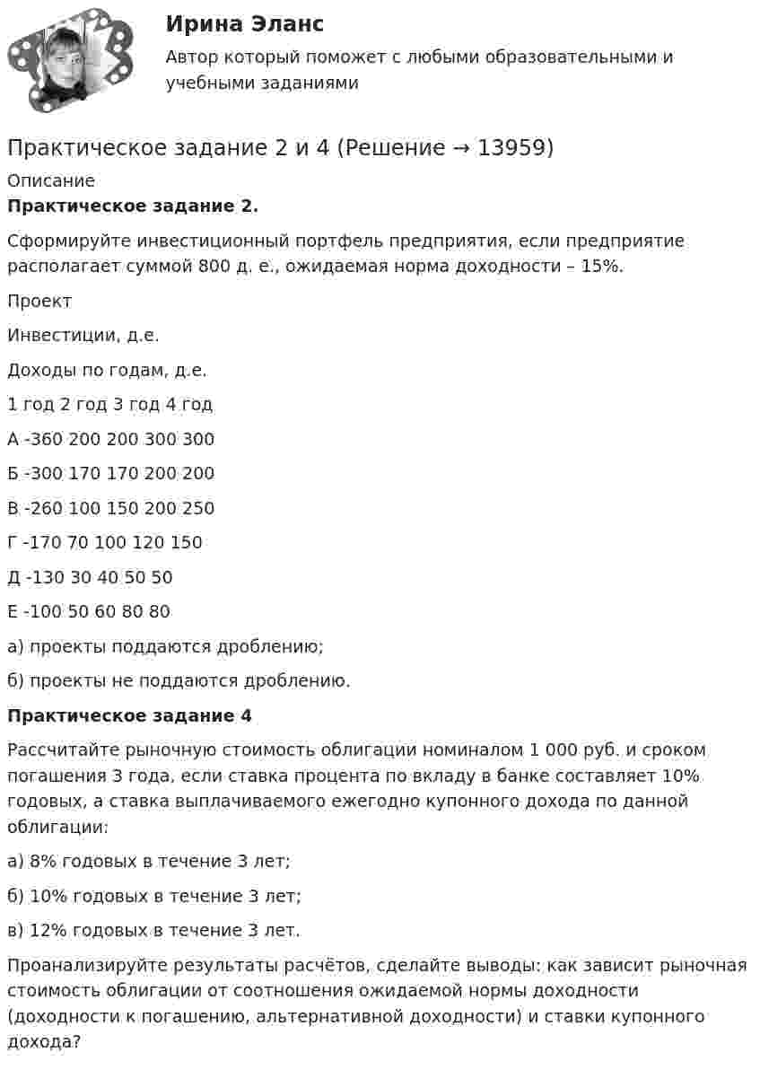    
          Описание
          Практическое задание 2.Сформируйте инвестиционный портфель предприятия, если предприятие располагает суммой 800 д. е., ожидаемая норма доходности – 15%.  Проект Инвестиции, д.е. Доходы по годам, д.е.   1 год 2 год 3 год 4 год   А -360 200 200 300 300   Б -300 170 170 200 200   В -260 100 150 200 250   Г -170 70 100 120 150   Д -130 30 40 50 50   Е -100 50 60 80 80  	а) проекты поддаются дроблению;	б) проекты не поддаются дроблению.Практическое задание 4	Рассчитайте рыночную стоимость облигации номиналом 1 000 руб. и сроком погашения 3 года, если ставка процента по вкладу в банке составляет 10% годовых, а ставка выплачиваемого ежегодно купонного дохода по данной облигации:	а) 8% годовых в течение 3 лет;	б) 10% годовых в течение 3 лет;	в) 12% годовых в течение 3 лет.	Проанализируйте результаты расчётов, сделайте выводы: как зависит рыночная стоимость облигации от соотношения ожидаемой нормы доходности (доходности к погашению, альтернативной доходности) и ставки купонного дохода?  
            
            
            Практическое задание 2, Земельное правоПрактическое задание 2 и 4Практическое задание 2 и 4 по курсу «Автоматизация электроэнергетических систем» Росдистант Практическое задание 2 – Идентификация и оценка рисков инновационного проектаПрактическое задание 2 Кейс-задача по Теме 2 «Теоретические основы управления результативностью»Практическое задание 2/Механика грунтов/Вариант 10Практическое задание 2/ Механика жидкости и газа/Вариант 4Практическое задание 25 шт. Практическое задание 2  -  6 шт. - Практическое задание 2 Арбитражный процесс ТГУ росдистант Практическое задание 2 Вариант 9. Числовые характеристики выборочного наблюденияПрактическое задание 2 -вариант №4Практическое задание 2, Жилищное правоПрактическое задание 2.Занятие 1-2 История НСПК 1 курс 1 семестр