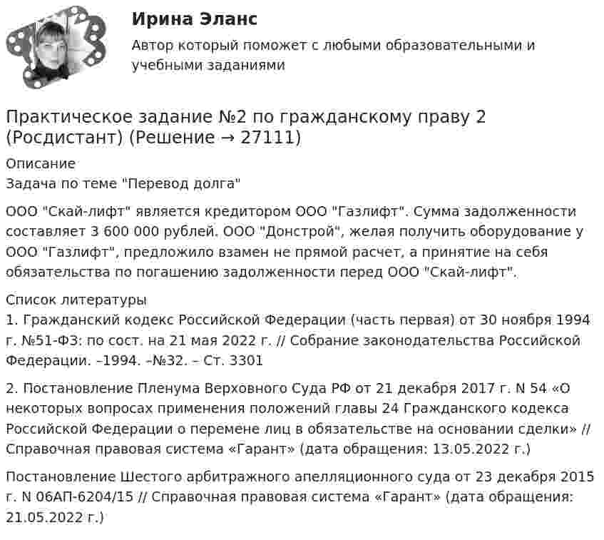      
          Описание
          Задача по теме Перевод долга       ООО Скай-лифт является кредитором ООО Газлифт. Сумма задолженности составляет 3 600 000 рублей. ООО Донстрой, желая получить оборудование у ООО Газлифт, предложило взамен не прямой расчет, а принятие на себя обязательства по погашению задолженности перед ООО Скай-лифт.   
          Список литературы
          1.                Гражданский кодекс Российской Федерации (часть первая) от 30 ноября 1994 г. №51-ФЗ: по сост. на 21 мая 2022 г. // Собрание законодательства Российской Федерации. –1994. –№32. – Ст. 33012.                Постановление Пленума Верховного Суда РФ от 21 декабря 2017 г. N 54 «О некоторых вопросах применения положений главы 24 Гражданского кодекса Российской Федерации о перемене лиц в обязательстве на основании сделки» // Справочная правовая система «Гарант» (дата обращения: 13.05.2022 г.)Постановление Шестого арбитражного апелляционного суда от 23 декабря 2015 г. N 06АП-6204/15 // Справочная правовая система «Гарант» (дата обращения: 21.05.2022 г.)
            
            
            Практическое задание №2. Налоговое право. Росдистант, ТГУПрактическое задание №2 по гражданскому праву 2 (Росдистант)Практическое задание №2  по дисциплине  «Экологическое право»Практическое задание №2 по психологии Россидистант!ПРАКТИЧЕСКОЕ ЗАДАНИЕ № 2  по учебному курсу «Административное право 1»ПРАКТИЧЕСКОЕ ЗАДАНИЕ № 2 по учебному курсу «Административное право 2»ПРАКТИЧЕСКОЕ ЗАДАНИЕ № 2  по учебному курсу «Гражданское право 1»Практическое задание №1 Тема 4.Английская классическая школа (А. Смит, Д. Рикардо) Ответьте на один из следующих вопросов: 1.В решении каких теоретических вопросов А.Смит продвинулся дальше своих предшественников?ПРАКТИЧЕСКОЕ ЗАДАНИЕ № 1 «Уголовное право 2»Практическое задание № 2Практическое задание № 2Практическое задание № 2ПРАКТИЧЕСКОЕ ЗАДАНИЕ № 2ПРАКТИЧЕСКОЕ ЗАДАНИЕ №2 - вариант 6
