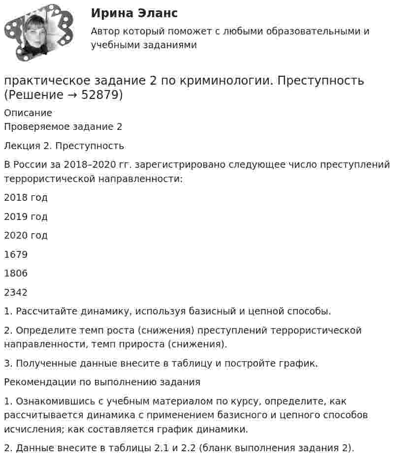      
            Описание
            Проверяемое задание 2 Лекция 2. Преступность 	В России за 2018–2020 гг. зарегистрировано следующее число преступлений террористической направленности:   2018 год 2019 год 2020 год   1679 1806 2342  	 	1. Рассчитайте динамику, используя базисный и цепной способы. 	2. Определите темп роста (снижения) преступлений террористической направленности, темп прироста (снижения). 	3. Полученные данные внесите в таблицу и постройте график.	 	Рекомендации по выполнению задания	1. Ознакомившись с учебным материалом по курсу, определите, как рассчитывается динамика с применением базисного и цепного способов исчисления; как составляется график динамики.	2. Данные внесите в таблицы 2.1 и 2.2 (бланк выполнения задания 2).  
            
            
            Практическое задание 2 по Геодезии 2 по теме Измерение превышений способом из середины ВАРИАНТ 14практическое задание 2 по криминологии. Преступность Практическое задание 2 по Механике 3. Тема 4. Зубчатые передачиПрактическое задание 2 по Правоведениюпрактическое задание 2 по семейному правуПрактическое задание 2 по Физике 1  ВАРИАНТ 13Практическое задание 2 Правовое регулирование антикоррупционной деятельностиПрактическое задание 2 и 4Практическое задание 2 и 4 по курсу «Автоматизация электроэнергетических систем» Росдистант Практическое задание 2 – Идентификация и оценка рисков инновационного проектаПрактическое задание 2 Кейс-задача по Теме 2 «Теоретические основы управления результативностью»Практическое задание 2/Механика грунтов/Вариант 10Практическое задание 2/ Механика жидкости и газа/Вариант 4ПРАКТИЧЕСКОЕ ЗАДАНИЕ 2 Планирование и организация работы коллектива