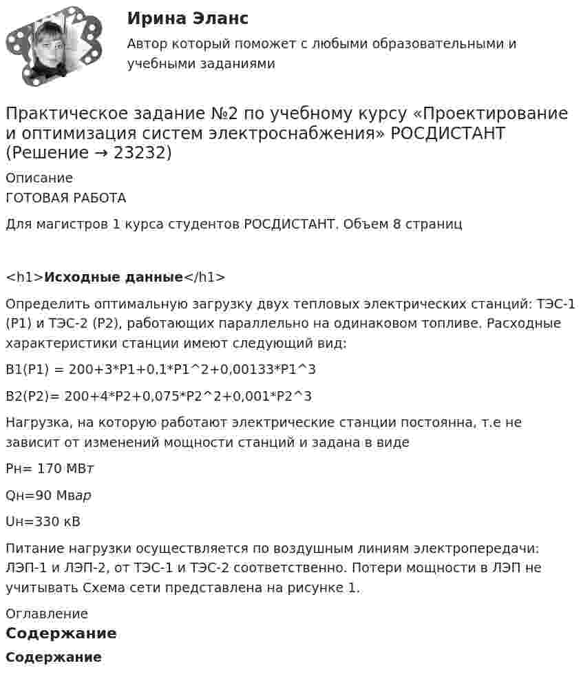      
          Описание
          ГОТОВАЯ РАБОТАДля магистров 1 курса студентов РОСДИСТАНТ. Объем 8 страниц<h1>Исходные данные</h1> Определить оптимальную загрузку двух тепловых электрических станций: ТЭС-1 (Р1) и ТЭС-2 (Р2), работающих параллельно на одинаковом топливе. Расходные характеристики станции имеют следующий вид:В1(Р1) = 200+3*Р1+0,1*Р1^2+0,00133*Р1^3В2(Р2)= 200+4*Р2+0,075*Р2^2+0,001*Р2^3Нагрузка, на которую работают электрические станции постоянна, т.е не зависит от изменений мощности станций и задана в виде Рн= 170 МВтQн=90 МварUн=330 кВПитание нагрузки осуществляется по воздушным линиям электропередачи: ЛЭП-1 и ЛЭП-2, от ТЭС-1 и ТЭС-2 соответственно. Потери мощности в ЛЭП не учитывать Схема сети представлена на рисунке 1. 
          Оглавление
          Содержание  
            
            
            ПРАКТИЧЕСКОЕ ЗАДАНИЕ № 2  по учебному курсу «Менеджмент»  (наименование учебного курса)  Вариант «Исторические тенденции развития менеджмента»Практическое задание №2 по учебному курсу «Проектирование и оптимизация систем электроснабжения» РОСДИСТАНТПРАКТИЧЕСКОЕ ЗАДАНИЕ №2 по учебному курсу «Теория государства и права 2»ПРАКТИЧЕСКОЕ ЗАДАНИЕ №2 по учебному курсу «Уголовное право 1»ПРАКТИЧЕСКОЕ ЗАДАНИЕ № 2 по учебному курсу «Физическая культура»ПРАКТИЧЕСКОЕ ЗАДАНИЕ №_2_  по учебному курсу «Финансовый Контрллинг»ПРАКТИЧЕСКОЕ ЗАДАНИЕ №_2__по учебному курсу «Формирование оптимального налогового учета и отчетности» Практическое задание №2  по дисциплине  «Экологическое право»Практическое задание №2 по психологии Россидистант!ПРАКТИЧЕСКОЕ ЗАДАНИЕ № 2  по учебному курсу «Административное право 1»ПРАКТИЧЕСКОЕ ЗАДАНИЕ № 2 по учебному курсу «Административное право 2»ПРАКТИЧЕСКОЕ ЗАДАНИЕ № 2  по учебному курсу «Гражданское право 1»ПРАКТИЧЕСКОЕ ЗАДАНИЕ № 2  по учебному курсу «Информационное право» ПРАКТИЧЕСКОЕ ЗАДАНИЕ №2  по учебному курсу «Конституционное право 1»