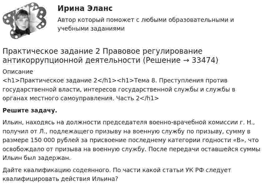      
          Описание
          <h1>Практическое задание 2</h1><h1>Тема 8. Преступления против государственной власти, интересов государственной службы и службы в органах местного самоуправления. Часть 2</h1>   Решите задачу.	Ильин, находясь на должности председателя военно-врачебной комиссии г. Н., получил от Л., подлежащего призыву на военную службу по призыву, сумму в размере 150 000 рублей за присвоение последнему категории годности «В», что освобождало от призыва на военную службу. После передачи оставшейся суммы Ильин был задержан.  	Дайте квалификацию содеянного. По части какой статьи УК РФ следует квалифицировать действия Ильина?  
            
            
            Практическое задание 2 по Физике 1  ВАРИАНТ 13Практическое задание 2 Правовое регулирование антикоррупционной деятельностиПрактическое задание 2. Правовое регулирование лицензионной деятельностиПрактическое задание 2 Проанализируйте данные зависимости успеваемости (балл в сессию) магистрантов группы ЭКмз-1501 в весеннюю сессию 2015–2016 учебного года по курсу «Статистика» от пропущенных ими занятий во 2-ом семестре (таблица 1). Изобразите графически зависимость успеваемости магистрантов, предварительно проранжировав значения х в порядке возрастания.Практическое задание 2 Раздел 2 АППКК Педагогика и психология дошкольного образования. Педагогика начального образования. Воспитатель детей дошкольного возраста. Учитель начальных классов» (1170 ч.)Практическое задание 2 Раздел 3 «Проектирование котлованов»Практическое задание 2 Расчет цилиндрической передачиПрактическое задание 2/ Механика жидкости и газа/Вариант 4ПРАКТИЧЕСКОЕ ЗАДАНИЕ 2 Планирование и организация работы коллективаПРАКТИЧЕСКОЕ ЗАДАНИЕ 2 Планирование и организация работы коллективаПрактическое задание 2 по Геодезии 2 по теме Измерение превышений способом из середины ВАРИАНТ 14практическое задание 2 по криминологии. Преступность Практическое задание 2 по Механике 3. Тема 4. Зубчатые передачиПрактическое задание 2 по Правоведению