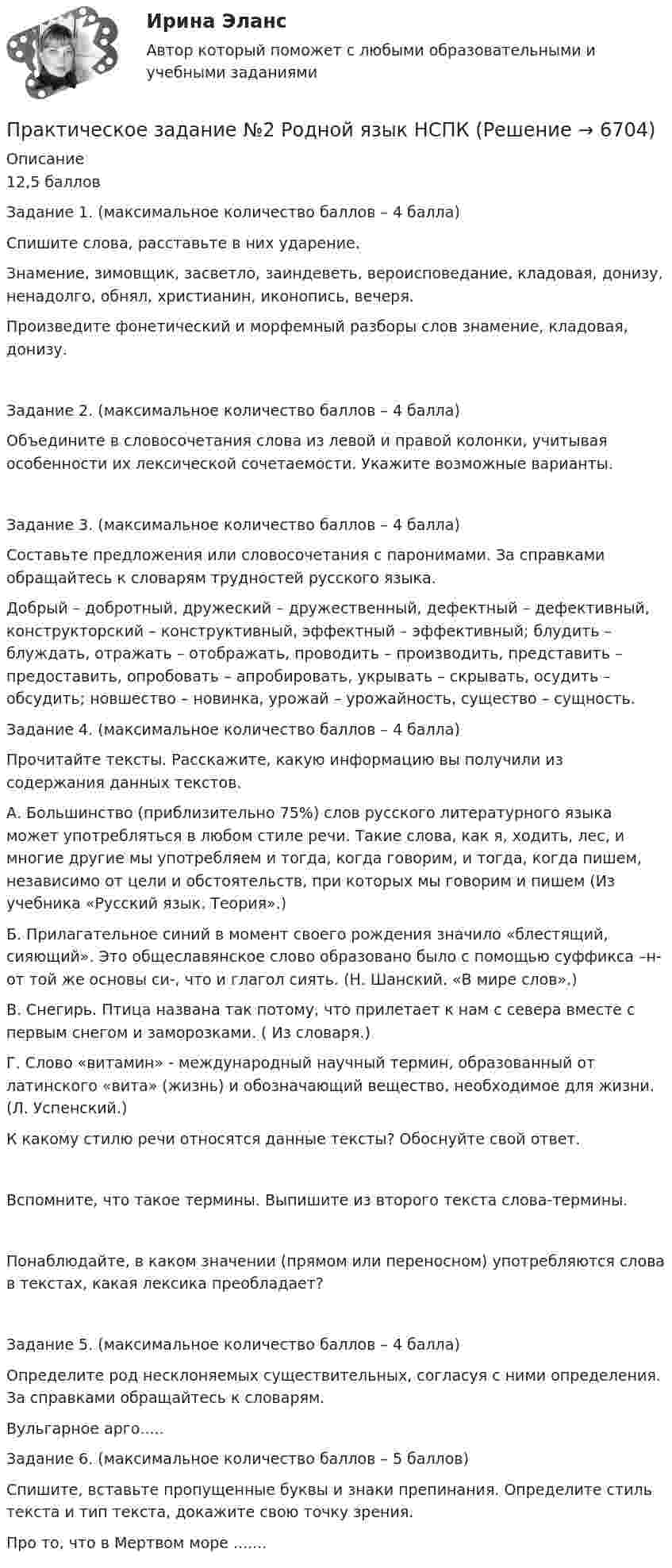      
          Описание
          12,5 балловЗадание 1. (максимальное количество баллов – 4 балла)Спишите слова, расставьте в них ударение.Знамение, зимовщик, засветло, заиндеветь, вероисповедание, кладовая, донизу, ненадолго, обнял, христианин, иконопись, вечеря.Произведите фонетический и морфемный разборы слов знамение, кладовая, донизу.Задание 2. (максимальное количество баллов – 4 балла)Объедините в словосочетания слова из левой и правой колонки, учитывая особенности их лексической сочетаемости. Укажите возможные варианты.Задание 3. (максимальное количество баллов – 4 балла)Составьте предложения или словосочетания с паронимами. За справками обращайтесь к словарям трудностей русского языка.Добрый – добротный, дружеский – дружественный, дефектный – дефективный, конструкторский – конструктивный, эффектный – эффективный; блудить – блуждать, отражать – отображать, проводить – производить, представить – предоставить, опробовать – апробировать, укрывать – скрывать, осудить – обсудить; новшество – новинка, урожай – урожайность, существо – сущность.Задание 4. (максимальное количество баллов – 4 балла)Прочитайте тексты. Расскажите, какую информацию вы получили из содержания данных текстов.А. Большинство (приблизительно 75%) слов русского литературного языка может употребляться в любом стиле речи. Такие слова, как я, ходить, лес, и многие другие мы употребляем и тогда, когда говорим, и тогда, когда пишем, независимо от цели и обстоятельств, при которых мы говорим и пишем (Из учебника «Русский язык. Теория».)Б. Прилагательное синий в момент своего рождения значило «блестящий, сияющий». Это общеславянское слово образовано было с помощью суффикса –н- от той же основы си-, что и глагол сиять. (Н. Шанский. «В мире слов».)В. Снегирь. Птица названа так потому, что прилетает к нам с севера вместе с первым снегом и заморозками. ( Из словаря.)Г. Слово «витамин» - международный научный термин, образованный от латинского «вита» (жизнь) и обозначающий вещество, необходимое для жизни. (Л. Успенский.)К какому стилю речи относятся данные тексты? Обоснуйте свой ответ.Вспомните, что такое термины. Выпишите из второго текста слова-термины.Понаблюдайте, в каком значении (прямом или переносном) употребляются слова в текстах, какая лексика преобладает?Задание 5. (максимальное количество баллов – 4 балла)Определите род несклоняемых существительных, согласуя с ними определения. За справками обращайтесь к словарям.Вульгарное арго.....Задание 6. (максимальное количество баллов – 5 баллов)Спишите, вставьте пропущенные буквы и знаки препинания. Определите стиль текста и тип текста, докажите свою точку зрения.Про то, что в Мертвом море .......  
            
            
            Практическое задание №2 по учебному курсу «Электротехнологические установки» РОСДИСТАНТПрактическое задание №2 Родной язык НСПКПрактическое задание № 2, Росдистант ТГУ, Трудовое право 2ПРАКТИЧЕСКОЕ ЗАДАНИЕ № 2 «Уголовное право 2»ПРАКТИЧЕСКОЕ ЗАДАНИЕ № 3Практическое задание №3, Налоговое право, Росдистант, ТГУПрактическое задание №3, Налоговое право, Росдистант, ТГУПРАКТИЧЕСКОЕ ЗАДАНИЕ № 2  по учебному курсу «Менеджмент»  (наименование учебного курса)  Вариант «Исторические тенденции развития менеджмента»Практическое задание №2 по учебному курсу «Проектирование и оптимизация систем электроснабжения» РОСДИСТАНТПРАКТИЧЕСКОЕ ЗАДАНИЕ №2 по учебному курсу «Теория государства и права 2»ПРАКТИЧЕСКОЕ ЗАДАНИЕ №2 по учебному курсу «Уголовное право 1»ПРАКТИЧЕСКОЕ ЗАДАНИЕ № 2 по учебному курсу «Физическая культура»ПРАКТИЧЕСКОЕ ЗАДАНИЕ №_2_  по учебному курсу «Финансовый Контрллинг»ПРАКТИЧЕСКОЕ ЗАДАНИЕ №_2__по учебному курсу «Формирование оптимального налогового учета и отчетности» 