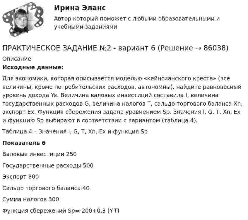      
            Описание
             Исходные данные:	Для экономики, которая описывается моделью «кейнсианского креста» (все величины, кроме потребительских расходов, автономны), найдите равновесный уровень дохода Ye. Величина валовых инвестиций составила I, величина государственных расходов G, величина налогов T, сальдо торгового баланса Xn, экспорт Ex. Функция сбережения задана уравнением Sp. Значения I, G, T, Xn, Ex и функцию Sp  выбирают в соответствии с вариантом (таблица 4). 	Таблица 4 – Значения I, G, T, Xn, Ex и функция Sp   Показатель 6            Валовые инвестиции    250       Государственные расходы    500       Экспорт    800       Сальдо торгового баланса    40       Сумма налогов    300       Функция сбережений    Sp=-200+0,3 (Y-T)      
            
            
            ПРАКТИЧЕСКОЕ ЗАДАНИЕ № 2ПРАКТИЧЕСКОЕ ЗАДАНИЕ №2 - вариант 6Практическое задание №2  «Измерение горизонтальных углов способом приемов»Практическое задание №2. Налоговое право. Росдистант, ТГУПрактическое задание №2 по гражданскому праву 2 (Росдистант)Практическое задание №2  по дисциплине  «Экологическое право»Практическое задание №2 по психологии Россидистант!Практическое задание №1 по учебному курсу «Электротехнологические установки» РОСДИСТАНТПрактическое задание №1 «Производственная мощность предприятия»  - вариант №11Практическое задание №1 Тема 2. Развитие европейской цивилизации в 16-18 вв. 2. Дайте характеристику процессу первоначального накопления капитала Практическое задание №2 Тема 9. Новый облик западно-европейской цивилизации после второй мировой войныПрактическое задание №1 Тема 4.Английская классическая школа (А. Смит, Д. Рикардо) Ответьте на один из следующих вопросов: 1.В решении каких теоретических вопросов А.Смит продвинулся дальше своих предшественников?ПРАКТИЧЕСКОЕ ЗАДАНИЕ № 1 «Уголовное право 2»Практическое задание № 2Практическое задание № 2