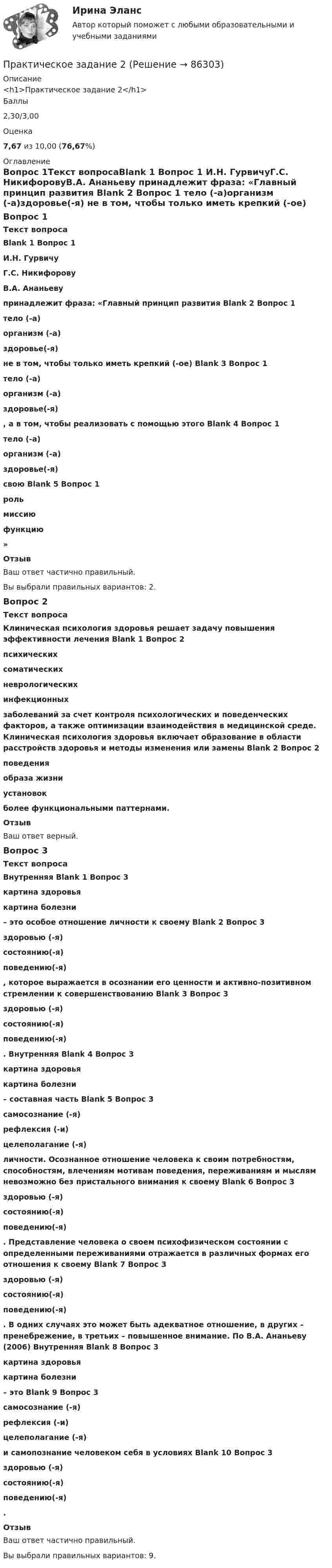      
            Описание
            <h1>Практическое задание 2</h1>Баллы2,30/3,00Оценка7,67 из 10,00 (76,67%) 
            Оглавление
            Вопрос 1Текст вопросаBlank 1 Вопрос 1 И.Н. ГурвичуГ.С. НикифоровуВ.А. Ананьеву  принадлежит фраза: «Главный принцип развития Blank 2 Вопрос 1 тело (-а)организм (-а)здоровье(-я)  не в том, чтобы только иметь крепкий (-ое) Blank 3 Вопрос 1 тело (-а)организм (-а)здоровье(-я) , а в том, чтобы реализовать с помощью этого Blank 4 Вопрос 1 тело (-а)организм (-а)здоровье(-я)  свою Blank 5 Вопрос 1 рольмиссиюфункцию » ОтзывВаш ответ частично правильный.Вы выбрали правильных вариантов: 2.Вопрос 2Текст вопросаКлиническая психология здоровья решает задачу повышения эффективности лечения Blank 1 Вопрос 2 психическихсоматическихневрологическихинфекционных  заболеваний за счет контроля психологических и поведенческих факторов, а также оптимизации взаимодействия в медицинской среде. Клиническая психология здоровья включает образование в области расстройств здоровья и методы изменения или замены Blank 2 Вопрос 2 поведенияобраза жизниустановок  более функциональными паттернами.ОтзывВаш ответ верный.Вопрос 3Текст вопросаВнутренняя Blank 1 Вопрос 3 картина здоровьякартина болезни – это особое отношение личности к своему Blank 2 Вопрос 3 здоровью (-я) состоянию(-я)поведению(-я) , которое выражается в осознании его ценности и активно-позитивном стремлении к совершенствованию Blank 3 Вопрос 3 здоровью (-я) состоянию(-я)поведению(-я) . Внутренняя Blank 4 Вопрос 3 картина здоровьякартина болезни  – составная часть Blank 5 Вопрос 3 самосознание (-я)рефлексия (-и)целеполагание (-я)  личности. Осознанное отношение человека к своим потребностям, способностям, влечениям мотивам поведения, переживаниям и мыслям невозможно без пристального внимания к своему Blank 6 Вопрос 3 здоровью (-я) состоянию(-я)поведению(-я) . Представление человека о своем психофизическом состоянии с определенными переживаниями отражается в различных формах его отношения к своему Blank 7 Вопрос 3 здоровью (-я) состоянию(-я)поведению(-я) . В одних случаях это может быть адекватное отношение, в других – пренебрежение, в третьих – повышенное внимание. По В.А. Ананьеву (2006) Внутренняя Blank 8 Вопрос 3 картина здоровьякартина болезни  – это Blank 9 Вопрос 3 самосознание (-я)рефлексия (-и)целеполагание (-я)  и самопознание человеком себя в условиях Blank 10 Вопрос 3 здоровью (-я) состоянию(-я)поведению(-я) .ОтзывВаш ответ частично правильный.Вы выбрали правильных вариантов: 9.  
            
            
            Практическое задание 2Практическое задание 2Практическое задание 2-3Практическое задание 25 шт. Практическое задание 2  -  6 шт. - Практическое задание 2 Арбитражный процесс ТГУ росдистант Практическое задание 2 Вариант 9. Числовые характеристики выборочного наблюденияПрактическое задание 1 ТГУ росдистант семейное правоПрактическое задание 1 Тема 1.2. Произвольная плоская система сил Вариант 379Практическое задание 1. Тема  1. «Общие положения производства по делам об административных правонарушениях»Практическое задание 1 . Тема 3. Философские проблемы изучения сознанияПрактическое задание 1  Тема 4. Значение предмета преступления и потерпевшего для квалификации преступленийПрактическое задание 1 Тема «Электроизмерительные приборы» Подготовьте и представьте реферат на тему «Специализированные электроизмерительные приборы и комплексы». В работе опишите конкретную модель измерительного прибора, представленную на рынке.Практическое задание 1 Физика СОО (ДО, СпДО, ПНК, КП, ПДО, ДОУА, СР)