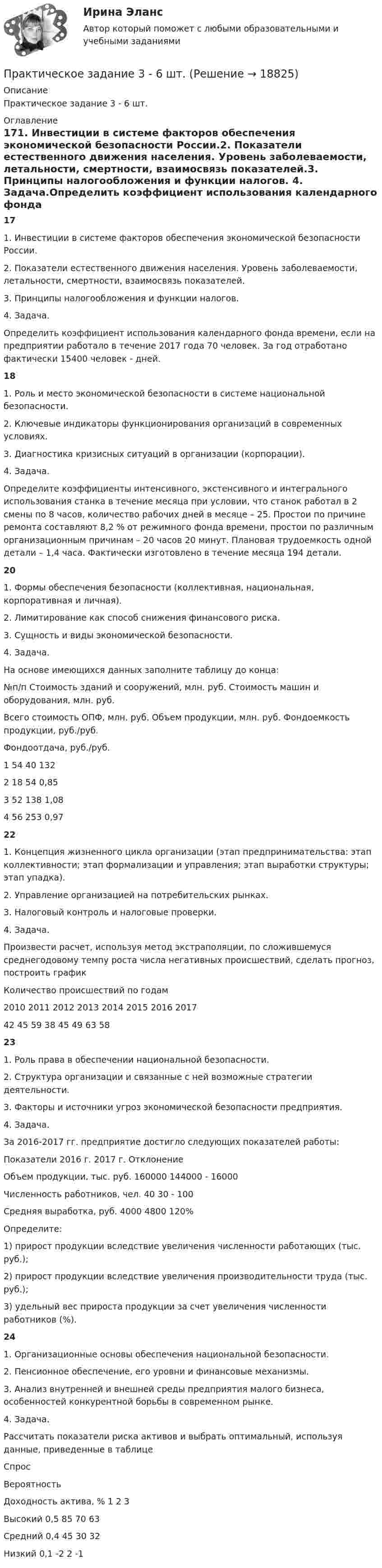     
          Описание
          Практическое задание 3 - 6 шт.  
          Оглавление
          171. Инвестиции в системе факторов обеспечения экономической безопасности России.2. Показатели естественного движения населения. Уровень заболеваемости, летальности, смертности, взаимосвязь показателей.3. Принципы налогообложения и функции налогов. 4. Задача.Определить коэффициент использования календарного фонда времени, если на предприятии работало в течение 2017 года 70 человек. За год отработано фактически 15400 человек - дней.181. Роль и место экономической безопасности в системе национальной безопасности.2. Ключевые индикаторы функционирования организаций в современных условиях.3. Диагностика кризисных ситуаций в организации (корпорации). 4. Задача.Определите коэффициенты интенсивного, экстенсивного и интегрального использования станка в течение месяца при условии, что станок работал в 2 смены по 8 часов, количество рабочих дней в месяце – 25. Простои по причине ремонта составляют 8,2 % от режимного фонда времени, простои по различным организационным причинам – 20 часов 20 минут. Плановая трудоемкость одной детали – 1,4 часа. Фактически изготовлено в течение месяца 194 детали. 201. Формы обеспечения безопасности (коллективная, национальная, корпоративная и личная).2. Лимитирование как способ снижения финансового риска.3. Сущность и виды экономической безопасности. 4. Задача.На основе имеющихся данных заполните таблицу до конца:  №п/п Стоимость зданий и сооружений, млн. руб. Стоимость машин и оборудования, млн. руб. Всего стоимость ОПФ, млн. руб. Объем продукции, млн. руб. Фондоемкость продукции, руб./руб. Фондоотдача, руб./руб.   1 54 40  132     2 18 54   0,85    3  52  138  1,08   4 56  253 0,97 221. Концепция жизненного цикла организации (этап предпринимательства: этап коллективности; этап формализации и управления; этап выработки структуры; этап упадка).2. Управление организацией на потребительских рынках.3. Налоговый контроль и налоговые проверки. 4. Задача.Произвести расчет, используя метод экстраполяции, по сложившемуся среднегодовому темпу роста числа негативных происшествий, сделать прогноз, построить график  Количество происшествий по годам   2010 2011 2012 2013 2014 2015 2016 2017   42 45 59 38 45 49 63 58 231. Роль права в обеспечении национальной безопасности.2. Структура организации и связанные с ней возможные стратегии деятельности.3. Факторы и источники угроз экономической безопасности предприятия. 4. Задача.За 2016-2017 гг. предприятие достигло следующих показателей работы:  Показатели 2016 г. 2017 г. Отклонение   Объем продукции, тыс. руб. 160000 144000  - 16000   Численность работников, чел. 40 30     - 100    Средняя выработка, руб. 4000 4800    120%  Определите: 1) прирост продукции вследствие увеличения численности работающих (тыс. руб.); 2) прирост продукции вследствие увеличения производительности труда (тыс. руб.);3) удельный вес прироста продукции за счет увеличения численности работников (%).241. Организационные основы обеспечения национальной безопасности.2. Пенсионное обеспечение, его уровни и финансовые механизмы.3. Анализ внутренней и внешней среды предприятия малого бизнеса, особенностей конкурентной борьбы в современном рынке. 4. Задача.Рассчитать показатели риска активов и выбрать оптимальный, используя данные, приведенные в таблице  Спрос Вероятность Доходность актива, %   1 2 3   Высокий 0,5 85 70 63  Средний 0,4 45 30 32   Низкий  0,1 -2 2 -1  
            
            
            Практическое задание 3Практическое задание 3 - 6 шт. Практическое задание 3 Арбитражный процесс ТГУ росдистантПрактическое задание 3 - Вариант 4 Практическое задание 3 Вариант 9. Мода и медиана Формулировка задания. Найдите моду и медиану, начертите кумуляту.Практическое задание 3, Жилищное правоПрактическое задание 3, Земельное правоПрактическое задание 2 Тема 4. Диагностика интеллекта и умственного развития. Задание Заполнить таблицу, содержащую информацию об основных методах диагностики интеллекта и умственного развития и их особенностях.Практическое задание 2 Тема 4. Зубчатые передачиПрактическое задание 2 Тема 5. Проблемы научного познанияПрактическое задание 2 Тема 6 Физико-химические и механические свойства диэлектриковПрактическое задание 2 Тема 6. Философия ПросвещенияПрактическое задание 2, Трудовое право 2Практическое задание 2, Уголовный процесс 3