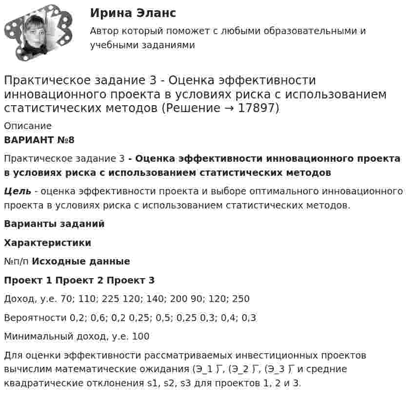      
          Описание
          ВАРИАНТ №8Практическое задание 3 - Оценка эффективности инновационного проекта в условиях риска с использованием статистических методовЦель - оценка эффективно­сти проекта и выборе оптимального инновационного проекта в условиях риска с использованием статистических методов.Варианты заданий Характеристики №п/п Исходные данные Проект 1 Проект 2 Проект 3   Доход, у.е.  70; 110; 225 120; 140; 200 90; 120; 250   Вероятности 0,2; 0,6; 0,2 0,25; 0,5; 0,25 0,3; 0,4; 0,3   Минимальный доход, у.е. 100  		Для оценки эффективности рассматриваемых инвестиционных проектов вычислим математические ожидания (Э_1 ) ̅, (Э_2 ) ̅, (Э_3 ) ̅ и средние квадратические откло­нения s1, s2, s3 для проектов 1, 2 и 3.  
            
            
            Практическое задание 3. Основные понятия математической статистики Практическое задание 	3 - Оценка эффективности инновационного проекта в условиях риска с использованием статистических методовПрактическое задание 3, полностью решенное, Правовое обеспечение государственной и муниципальной службы в РФ и статус гражданского служащегоПрактическое задание 3 по Механике 3. Тема 4. Зубчатые передачиПрактическое задание 3 Правовое регулирование антикоррупционной деятельностиПрактическое задание 3. Правовое регулирование лицензионной деятельностиПрактическое задание 3 Раздел 3 АППКК Педагогика и психология дошкольного образования. Педагогика начального образования. Воспитатель детей дошкольного возраста. Учитель начальных классов» (1170 ч.)Практическое задание 3 - Вариант 4 Практическое задание 3 Вариант 9. Мода и медиана Формулировка задания. Найдите моду и медиану, начертите кумуляту.Практическое задание 3, Жилищное правоПрактическое задание 3, Земельное правоПрактическое задание 3 Исследование зависимости критической частоты вращения вала от величины массы насаженной детали и жесткости валаПрактическое задание 3 Кейс-задача по Теме 3 «Организационные аспекты управления результативностью»Практическое задание 3  Кейс-задача по Теме 3 «Организационные аспекты управления результативностью» на примере ООО «Локотех-сервис»