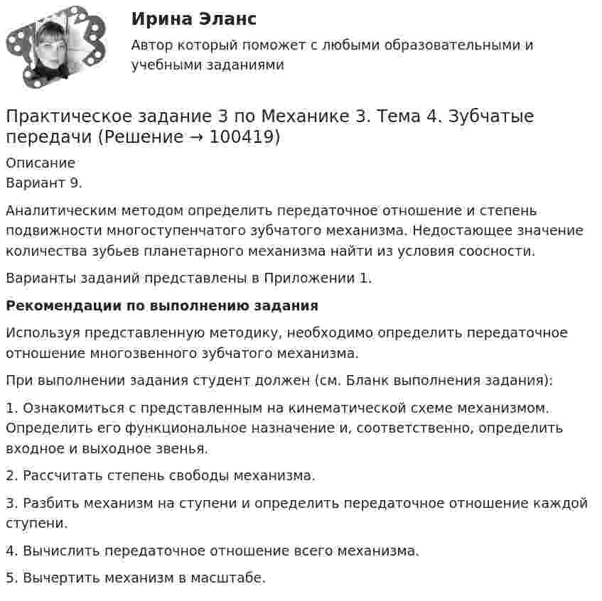     
            Описание
            Вариант 9.	Аналитическим методом определить передаточное отношение и степень подвижности многоступенчатого зубчатого механизма. Недостающее значение количества зубьев планетарного механизма найти из условия соосности.	Варианты заданий представлены в Приложении 1. Рекомендации по выполнению задания	Используя представленную методику, необходимо определить передаточное отношение многозвенного зубчатого механизма. 	При выполнении задания студент должен (см. Бланк выполнения задания):1.               Ознакомиться с представленным на кинематической схеме механизмом. Определить его функциональное назначение и, соответственно, определить входное и выходное звенья.2.                                 Рассчитать степень свободы механизма.3.                                 Разбить механизм на ступени и определить передаточное отношение каждой ступени.4.                                 Вычислить передаточное отношение всего механизма.5.                                 Вычертить механизм в масштабе.    
            
            
            Практическое задание 3, полностью решенное, Правовое обеспечение государственной и муниципальной службы в РФ и статус гражданского служащегоПрактическое задание 3 по Механике 3. Тема 4. Зубчатые передачиПрактическое задание 3 Правовое регулирование антикоррупционной деятельностиПрактическое задание 3. Правовое регулирование лицензионной деятельностиПрактическое задание 3 Раздел 3 АППКК Педагогика и психология дошкольного образования. Педагогика начального образования. Воспитатель детей дошкольного возраста. Учитель начальных классов» (1170 ч.)Практическое задание 3 Раздел 4 «Фундаменты глубокого заложения и свайные  фундаменты»Практическое задание 3 ТГУ росдистант семейное правоПрактическое задание 3, Жилищное правоПрактическое задание 3, Земельное правоПрактическое задание 3 Исследование зависимости критической частоты вращения вала от величины массы насаженной детали и жесткости валаПрактическое задание 3 Кейс-задача по Теме 3 «Организационные аспекты управления результативностью»Практическое задание 3  Кейс-задача по Теме 3 «Организационные аспекты управления результативностью» на примере ООО «Локотех-сервис»Практическое задание 3/ Механика грунтов/Вариант 10Практическое задание 3. Основные понятия математической статистики 
