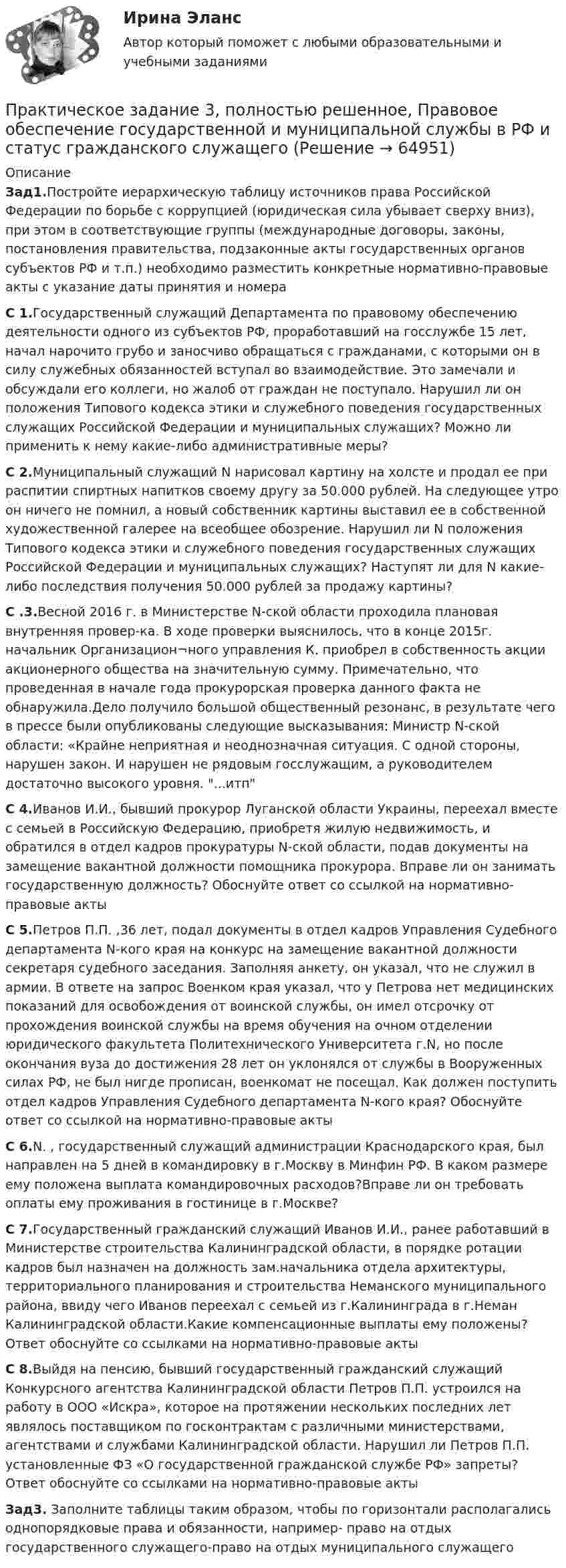     
            Описание
            Зад1.Постройте иерархическую таблицу источников права Российской Федерации по борьбе с коррупцией (юридическая сила убывает сверху вниз), при этом в соответствующие группы (международные договоры, законы, постановления правительства, подзаконные акты государственных органов субъектов РФ и т.п.) необходимо разместить конкретные нормативно-правовые акты с указание даты принятия и номераС 1.Государственный служащий Департамента по правовому обеспечению деятельности одного из субъектов РФ, проработавший на госслужбе 15 лет, начал нарочито грубо и заносчиво обращаться с гражданами, с которыми он в силу служебных обязанностей вступал во взаимодействие. Это замечали и обсуждали его коллеги, но жалоб от граждан не поступало. Нарушил ли он положения Типового кодекса этики и служебного поведения государственных служащих Российской Федерации и муниципальных служащих? Можно ли применить к нему какие-либо административные меры?С 2.Муниципальный служащий N нарисовал картину на холсте и продал ее при распитии спиртных напитков своему другу за 50.000 рублей. На следующее утро он ничего не помнил, а новый собственник картины выставил ее в собственной художественной галерее на всеобщее обозрение. Нарушил ли N положения Типового кодекса этики и служебного поведения государственных служащих Российской Федерации и муниципальных служащих? Наступят ли для N какие-либо последствия получения 50.000 рублей за продажу картины? С .3.Весной 2016 г. в Министерстве N-ской области проходила плановая внутренняя провер-ка. В ходе проверки выяснилось, что в конце 2015г. начальник Организацион¬ного управления К. приобрел в собственность акции акционерного общества на значительную сумму. Примечательно, что проведенная в начале года прокурорская проверка данного факта не обнаружила.Дело получило большой общественный резонанс, в результате чего в прессе были опубликованы следующие высказывания: Министр N-ской области: «Крайне неприятная и неоднозначная ситуация. С одной стороны, нарушен закон. И нарушен не рядовым госслужащим, а руководителем достаточно высокого уровня. ...итпС 4.Иванов И.И., бывший прокурор Луганской области Украины, переехал вместе с семьей в Российскую Федерацию, приобретя жилую недвижимость, и обратился в отдел кадров прокуратуры N-ской области, подав документы на замещение вакантной должности помощника прокурора. Вправе ли он занимать государственную должность? Обоснуйте ответ со ссылкой на нормативно-правовые актыС 5.Петров П.П. ,36 лет, подал документы в отдел кадров Управления Судебного департамента N-кого края на конкурс на замещение вакантной должности секретаря судебного заседания. Заполняя анкету, он указал, что не служил в армии. В ответе на запрос Военком края указал, что у Петрова нет медицинских показаний для освобождения от воинской службы, он имел отсрочку от прохождения воинской службы на время обучения на очном отделении юридического факультета Политехнического Университета г.N, но после окончания вуза до достижения 28 лет он уклонялся от службы в Вооруженных силах РФ, не был нигде прописан, военкомат не посещал. Как должен поступить отдел кадров Управления Судебного департамента N-кого края? Обоснуйте ответ со ссылкой на нормативно-правовые акты С 6.N. , государственный служащий администрации Краснодарского края, был направлен на 5 дней в командировку в г.Москву в Минфин РФ. В каком размере ему положена выплата командировочных расходов?Вправе ли он требовать оплаты ему проживания в гостинице в г.Москве? С 7.Государственный гражданский служащий Иванов И.И., ранее работавший в Министерстве строительства Калининградской области, в порядке ротации кадров был назначен на должность зам.начальника отдела архитектуры, территориального планирования и строительства Неманского муниципального района, ввиду чего Иванов переехал с семьей из г.Калининграда в г.Неман Калининградской области.Какие компенсационные выплаты ему положены? Ответ обоснуйте со ссылками на нормативно-правовые актыС 8.Выйдя на пенсию, бывший государственный гражданский служащий Конкурсного агентства Калининградской области Петров П.П. устроился на работу в ООО «Искра», которое на протяжении нескольких последних лет являлось поставщиком по госконтрактам с различными министерствами, агентствами и службами Калининградской области. Нарушил ли Петров П.П. установленные ФЗ «О государственной гражданской службе РФ» запреты? Ответ обоснуйте со ссылками на нормативно-правовые актыЗад3. Заполните таблицы таким образом, чтобы по горизонтали располагались однопорядковые права и обязанности, например- право на отдых государственного служащего-право на отдых муниципального служащего   
            
            
            Практическое задание 	3 - Оценка эффективности инновационного проекта в условиях риска с использованием статистических методовПрактическое задание 3, полностью решенное, Правовое обеспечение государственной и муниципальной службы в РФ и статус гражданского служащегоПрактическое задание 3 по Механике 3. Тема 4. Зубчатые передачиПрактическое задание 3 Правовое регулирование антикоррупционной деятельностиПрактическое задание 3. Правовое регулирование лицензионной деятельностиПрактическое задание 3 Раздел 3 АППКК Педагогика и психология дошкольного образования. Педагогика начального образования. Воспитатель детей дошкольного возраста. Учитель начальных классов» (1170 ч.)Практическое задание 3 Раздел 4 «Фундаменты глубокого заложения и свайные  фундаменты»Практическое задание 3 Вариант 9. Мода и медиана Формулировка задания. Найдите моду и медиану, начертите кумуляту.Практическое задание 3, Жилищное правоПрактическое задание 3, Земельное правоПрактическое задание 3 Исследование зависимости критической частоты вращения вала от величины массы насаженной детали и жесткости валаПрактическое задание 3 Кейс-задача по Теме 3 «Организационные аспекты управления результативностью»Практическое задание 3  Кейс-задача по Теме 3 «Организационные аспекты управления результативностью» на примере ООО «Локотех-сервис»Практическое задание 3/ Механика грунтов/Вариант 10