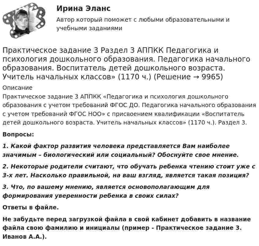      
          Описание
          Практическое задание 3 АППКК «Педагогика и психология дошкольного образования с учетом требований ФГОС ДО. Педагогика начального образования с учетом требований ФГОС НОО» с присвоением квалификации «Воспитатель детей дошкольного возраста. Учитель начальных классов» (1170 ч.). Раздел 3.Вопросы:1. Какой фактор развития человека представляется Вам наиболее значимым – биологический или социальный? Обоснуйте свое мнение.2. Некоторые родители считают, что обучать ребенка чтению стоит уже с 3-х лет. Насколько правильной, на ваш взгляд, является такая позиция?3. Что, по вашему мнению, является основополагающим для формирования уверенности ребенка в своих силах?Ответы в файле.Не забудьте перед загрузкой файла в свой кабинет добавить в название файла свою фамилию и инициалы (пример - Практическое задание 3. Иванов А.А.).  
            
            
            Практическое задание 3. Правовое регулирование лицензионной деятельностиПрактическое задание 3 Раздел 3 АППКК Педагогика и психология дошкольного образования. Педагогика начального образования. Воспитатель детей дошкольного возраста. Учитель начальных классов» (1170 ч.)Практическое задание 3 Раздел 4 «Фундаменты глубокого заложения и свайные  фундаменты»Практическое задание 3 ТГУ росдистант семейное правоПрактическое задание 3 Тема 1.4. Произвольная пространственная система силПрактическое задание 3 Тема 4. Зубчатые передачиПрактическое задание 3  Тема 5 Анализ финансового состояния экономического субъекта по данным бухгалтерского балансаПрактическое задание 3 Кейс-задача по Теме 3 «Организационные аспекты управления результативностью»Практическое задание 3  Кейс-задача по Теме 3 «Организационные аспекты управления результативностью» на примере ООО «Локотех-сервис»Практическое задание 3/ Механика грунтов/Вариант 10Практическое задание 3. Основные понятия математической статистики Практическое задание 	3 - Оценка эффективности инновационного проекта в условиях риска с использованием статистических методовПрактическое задание 3, полностью решенное, Правовое обеспечение государственной и муниципальной службы в РФ и статус гражданского служащегоПрактическое задание 3 по Механике 3. Тема 4. Зубчатые передачи