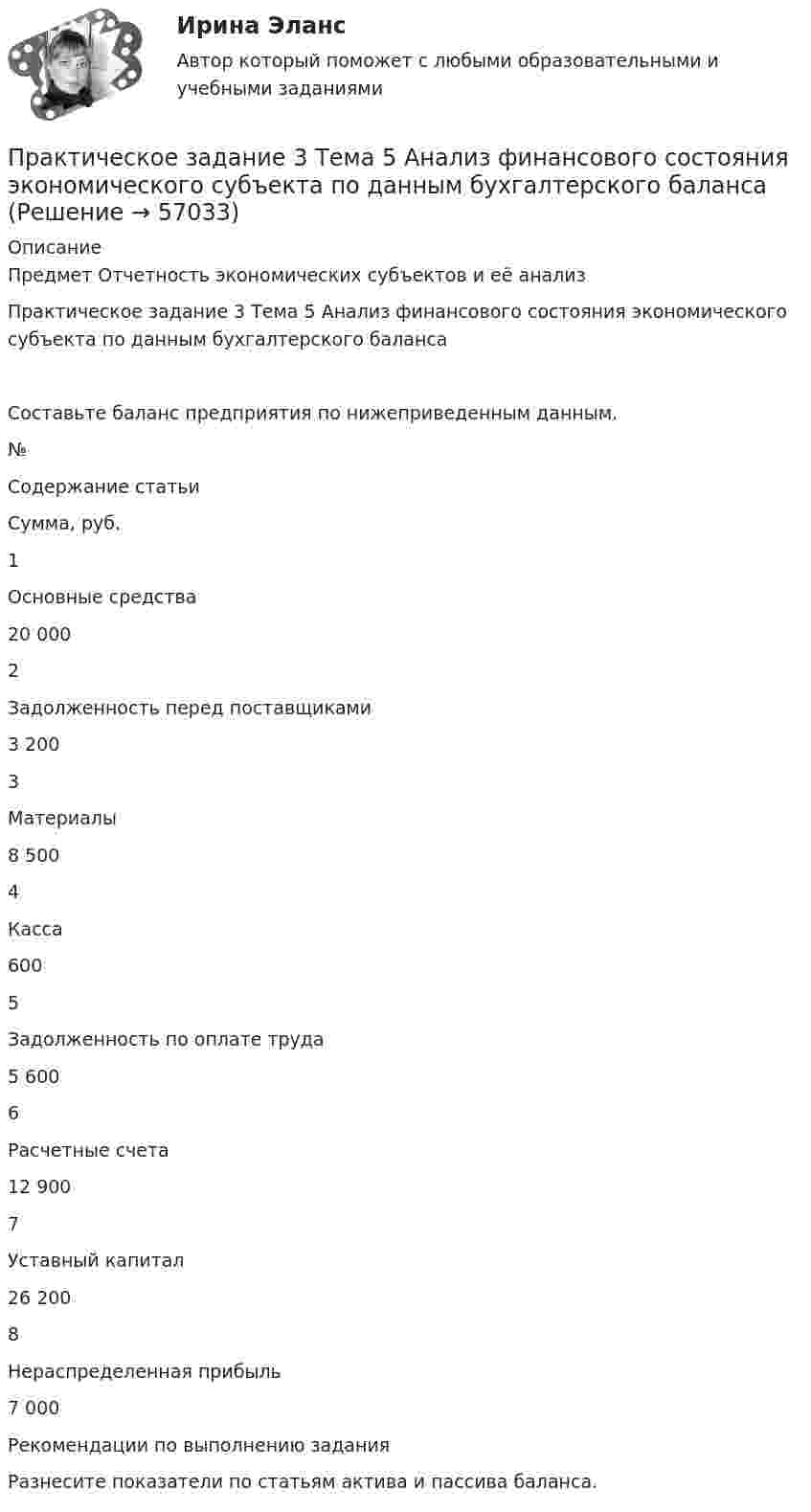     
            Описание
            Предмет Отчетность экономических субъектов и её анализПрактическое задание 3 Тема 5 Анализ финансового состояния экономического субъекта по данным бухгалтерского балансаСоставьте баланс предприятия по нижеприведенным данным.№Содержание статьиСумма, руб.1Основные средства20 0002Задолженность перед поставщиками3 2003Материалы8 5004Касса6005Задолженность по оплате труда5 6006Расчетные счета12 9007Уставный капитал26 2008Нераспределенная прибыль7 000Рекомендации по выполнению заданияРазнесите показатели по статьям актива и пассива баланса.   
            
            
            Практическое задание 3 Тема 4. Зубчатые передачиПрактическое задание 3  Тема 5 Анализ финансового состояния экономического субъекта по данным бухгалтерского балансаПрактическое задание 3 Тема 5. Нравственный аспект российского законодательстваПрактическое задание 3 Тема 6. Диагностика личности. Личностные опросники. Задание: Заполнить таблицу, содержащую информацию об основных методах диагностики личности и их особенностях.Практическое задание 3 Тема 8. Философские проблемы культурыПрактическое задание 3, Уголовный процесс 3Практическое задание 4Практическое задание 3, полностью решенное, Правовое обеспечение государственной и муниципальной службы в РФ и статус гражданского служащегоПрактическое задание 3 по Механике 3. Тема 4. Зубчатые передачиПрактическое задание 3 Правовое регулирование антикоррупционной деятельностиПрактическое задание 3. Правовое регулирование лицензионной деятельностиПрактическое задание 3 Раздел 3 АППКК Педагогика и психология дошкольного образования. Педагогика начального образования. Воспитатель детей дошкольного возраста. Учитель начальных классов» (1170 ч.)Практическое задание 3 Раздел 4 «Фундаменты глубокого заложения и свайные  фундаменты»Практическое задание 3 ТГУ росдистант семейное право