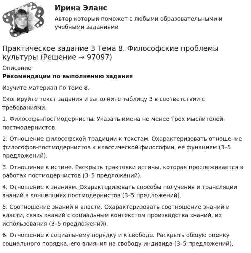     
            Описание
             Рекомендации по выполнению задания	Изучите материал по теме 8. 	Скопируйте текст задания и заполните таблицу 3 в соответствии с требованиями:	1. Философы-постмодернисты. Указать имена не менее трех мыслителей-постмодернистов.	2. Отношение философской традиции к текстам. Охарактеризовать отношение философов-постмодернистов к классической философии, ее функциям (3–5 предложений).	3. Отношение к истине. Раскрыть трактовки истины, которая прослеживается в работах постмодернистов (3–5 предложений).	4. Отношение к знаниям. Охарактеризовать способы получения и трансляции знаний в концепциях постмодернистов (3–5 предложений).	5. Соотношение знаний и власти. Охарактеризовать соотношение знаний и власти, связь знаний с социальным контекстом производства знаний, их использования (3–5 предложений).	6. Отношение к социальному порядку и к свободе. Раскрыть общую оценку социального порядка, его влияния на свободу индивида (3–5 предложений).   
            
            
            Практическое задание 3 Тема 6. Диагностика личности. Личностные опросники. Задание: Заполнить таблицу, содержащую информацию об основных методах диагностики личности и их особенностях.Практическое задание 3 Тема 8. Философские проблемы культурыПрактическое задание 3, Уголовный процесс 3Практическое задание 4Практическое задание 4Практическое задание 4 - 5 Практическое задание 4-5 вариант №4Практическое задание 3. Правовое регулирование лицензионной деятельностиПрактическое задание 3 Раздел 3 АППКК Педагогика и психология дошкольного образования. Педагогика начального образования. Воспитатель детей дошкольного возраста. Учитель начальных классов» (1170 ч.)Практическое задание 3 Раздел 4 «Фундаменты глубокого заложения и свайные  фундаменты»Практическое задание 3 ТГУ росдистант семейное правоПрактическое задание 3 Тема 1.4. Произвольная пространственная система силПрактическое задание 3 Тема 4. Зубчатые передачиПрактическое задание 3  Тема 5 Анализ финансового состояния экономического субъекта по данным бухгалтерского баланса