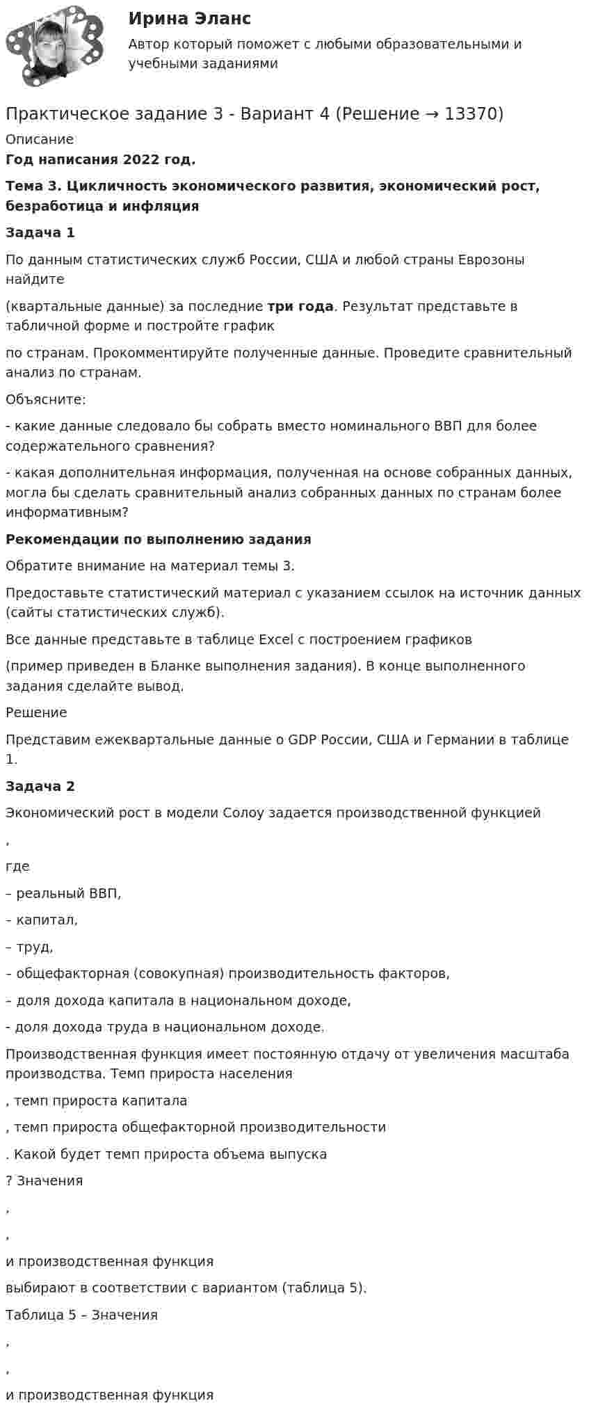      
          Описание
          Год написания 2022 год. Тема 3. Цикличность экономического развития, экономический рост, безработица и инфляция Задача 1	По данным статистических служб России, США и любой страны Еврозоны найдите  (квартальные данные) за последние три года. Результат представьте в табличной форме и постройте график  по странам. Прокомментируйте полученные данные. Проведите сравнительный анализ по странам. 	Объясните:	- какие данные следовало бы собрать вместо номинального ВВП для более содержательного сравнения?	- какая дополнительная информация, полученная на основе собранных данных, могла бы сделать сравнительный анализ собранных данных по странам более информативным? Рекомендации по выполнению задания	Обратите внимание на материал темы 3. 	Предоставьте статистический материал с указанием ссылок на источник данных (сайты статистических служб). 	Все данные представьте в таблице Excel с построением графиков (пример приведен в Бланке выполнения задания). В конце выполненного задания сделайте вывод.	Решение	Представим ежеквартальные данные о GDP России, США и Германии в таблице 1. Задача 2	Экономический рост в модели Солоу задается производственной функцией ,	где  – реальный ВВП, – капитал,  – труд,  – общефакторная (совокупная) производительность факторов,  – доля дохода капитала в национальном доходе,  - доля дохода труда в национальном доходе.	Производственная функция имеет постоянную отдачу от увеличения масштаба производства. Темп прироста населения , темп прироста капитала , темп прироста общефакторной производительности . Какой будет темп прироста объема выпуска ? Значения , ,  и производственная функция  выбирают в соответствии с вариантом (таблица 5).	Таблица 5 – Значения , ,  и производственная функция   
            
            
            Практическое задание 3 Арбитражный процесс ТГУ росдистантПрактическое задание 3 - Вариант 4 Практическое задание 3 Вариант 9. Мода и медиана Формулировка задания. Найдите моду и медиану, начертите кумуляту.Практическое задание 3, Жилищное правоПрактическое задание 3, Земельное правоПрактическое задание 3 Исследование зависимости критической частоты вращения вала от величины массы насаженной детали и жесткости валаПрактическое задание 3 Кейс-задача по Теме 3 «Организационные аспекты управления результативностью»Практическое задание 2 Тема 5. Проблемы научного познанияПрактическое задание 2 Тема 6 Физико-химические и механические свойства диэлектриковПрактическое задание 2 Тема 6. Философия ПросвещенияПрактическое задание 2, Трудовое право 2Практическое задание 2, Уголовный процесс 3Практическое задание  2. Экономика трудаПрактическое задание 3