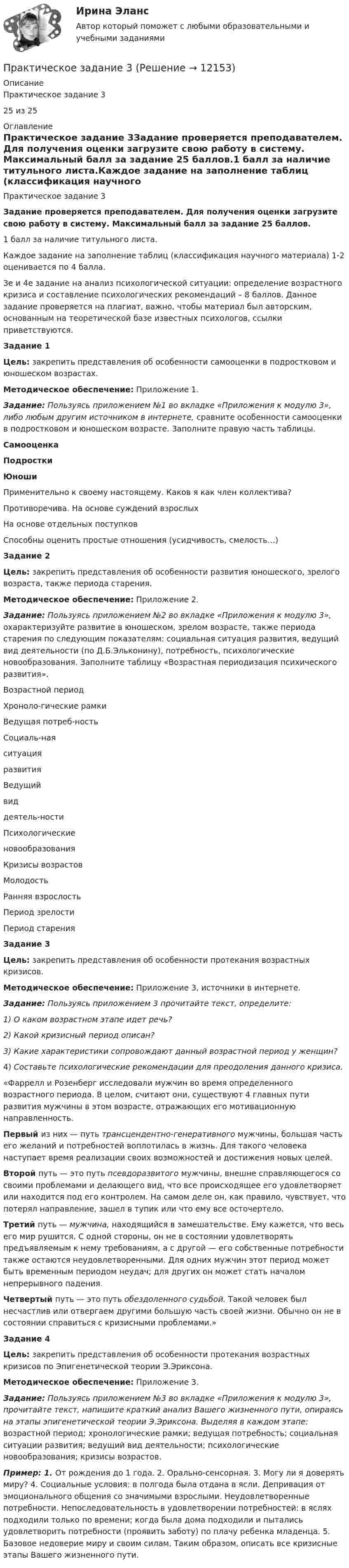      
          Описание
          Практическое задание 325 из 25 
          Оглавление
          Практическое задание 3Задание проверяется преподавателем. Для получения оценки загрузите свою работу в систему. Максимальный балл за задание 25 баллов.1 балл за наличие титульного листа.Каждое задание на заполнение таблиц (классификация научного материала) 1-2 оценивается по 4 балла.3е и 4е задание на анализ психологической ситуации: определение возрастного кризиса и составление психологических рекомендаций – 8 баллов. Данное задание проверяется на плагиат, важно, чтобы материал был авторским, основанным на теоретической базе известных психологов, ссылки приветствуются.  Задание 1Цель: закрепить представления об особенности самооценки в подростковом и юношеском возрастах.Методическое обеспечение: Приложение 1.Задание: Пользуясь приложением №1 во вкладке «Приложения к модулю 3», либо любым другим источником в интернете, сравните особенности самооценки в подростковом и юношеском возрасте. Заполните правую часть таблицы.  Самооценка Подростки Юноши   Применительно к своему настоящему. Каков я как член коллектива?    Противоречива. На основе суждений взрослых    На основе отдельных поступков    Способны оценить простые отношения (усидчивость, смелость…)  Задание 2Цель: закрепить представления об особенности развития юношеского, зрелого возраста, также периода старения.Методическое обеспечение: Приложение 2.Задание: Пользуясь приложением №2 во вкладке «Приложения к модулю 3», охарактеризуйте развитие в юношеском, зрелом возрасте, также периода старения по следующим показателям: социальная ситуация развития, ведущий вид деятельности (по Д.Б.Эльконину), потребность, психологические новообразования. Заполните таблицу «Возрастная периодизация психического развития».   Возрастной период Хроноло-гические рамки Ведущая потреб-ность   Социаль-наяситуацияразвития Ведущийвиддеятель-ности Психологическиеновообразования Кризисы возрастов   Молодость               Ранняя взрослость               Период зрелости               Период старения             Задание 3Цель: закрепить представления об особенности протекания возрастных кризисов.Методическое обеспечение: Приложение 3, источники в интернете.Задание: Пользуясь приложением 3 прочитайте текст, определите:1)   О каком возрастном этапе идет речь?2)   Какой кризисный период описан?3)   Какие характеристики сопровождают данный возрастной период у женщин?4)   Составьте психологические рекомендации для преодоления данного кризиса. «Фаррелл и Розенберг исследовали муж­чин во время определенного возрастного периода. В целом, считают они, существуют 4 главных пути развития мужчины в этом возрасте, отра­жающих его мотивационную направленность.Первый из них — путь трансцендентно-генеративного мужчины, большая часть его желаний и потребностей воплотилась в жизнь. Для тако­го человека наступает время реализации своих воз­можностей и достижения новых целей.Второй путь — это путь псевдоразвитого мужчины, внешне справляю­щегося со своими проблемами и делающего вид, что все происходящее его удовлетворяет или находится под его контролем. На самом деле он, как правило, чувствует, что потерял направление, зашел в тупик или что ему все осточертело.Третий путь — мужчина, находящийся в замешательстве. Ему кажется, что весь его мир рушится. С одной стороны, он не в состоянии удовлетворять предъявляемым к нему требованиям, а с другой — его соб­ственные потребности также остаются неудовлетворенными. Для одних мужчин этот период может быть временным периодом неудач; для других он может стать началом непрерывного падения.Четвертый путь — это путь обездоленного судьбой. Такой человек был несчастлив или отвергаем другими большую часть своей жизни. Обычно он не в состоянии справиться с кризисными проблемами.»Задание 4Цель: закрепить представления об особенности протекания возрастных кризисов по Эпигенетической теории Э.Эриксона.Методическое обеспечение: Приложение 3.Задание: Пользуясь приложением №3 во вкладке «Приложения к модулю 3», прочитайте текст, напишите краткий анализ Вашего жизненного пути, опираясь на этапы эпигенетической теории Э.Эриксона. Выделяя в каждом этапе: возрастной период; хронологические рамки; ведущая потребность; социальная ситуации развития; ведущий вид деятельности; психологические новообразования; кризисы возрастов.Пример: 1. От рождения до 1 года. 2. Орально-сенсорная. 3. Могу ли я доверять миру? 4. Социальные условия: в полгода была отдана в ясли. Депривация от эмоционального общения со значимыми взрослыми. Неудовлетворенные потребности. Непоследовательность в удовлетворении потребностей: в яслях подходили только по времени; когда была дома подходили и пытались удовлетворить потребности (проявить заботу) по плачу ребенка младенца. 5. Базовое недоверие миру и своим силам. Таким образом, описать все кризисные этапы Вашего жизненного пути. 
            
            
            Практическое задание  2. Экономика трудаПрактическое задание 3Практическое задание 3 - 6 шт. Практическое задание 3 Арбитражный процесс ТГУ росдистантПрактическое задание 3 - Вариант 4 Практическое задание 3 Вариант 9. Мода и медиана Формулировка задания. Найдите моду и медиану, начертите кумуляту.Практическое задание 3, Жилищное правоПрактическое задание 2 Тема 1.2. Произвольная плоская система сил Вариант 379Практическое задание 2 Тема 4. Диагностика интеллекта и умственного развития. Задание Заполнить таблицу, содержащую информацию об основных методах диагностики интеллекта и умственного развития и их особенностях.Практическое задание 2 Тема 4. Зубчатые передачиПрактическое задание 2 Тема 5. Проблемы научного познанияПрактическое задание 2 Тема 6 Физико-химические и механические свойства диэлектриковПрактическое задание 2 Тема 6. Философия ПросвещенияПрактическое задание 2, Трудовое право 2