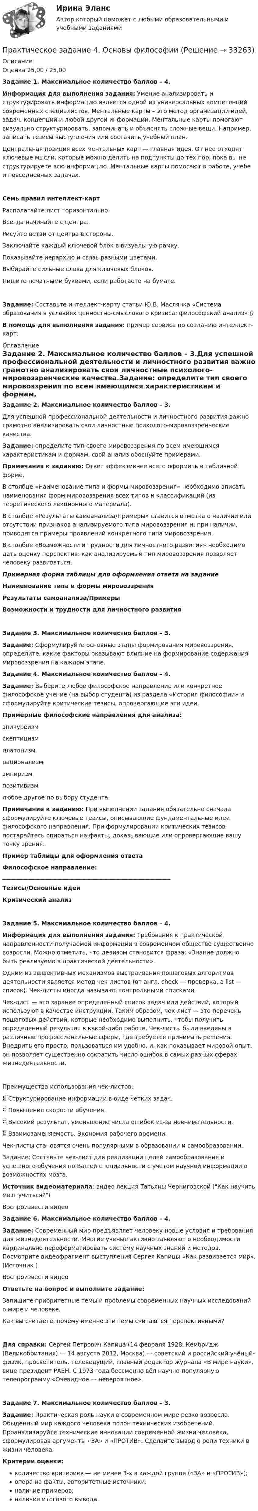      
          Описание
          Оценка 25,00 / 25,00Задание 1. Максимальное количество баллов – 4.Информация для выполнения задания: Умение анализировать и структурировать информацию является одной из универсальных компетенций современных специалистов. Ментальные карты – это метод организации идей, задач, концепций и любой другой информации. Ментальные карты помогают визуально структурировать, запоминать и объяснять сложные вещи. Например, записать тезисы выступления или составить учебный план.Центральная позиция всех ментальных карт — главная идея. От нее отходят ключевые мысли, которые можно делить на подпункты до тех пор, пока вы не структурируете всю информацию. Ментальные карты помогают в работе, учебе и повседневных задачах.Семь правил интеллект-картРасполагайте лист горизонтально.Всегда начинайте с центра.Рисуйте ветви от центра в стороны.Заключайте каждый ключевой блок в визуальную рамку.Показывайте иерархию и связь разными цветами.Выбирайте сильные слова для ключевых блоков.Пишите печатными буквами, если работаете на бумаге.Задание: Составьте интеллект-карту статьи Ю.В. Маслянка «Система образования в условиях ценностно-смыслового кризиса: философский анализ»  ()В помощь для выполнения задания: пример сервиса по созданию интеллект-карт:    
          Оглавление
          Задание 2. Максимальное количество баллов – 3.Для успешной профессиональной деятельности и личностного развития важно грамотно анализировать свои личностные психолого-мировоззренческие качества.Задание: определите тип своего мировоззрения по всем имеющимся характеристикам и формам, свой анализ обоснуйте примерами.Примечания к заданию: Ответ эффективнее всего оформить в табличной форме.В столбце «Наименование типа и формы мировоззрения» необходимо вписать наименования форм мировоззрения всех типов и классификаций (из теоретического лекционного материала). В столбце «Результаты самоанализа/Примеры» ставится отметка о наличии или отсутствии признаков анализируемого типа мировоззрения и, при наличии, приводятся примеры проявлений конкретного типа мировоззрения.В столбце «Возможности и трудности для личностного развития» необходимо дать оценку перспектив: как анализируемый тип мировоззрения позволяет человеку развиваться. Примерная форма таблицы для оформления ответа на заданиеНаименование типа и формы мировоззренияРезультаты самоанализа/ПримерыВозможности и трудности для личностного развитияЗадание 3. Максимальное количество баллов – 3.Задание: Сформулируйте основные этапы формирования мировоззрения, определите, какие факторы оказывают влияние на формирование содержания мировоззрения на каждом этапе. Задание 4. Максимальное количество баллов – 4.Задание: Выберите любое философское направление или конкретное философское учение (на выбор студента) из раздела «История философии» и сформулируйте критические тезисы, опровергающие эти идеи.Примерные философские направления для анализа:эпикуреизмскептицизмплатонизмрационализмэмпиризмпозитивизмлюбое другое по выбору студента.Примечание к заданию: При выполнении задания обязательно сначала сформулируйте ключевые тезисы, описывающие фундаментальные идеи философского направления. При формулировании критических тезисов постарайтесь опираться на факты, доказывающие или опровергающие вашу точку зрения.Пример таблицы для оформления ответаФилософское направление: __________________________________________________________Тезисы/Основные идеиКритический анализЗадание 5. Максимальное количество баллов – 4.Информация для выполнения задания: Требования к практической направленности получаемой информации в современном обществе существенно возросли. Можно отметить, что девизом становится фраза: «Знание должно быть реализуемо в практической деятельности». Одним из эффективных механизмов выстраивания пошаговых алгоритмов деятельности является метод чек-листов (от англ. check — проверка, а list — список). Чек-листы иногда называют контрольными списками. Чек-лист — это заранее определенный список задач или действий, который используют в качестве инструкции. Таким образом, чек-лист — это перечень пошаговых действий, которые необходимо выполнить, чтобы получить определенный результат в какой-либо работе. Чек-листы были введены в различные профессиональные сферы, где требуется принимать решения. Внедрить его просто, пользоваться им удобно, и, как показывает мировой опыт, он позволяет существенно сократить число ошибок в самых разных сферах жизнедеятельности. Преимущества использования чек-листов:	Структурирование информации в виде четких задач. 	Повышение скорости обучения.	Высокий результат, уменьшение числа ошибок из-за невнимательности.	Взаимозаменяемость. Экономия рабочего времени.Чек-листы становятся очень популярными в образовании и самообразовании. Задание: Составьте чек-лист для реализации целей самообразования и успешного обучения по Вашей специальности с учетом научной информации о возможностях мозга.Источник видеоматериала: видео лекция Татьяны Черниговской (Как научить мозг учиться?)Воспроизвести видеоЗадание 6. Максимальное количество баллов – 4.Задание: Современный мир предъявляет человеку новые условия и требования для жизнедеятельности. Многие ученые активно заявляют о необходимости кардинально переформатировать систему научных знаний и методов. Посмотрите видеофрагмент выступления Сергея Капицы «Как развивается мир». (Источник ) Воспроизвести видео Ответьте на вопрос и выполните задание:  Запишите приоритетные темы и проблемы современных научных исследований о мире и человеке.  Как вы считаете, почему именно эти темы считаются перспективными?Для справки: Сергей Петрович Капица (14 февраля 1928, Кембридж (Великобритания) — 14 августа 2012, Москва) — советский и российский учёный-физик, просветитель, телеведущий, главный редактор журнала «В мире науки», вице-президент РАЕН. С 1973 года бессменно вёл научно-популярную телепрограмму «Очевидное — невероятное».Задание 7. Максимальное количество баллов – 3.Задание: Практическая роль науки в современном мире резко возросла. Обыденный мир каждого человека полон технических изобретений. Проанализируйте технические инновации современной жизни человека, сформулировав аргументы «ЗА» и «ПРОТИВ». Сделайте вывод о роли техники в жизни человека. Критерии оценки:количество критериев — не менее 3-х в каждой группе («ЗА» и «ПРОТИВ»);опора на факты, авторитетные источники;наличие примеров;наличие итогового вывода. 
            
            
            Практическое задание 4/ Механика грунтов/ Вариант 10Практическое задание 4. Основы философиипрактическое задание 4 по международному частному правуПрактическое задание 4 Правовое регулирование антикоррупционной деятельностиПрактическое задание 4. Правовое регулирование лицензионной деятельностиПрактическое задание 4 Раздел 4 АППКК Педагогика и психология дошкольного образования. Педагогика начального образования. Воспитатель детей дошкольного возраста. Учитель начальных классов» (1170 ч.)Практическое задание 4 Расчетная работа по Теме 5 «Метод критических инцидентов» - вариант №1Практическое задание 4Практическое задание 4 - 5 Практическое задание 4-5 вариант №4Практическое задание 4,5, Земельное правоПрактическое задание 4 - 6 шт.Практическое задание 4 Арбитражный процесс ТГУ росдистантПрактическое задание 4 Вариант 9. Построение интервальных оценок.