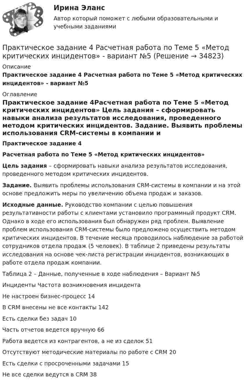     
          Описание
          Практическое задание 4 Расчетная работа по Теме 5 «Метод критических инцидентов» - вариант №5  
          Оглавление
          Практическое задание 4Расчетная работа по Теме 5 «Метод критических инцидентов» Цель задания – сформировать навыки анализа результатов исследования, проведенного методом критических инцидентов. Задание. Выявить проблемы использования CRM-системы в компании и на этой основе предложить меры по увеличению объема продаж и заказов. Исходные данные. Руководство компании с целью повышения результативности работы с клиентами установило программный продукт CRM. Однако в ходе его использования был обнаружен ряд проблем. Выявление проблем использования CRM-системы было предложено осуществить методом критических инцидентов. В течение месяца проводилось наблюдение за работой сотрудников отдела продаж (5 человек). В таблице 2 приведены результаты исследования на основе чек-листа регистрации инцидентов, возникающих в работе отдела продаж компании. Таблица 2 – Данные, полученные в ходе наблюдения – Вариант №5  Инциденты Частота возникновения инцидента           	Не настроен бизнес-процесс 14      	В CRM внесены не все контакты 142      	Есть сделки без задач 10      	Часть отчетов ведется вручную 66      	Работа ведется из контрагентов, а не из сделок 51      	Отсутствуют методические материалы по работе с CRM 20      	Есть сделки с просроченными задачами 15      	Не все сделки ведутся в CRM 38     
            
            
            Практическое задание 4 Расчетная работа по Теме 5 «Метод критических инцидентов» - вариант №4Практическое задание 4 Расчетная работа по Теме 5 «Метод критических инцидентов» - вариант №5Практическое задание 4 Расчетная работа по Теме 5 «Метод критических инцидентов» - вариант №6Практическое задание 4 Расчетная работа по Теме 5 «Метод критических инцидентов» - вариант №7Практическое задание 4 Расчетная работа по Теме 5 «Метод критических инцидентов» - вариант №8Практическое задание 4. Статистические функции MS ExcelПрактическое задание 4 ТГУ росдистант семейное правоПрактическое задание 4. Основы философиипрактическое задание 4 по международному частному правуПрактическое задание 4 Правовое регулирование антикоррупционной деятельностиПрактическое задание 4. Правовое регулирование лицензионной деятельностиПрактическое задание 4 Раздел 4 АППКК Педагогика и психология дошкольного образования. Педагогика начального образования. Воспитатель детей дошкольного возраста. Учитель начальных классов» (1170 ч.)Практическое задание 4 Расчетная работа по Теме 5 «Метод критических инцидентов» - вариант №1Практическое задание 4 Расчетная работа по Теме 5 «Метод критических инцидентов» - вариант №2