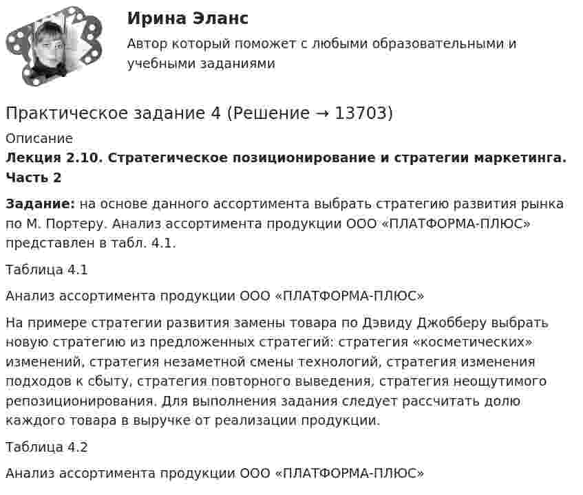     
          Описание
          Лекция 2.10. Стратегическое позиционирование и стратегии маркетинга. Часть 2Задание: на основе данного ассортимента выбрать стратегию развития рынка по М. Портеру. Анализ ассортимента продукции ООО «ПЛАТФОРМА-ПЛЮС» представлен в табл. 4.1.Таблица 4.1Анализ ассортимента продукции ООО «ПЛАТФОРМА-ПЛЮС»	На примере стратегии развития замены товара по Дэвиду Джобберу выбрать новую стратегию из предложенных стратегий: стратегия «косметических» изменений, стратегия незаметной смены технологий, стратегия изменения подходов к сбыту, стратегия повторного выведения, стратегия неощутимого репозиционирования. Для выполнения задания следует рассчитать долю каждого товара в выручке от реализации продукции.Таблица 4.2Анализ ассортимента продукции ООО «ПЛАТФОРМА-ПЛЮС»  
            
            
            Практическое задание 4Практическое задание 4Практическое задание 4 - 5 Практическое задание 4-5 вариант №4Практическое задание 4,5, Земельное правоПрактическое задание 4 - 6 шт.Практическое задание 4 Арбитражный процесс ТГУ росдистантПрактическое задание 3 ТГУ росдистант семейное правоПрактическое задание 3 Тема 1.4. Произвольная пространственная система силПрактическое задание 3 Тема 4. Зубчатые передачиПрактическое задание 3  Тема 5 Анализ финансового состояния экономического субъекта по данным бухгалтерского балансаПрактическое задание 3 Тема 5. Нравственный аспект российского законодательстваПрактическое задание 3 Тема 6. Диагностика личности. Личностные опросники. Задание: Заполнить таблицу, содержащую информацию об основных методах диагностики личности и их особенностях.Практическое задание 3 Тема 8. Философские проблемы культуры