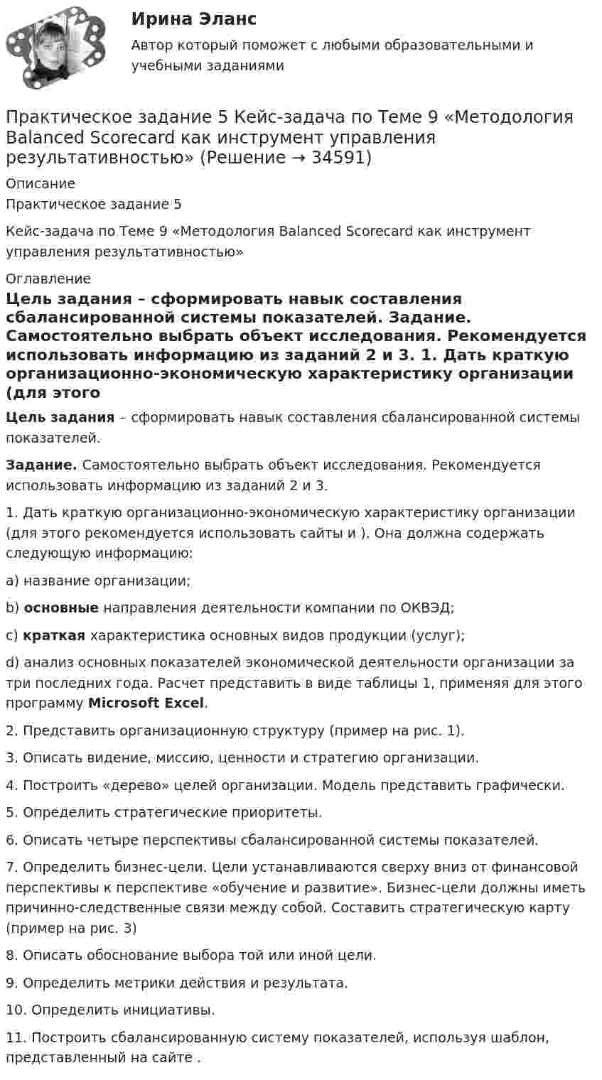     
          Описание
          Практическое задание 5 Кейс-задача по Теме 9 «Методология Balanced Scorecard как инструмент управления результативностью» 
          Оглавление
           Цель задания – сформировать навык составления сбалансированной системы показателей. Задание. Самостоятельно выбрать объект исследования. Рекомендуется использовать информацию из заданий 2 и 3.	1.   Дать краткую организационно-экономическую характеристику организации (для этого рекомендуется использовать сайты  и ). Она должна содержать следующую информацию:a)    название организации;b)   основные направления деятельности компании по ОКВЭД;c)    краткая характеристика основных видов продукции (услуг);d)   анализ основных показателей экономической деятельности организации за три последних года. Расчет представить в виде таблицы 1, применяя для этого программу Microsoft Excel.	2.   Представить организационную структуру (пример на рис. 1).	3.   Описать видение, миссию, ценности и стратегию организации.	4.   Построить «дерево» целей организации. Модель представить графически.	5.   Определить стратегические приоритеты. 	6.   Описать четыре перспективы сбалансированной системы показателей.	7.   Определить бизнес-цели. Цели устанавливаются сверху вниз от финансовой перспективы к перспективе «обучение и развитие». Бизнес-цели должны иметь причинно-следственные связи между собой. Составить стратегическую карту (пример на рис. 3)	8.   Описать обоснование выбора той или иной цели.	9.   Определить метрики действия и результата. 10. Определить инициативы. 11.                       Построить сбалансированную систему показателей, используя шаблон, представленный на сайте . 
            
            
            Практическое задание 5 Вариант 9. Статистическая проверка гипотезПрактическое задание 5  Кейс-задача по Теме 9 «Методология Balanced Scorecard как инструмент управления результативностью»Практическое задание 5. Логические функции MS ExcelПрактическое задание 5/ Механика грунтов/ Вариант 10Практическое задание 5 Правовое регулирование антикоррупционной деятельностиПрактическое задание 5. Правовое регулирование лицензионной деятельностиПрактическое задание 5 Раздел 5 АППКК Педагогика и психология дошкольного образования. Педагогика начального образования. Воспитатель детей дошкольного возраста. Учитель начальных классов» (1170 ч.)Практическое задание 4 ТГУ росдистант семейное правоПрактическое задание 4 Тема 2.3. Статистические функции MS ExcelПрактическое задание 4 Тема 6 Базовые информационные технологииПрактическое задание 4 Тема 7. Проективные методики диагностики личности и состояний. Задание Заполнить таблицу, содержащую информацию об основных видах проективных методик и их особенностях.Практическое задание 4 Тема 8. Особенности рассмотрения дел особого производстваПрактическое задание 4 Тема 9. Философские проблемы техникиПрактическое задание 4, Трудовое право 2