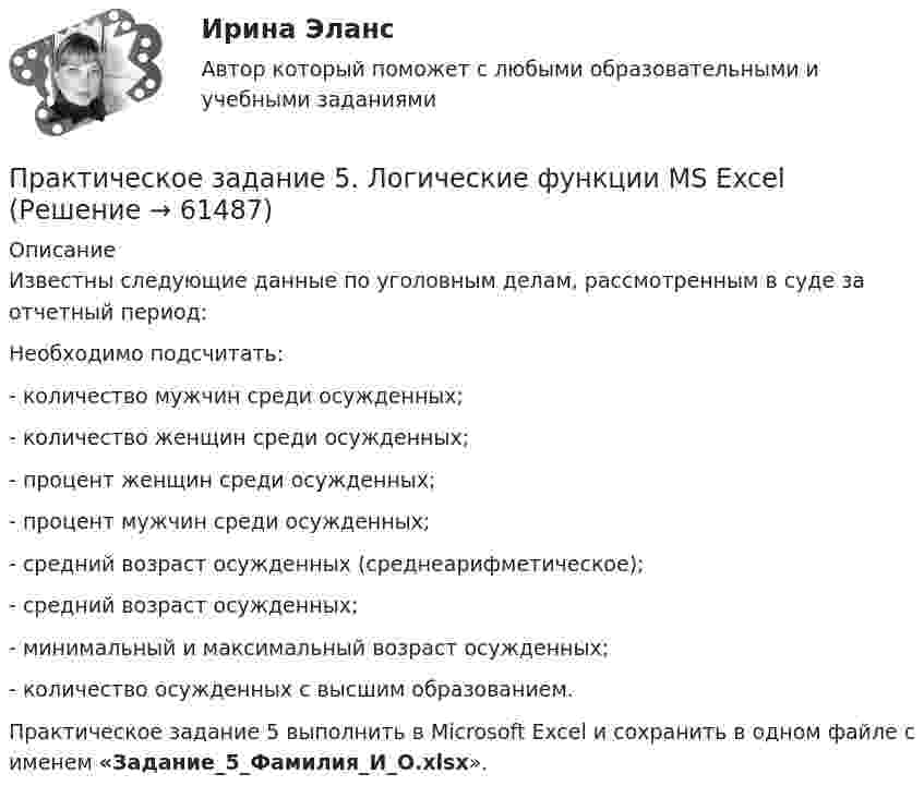     
            Описание
            Известны следующие данные по уголовным делам, рассмотренным в суде за отчетный период:Необходимо подсчитать:	- количество мужчин среди осужденных;	- количество женщин среди осужденных;	- процент женщин среди осужденных;	- процент мужчин среди осужденных;	- средний возраст осужденных (среднеарифметическое);	- средний возраст осужденных;	- минимальный и максимальный возраст осужденных;	- количество осужденных с высшим образованием.Практическое задание 5 выполнить в Microsoft Excel и сохранить в одном файле с именем «Задание_5_Фамилия_И_О.xlsx».   
            
            
            Практическое задание 5  Кейс-задача по Теме 9 «Методология Balanced Scorecard как инструмент управления результативностью»Практическое задание 5. Логические функции MS ExcelПрактическое задание 5/ Механика грунтов/ Вариант 10Практическое задание 5 Правовое регулирование антикоррупционной деятельностиПрактическое задание 5. Правовое регулирование лицензионной деятельностиПрактическое задание 5 Раздел 5 АППКК Педагогика и психология дошкольного образования. Педагогика начального образования. Воспитатель детей дошкольного возраста. Учитель начальных классов» (1170 ч.)Практическое задание 5 Тема 2.4. Логические функции MS ExcelПрактическое задание 4 Тема 2.3. Статистические функции MS ExcelПрактическое задание 4 Тема 6 Базовые информационные технологииПрактическое задание 4 Тема 7. Проективные методики диагностики личности и состояний. Задание Заполнить таблицу, содержащую информацию об основных видах проективных методик и их особенностях.Практическое задание 4 Тема 8. Особенности рассмотрения дел особого производстваПрактическое задание 4 Тема 9. Философские проблемы техникиПрактическое задание 4, Трудовое право 2Практическое задание 4 шт.
