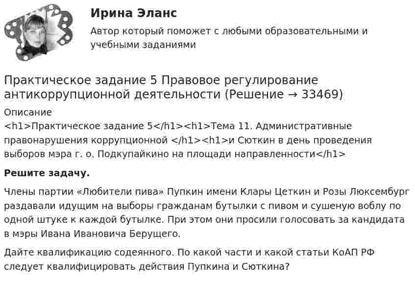      
          Описание
          <h1>Практическое задание 5</h1><h1>Тема 11. Административные правонарушения коррупционной </h1><h1>и Сюткин в день проведения выборов мэра г. о. Подкупайкино на площади направленности</h1>   Решите задачу.	Члены партии «Любители пива» Пупкин имени Клары Цеткин и Розы Люксембург раздавали идущим на выборы гражданам бутылки с пивом и сушеную воблу по одной штуке к каждой бутылке. При этом они просили голосовать за кандидата в мэры Ивана Ивановича Берущего. 	Дайте квалификацию содеянного. По какой части и какой статьи КоАП РФ следует квалифицировать действия Пупкина и Сюткина?  
            
            
            Практическое задание 5/ Механика грунтов/ Вариант 10Практическое задание 5 Правовое регулирование антикоррупционной деятельностиПрактическое задание 5. Правовое регулирование лицензионной деятельностиПрактическое задание 5 Раздел 5 АППКК Педагогика и психология дошкольного образования. Педагогика начального образования. Воспитатель детей дошкольного возраста. Учитель начальных классов» (1170 ч.)Практическое задание 5 Тема 2.4. Логические функции MS ExcelПрактическое задание 5 Тема 9. Генеральные принципы этики адвокатовПрактическое задание 5 Физическая культураПрактическое задание 4 Тема 7. Проективные методики диагностики личности и состояний. Задание Заполнить таблицу, содержащую информацию об основных видах проективных методик и их особенностях.Практическое задание 4 Тема 8. Особенности рассмотрения дел особого производстваПрактическое задание 4 Тема 9. Философские проблемы техникиПрактическое задание 4, Трудовое право 2Практическое задание 4 шт.Практическое задание 5 Вариант 9. Статистическая проверка гипотезПрактическое задание 5  Кейс-задача по Теме 9 «Методология Balanced Scorecard как инструмент управления результативностью»