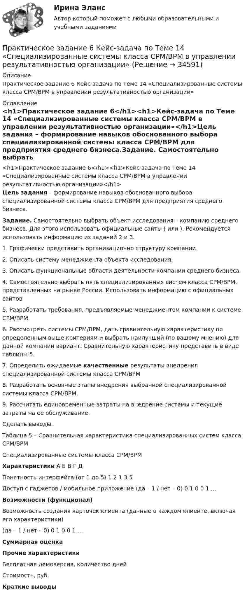     
          Описание
          Практическое задание 6 Кейс-задача по Теме 14 «Специализированные системы класса CPM/BPM в управлении результативностью организации» 
          Оглавление
          <h1>Практическое задание 6</h1><h1>Кейс-задача по Теме 14 «Специализированные системы класса CPM/BPM в управлении результативностью организации»</h1>Цель задания – формирование навыков обоснованного выбора специализированной системы класса CPM/BPM для предприятия среднего бизнеса.Задание. Самостоятельно выбрать объект исследования – компанию среднего бизнеса. Для этого использовать официальные сайты ( или ). Рекомендуется использовать информацию из заданий 2 и 3.	1.   Графически представить организационно структуру компании.	2.   Описать систему менеджмента объекта исследования.	3.   Описать функциональные области деятельности компании среднего бизнеса.	4.   Самостоятельно выбрать пять специализированных систем класса CPM/BPM, представленных на рынке России. Использовать информацию с официальных сайтов.	5.   Разработать требования, предъявляемые менеджментом компании к системе CPM/BPM.	6.   Рассмотреть системы CPM/BPM, дать сравнительную характеристику по определенным выше критериям и выбрать наилучший (по вашему мнению) для данной компании вариант. Сравнительную характеристику представить в виде таблицы 5. 	7.   Определить ожидаемые качественные результаты внедрения специализированной системы класса CPM/BPM	8.   Разработать основные этапы внедрения выбранной специализированной системы класса CPM/BPM.	9.   Рассчитать единовременные затраты на внедрение системы и текущие затраты на ее обслуживание.Сделать выводы.Таблица 5 – Сравнительная характеристика специализированных систем класса CPM/BPM    Специализированные системы класса CPM/BPM Характеристики А Б В Г Д   Понятность интерфейса (от 1 до 5) 1 2 1 3 5   Доступ с гаджетов / мобильное приложение (да – 1 / нет – 0) 0 1 0 0 1   …         Возможности (функционал)    Возможность создания карточек клиента (данные о каждом клиенте, включая его характеристики)(да – 1 / нет – 0) 0 1 0 0 1   …         Суммарная оценка  Прочие характеристики    Бесплатная демоверсия, количество дней             Стоимость, руб.   Краткие выводы   
            
            
            Практическое задание 6, Земельное правоПрактическое задание 6 Кейс-задача по Теме 14 «Специализированные системы класса CPM/BPM в управлении результативностью организации»Практическое задание 6. логистикаПрактическое задание 6. Математика СОО (ДО, СпДО, ПНК, КП, ПДО, ДОУА, 2 часть)Практическое задание 6 по курсу «Автоматизация электроэнергетических систем» Росдистант ВАРИАНТ 1Практическое задание 6 Правовое регулирование антикоррупционной деятельностиПрактическое задание 6. Правовое регулирование лицензионной деятельностиПрактическое задание 5 Тема 2.4. Логические функции MS ExcelПрактическое задание 5 Тема 9. Генеральные принципы этики адвокатовПрактическое задание 5 Физическая культурапрактическое задание 6Практическое задание 6Практическое задание 6 Арбитражный процесс ТГУ росдистантПрактическое задание 6 Вариант 9. Критерии проверки гипотез