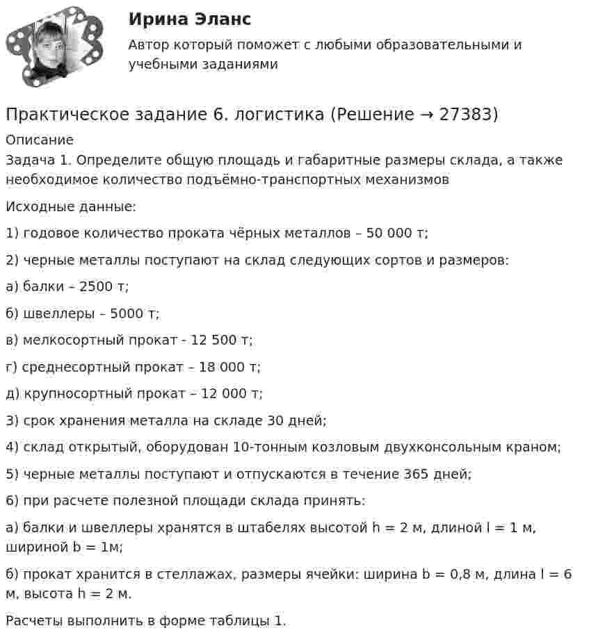      
          Описание
          Задача 1. Определите общую площадь и габаритные размеры склада, а также необходимое количество подъёмно-транспортных механизмовИсходные данные:1)     годовое количество проката чёрных металлов – 50 000 т;2)     черные металлы поступают на склад следующих сортов и размеров:	а) балки – 2500 т;	б) швеллеры – 5000 т;	в) мелкосортный прокат - 12 500 т;	г) среднесортный прокат – 18 000 т;	д) крупносортный прокат – 12 000 т;3) срок хранения металла на складе 30 дней;4) склад открытый, оборудован 10-тонным козловым двухконсольным краном;5) черные металлы поступают и отпускаются в течение 365 дней;6) при расчете полезной площади склада принять:а) балки и швеллеры хранятся в штабелях высотой h = 2 м, длиной l = 1 м, шириной b = 1м;б) прокат хранится в стеллажах, размеры ячейки: ширина b = 0,8 м, длина l = 6 м, высота h = 2 м.Расчеты выполнить в форме таблицы 1.  
            
            
            Практическое задание 6 Кейс-задача по Теме 14 «Специализированные системы класса CPM/BPM в управлении результативностью организации»Практическое задание 6. логистикаПрактическое задание 6. Математика СОО (ДО, СпДО, ПНК, КП, ПДО, ДОУА, 2 часть)Практическое задание 6 по курсу «Автоматизация электроэнергетических систем» Росдистант ВАРИАНТ 1Практическое задание 6 Правовое регулирование антикоррупционной деятельностиПрактическое задание 6. Правовое регулирование лицензионной деятельностиПрактическое задание 6 Раздел 6 АППКК Педагогика и психология дошкольного образования. Педагогика начального образования. Воспитатель детей дошкольного возраста. Учитель начальных классов» (1170 ч.)Практическое задание 5 Тема 9. Генеральные принципы этики адвокатовПрактическое задание 5 Физическая культурапрактическое задание 6Практическое задание 6Практическое задание 6 Арбитражный процесс ТГУ росдистантПрактическое задание 6 Вариант 9. Критерии проверки гипотезПрактическое задание 6 - вариант №6
