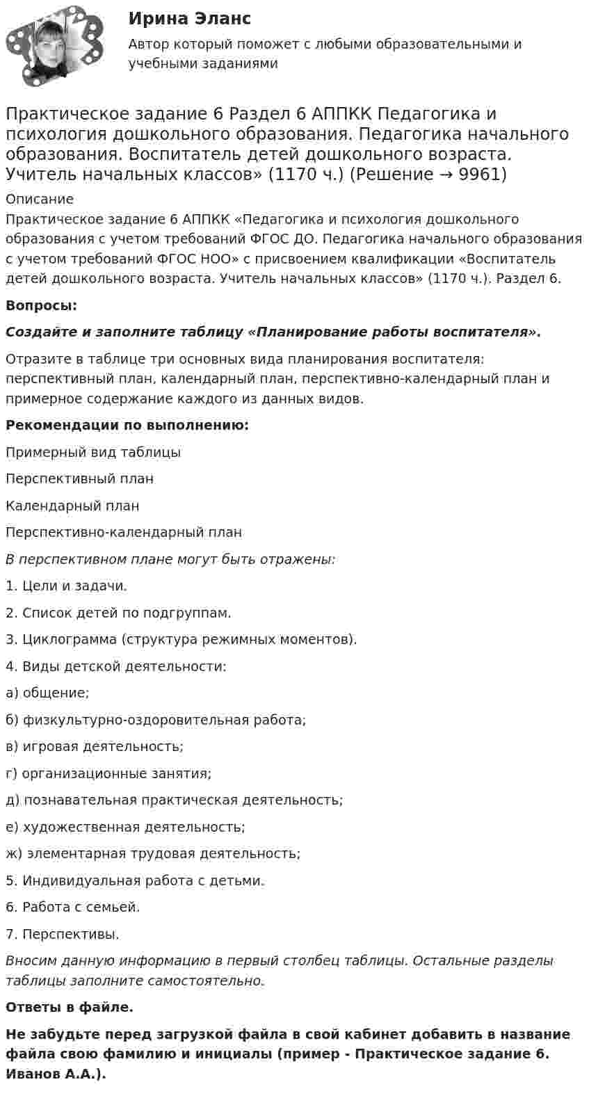      
          Описание
          Практическое задание 6 АППКК «Педагогика и психология дошкольного образования с учетом требований ФГОС ДО. Педагогика начального образования с учетом требований ФГОС НОО» с присвоением квалификации «Воспитатель детей дошкольного возраста. Учитель начальных классов» (1170 ч.). Раздел 6.Вопросы:Создайте и заполните таблицу «Планирование работы воспитателя». Отразите в таблице три основных вида планирования воспитателя: перспективный план, календарный план, перспективно-календарный план и примерное содержание каждого из данных видов. Рекомендации по выполнению:Примерный вид таблицыПерспективный планКалендарный планПерспективно-календарный планВ перспективном плане могут быть отражены:1. Цели и задачи. 2. Список детей по подгруппам. 3. Циклограмма (структура режимных моментов). 4. Виды детской деятельности:   а) общение;   б) физкультурно-оздоровительная работа;   в) игровая деятельность;   г) организационные занятия;   д) познавательная практическая деятельность;   е) художественная деятельность;   ж) элементарная трудовая деятельность; 5. Индивидуальная работа с детьми. 6. Работа с семьей. 7. Перспективы. Вносим данную информацию в первый столбец таблицы. Остальные разделы таблицы заполните самостоятельно.Ответы в файле.Не забудьте перед загрузкой файла в свой кабинет добавить в название файла свою фамилию и инициалы (пример - Практическое задание 6. Иванов А.А.).  
            
            
            Практическое задание 6. Правовое регулирование лицензионной деятельностиПрактическое задание 6 Раздел 6 АППКК Педагогика и психология дошкольного образования. Педагогика начального образования. Воспитатель детей дошкольного возраста. Учитель начальных классов» (1170 ч.)Практическое задание 6. СПС «Консультант Плюс»Практическое задание 6 Тема 10. Этикет в профессиональной деятельности юристаПрактическое задание 6 Тема 3.1. СПС «Консультант Плюс»Практическое задание 6, Трудовое право 2Практическое задание  6 шт. - 1 Практическое задание 6 Вариант 9. Критерии проверки гипотезПрактическое задание 6 - вариант №6Практическое задание 6, Земельное правоПрактическое задание 6 Кейс-задача по Теме 14 «Специализированные системы класса CPM/BPM в управлении результативностью организации»Практическое задание 6. логистикаПрактическое задание 6. Математика СОО (ДО, СпДО, ПНК, КП, ПДО, ДОУА, 2 часть)Практическое задание 6 по курсу «Автоматизация электроэнергетических систем» Росдистант ВАРИАНТ 1