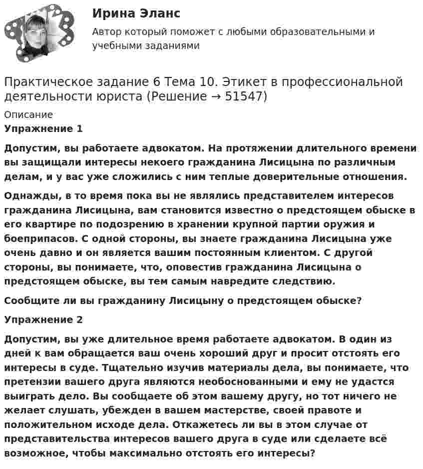      
            Описание
             Упражнение 1 Допустим, вы работаете адвокатом. На протяжении длительного времени вы защищали интересы некоего гражданина Лисицына по различным делам, и у вас уже сложились с ним теплые доверительные отношения.  Однажды, в то время пока вы не являлись представителем интересов гражданина Лисицына, вам становится известно о предстоящем обыске в его квартире по подозрению в хранении крупной партии оружия и боеприпасов. С одной стороны, вы знаете гражданина Лисицына уже очень давно и он является вашим постоянным клиентом. С другой стороны, вы понимаете, что, оповестив гражданина Лисицына о предстоящем обыске, вы тем самым навредите следствию. Сообщите ли вы гражданину Лисицыну о предстоящем обыске?  Упражнение 2 Допустим, вы уже длительное время работаете адвокатом. В один из дней к вам обращается ваш очень хороший друг и просит отстоять его интересы в суде. Тщательно изучив материалы дела, вы понимаете, что претензии вашего друга являются необоснованными и ему не удастся выиграть дело. Вы сообщаете об этом вашему другу, но тот ничего не желает слушать, убежден в вашем мастерстве, своей правоте и положительном исходе дела. Откажетесь ли вы в этом случае от представительства интересов вашего друга в суде или сделаете всё возможное, чтобы максимально отстоять его интересы?  
            
            
            Практическое задание 6. СПС «Консультант Плюс»Практическое задание 6 Тема 10. Этикет в профессиональной деятельности юристаПрактическое задание 6 Тема 3.1. СПС «Консультант Плюс»Практическое задание 6, Трудовое право 2Практическое задание  6 шт. - 1 Практическое задание 7 Вариант 9. Регрессионный анализПрактическое задание 7 Раздел 7 АППКК Педагогика и психология дошкольного образования. Педагогика начального образования. Воспитатель детей дошкольного возраста. Учитель начальных классов» (1170 ч.)Практическое задание 6, Земельное правоПрактическое задание 6 Кейс-задача по Теме 14 «Специализированные системы класса CPM/BPM в управлении результативностью организации»Практическое задание 6. логистикаПрактическое задание 6. Математика СОО (ДО, СпДО, ПНК, КП, ПДО, ДОУА, 2 часть)Практическое задание 6 по курсу «Автоматизация электроэнергетических систем» Росдистант ВАРИАНТ 1Практическое задание 6 Правовое регулирование антикоррупционной деятельностиПрактическое задание 6. Правовое регулирование лицензионной деятельности