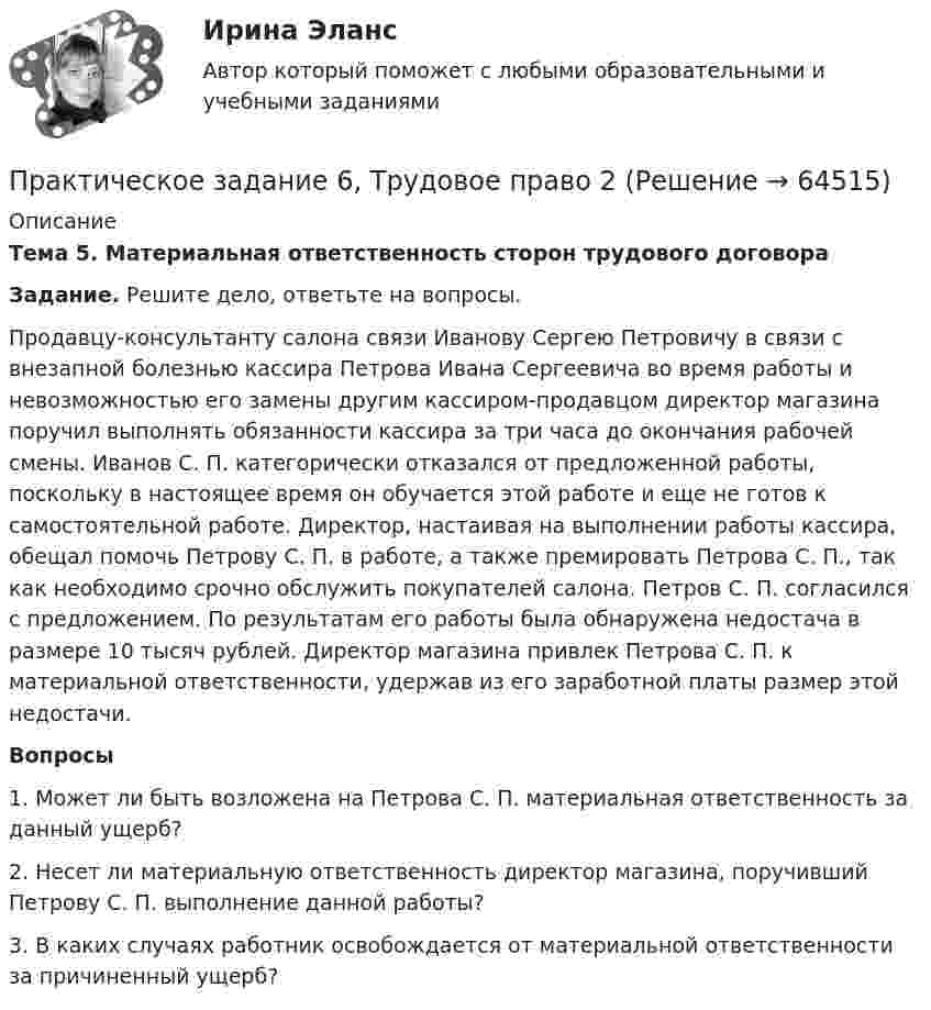      
            Описание
             Тема 5. Материальная ответственность сторон трудового договора Задание. Решите дело, ответьте на вопросы.	Продавцу-консультанту салона связи Иванову Сергею Петровичу в связи с внезапной болезнью кассира Петрова Ивана Сергеевича во время работы и невозможностью его замены другим кассиром-продавцом директор магазина поручил выполнять обязанности кассира за три часа до окончания рабочей смены. Иванов С. П. категорически отказался от предложенной работы, поскольку в настоящее время он обучается этой работе и еще не готов к самостоятельной работе. Директор, настаивая на выполнении работы кассира, обещал помочь Петрову С. П. в работе, а также премировать Петрова С. П., так как необходимо срочно обслужить покупателей салона. Петров С. П. согласился с предложением. По результатам его работы была обнаружена недостача в размере 10 тысяч рублей. Директор магазина привлек Петрова С. П. к материальной ответственности, удержав из его заработной платы размер этой недостачи.   Вопросы1.   Может ли быть возложена на Петрова С. П. материальная ответственность за данный ущерб?2.   Несет ли материальную ответственность директор магазина, поручивший Петрову С. П. выполнение данной работы? 3.   В каких случаях работник освобождается от материальной ответственности за причиненный ущерб?   
            
            
            Практическое задание 6 Тема 3.1. СПС «Консультант Плюс»Практическое задание 6, Трудовое право 2Практическое задание  6 шт. - 1 Практическое задание 7 Вариант 9. Регрессионный анализПрактическое задание 7 Раздел 7 АППКК Педагогика и психология дошкольного образования. Педагогика начального образования. Воспитатель детей дошкольного возраста. Учитель начальных классов» (1170 ч.)Практическое задание 8_Немецкий язык_2 семестр_НСПКПрактическое задание 8 Раздел 8 АППКК Педагогика и психология дошкольного образования. Педагогика начального образования. Воспитатель детей дошкольного возраста. Учитель начальных классов» (1170 ч.)Практическое задание 6. логистикаПрактическое задание 6. Математика СОО (ДО, СпДО, ПНК, КП, ПДО, ДОУА, 2 часть)Практическое задание 6 по курсу «Автоматизация электроэнергетических систем» Росдистант ВАРИАНТ 1Практическое задание 6 Правовое регулирование антикоррупционной деятельностиПрактическое задание 6. Правовое регулирование лицензионной деятельностиПрактическое задание 6 Раздел 6 АППКК Педагогика и психология дошкольного образования. Педагогика начального образования. Воспитатель детей дошкольного возраста. Учитель начальных классов» (1170 ч.)Практическое задание 6. СПС «Консультант Плюс»