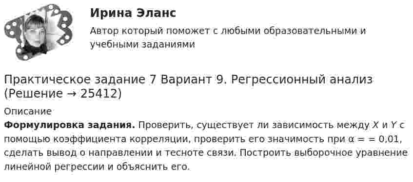     
          Описание
          Формулировка задания. Проверить, существует ли зависимость между X и Y с помощью коэффициента корреляции, проверить его значимость при α =       = 0,01, сделать вывод о направлении и тесноте связи. Построить выборочное уравнение линейной регрессии и объяснить его.  
            
            
            Практическое задание  6 шт. - 1 Практическое задание 7 Вариант 9. Регрессионный анализПрактическое задание 7 Раздел 7 АППКК Педагогика и психология дошкольного образования. Педагогика начального образования. Воспитатель детей дошкольного возраста. Учитель начальных классов» (1170 ч.)Практическое задание 8_Немецкий язык_2 семестр_НСПКПрактическое задание 8 Раздел 8 АППКК Педагогика и психология дошкольного образования. Педагогика начального образования. Воспитатель детей дошкольного возраста. Учитель начальных классов» (1170 ч.)Практическое задание 9 Раздел 9 АППКК Педагогика и психология дошкольного образования. Педагогика начального образования. Воспитатель детей дошкольного возраста. Учитель начальных классов» (1170 ч.)Практическое задание № 1Практическое задание 6 по курсу «Автоматизация электроэнергетических систем» Росдистант ВАРИАНТ 1Практическое задание 6 Правовое регулирование антикоррупционной деятельностиПрактическое задание 6. Правовое регулирование лицензионной деятельностиПрактическое задание 6 Раздел 6 АППКК Педагогика и психология дошкольного образования. Педагогика начального образования. Воспитатель детей дошкольного возраста. Учитель начальных классов» (1170 ч.)Практическое задание 6. СПС «Консультант Плюс»Практическое задание 6 Тема 10. Этикет в профессиональной деятельности юристаПрактическое задание 6 Тема 3.1. СПС «Консультант Плюс»