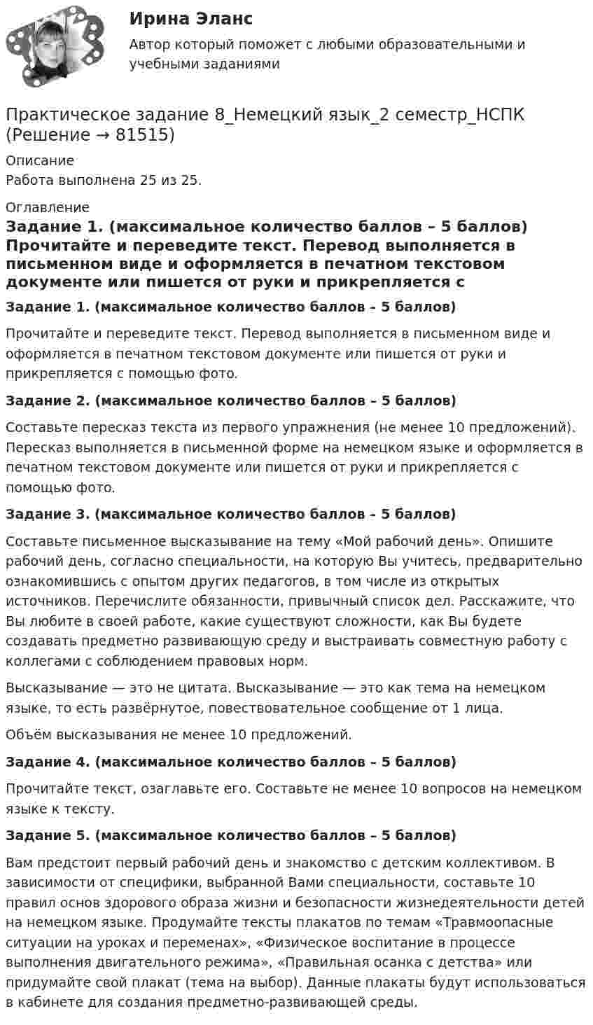     
            Описание
            Работа выполнена 25 из 25. 
            Оглавление
             Задание 1. (максимальное количество баллов – 5 баллов)	Прочитайте и переведите текст. Перевод выполняется в письменном виде и оформляется в печатном текстовом документе или пишется от руки и прикрепляется с помощью фото. Задание 2. (максимальное количество баллов – 5 баллов)	Составьте пересказ текста из первого упражнения (не менее 10 предложений). Пересказ выполняется в письменной форме на немецком языке и оформляется в печатном текстовом документе или пишется от руки и прикрепляется с помощью фото.  Задание 3. (максимальное количество баллов – 5 баллов)	Составьте письменное высказывание на тему «Мой рабочий день». Опишите рабочий день, согласно специальности, на которую Вы учитесь, предварительно ознакомившись с опытом других педагогов, в том числе из открытых источников. Перечислите обязанности, привычный список дел. Расскажите, что Вы любите в своей работе, какие существуют сложности, как Вы будете создавать предметно развивающую среду и выстраивать совместную работу с коллегами с соблюдением правовых норм.	Высказывание — это не цитата. Высказывание — это как тема на немецком языке, то есть развёрнутое, повествовательное сообщение от 1 лица.	Объём высказывания не менее 10 предложений. Задание 4. (максимальное количество баллов – 5 баллов)	Прочитайте текст, озаглавьте его. Составьте не менее 10 вопросов на немецком языке к тексту. Задание 5. (максимальное количество баллов – 5 баллов)	Вам предстоит первый рабочий день и знакомство с детским коллективом. В зависимости от специфики, выбранной Вами специальности, составьте 10 правил основ здорового образа жизни и безопасности жизнедеятельности детей на немецком языке. Продумайте тексты плакатов по темам «Травмоопасные ситуации на уроках и переменах», «Физическое воспитание в процессе выполнения двигательного режима», «Правильная осанка с детства» или придумайте свой плакат (тема на выбор). Данные плакаты будут использоваться в кабинете для создания предметно-развивающей среды.  
            
            
            Практическое задание 7 Раздел 7 АППКК Педагогика и психология дошкольного образования. Педагогика начального образования. Воспитатель детей дошкольного возраста. Учитель начальных классов» (1170 ч.)Практическое задание 8_Немецкий язык_2 семестр_НСПКПрактическое задание 8 Раздел 8 АППКК Педагогика и психология дошкольного образования. Педагогика начального образования. Воспитатель детей дошкольного возраста. Учитель начальных классов» (1170 ч.)Практическое задание 9 Раздел 9 АППКК Педагогика и психология дошкольного образования. Педагогика начального образования. Воспитатель детей дошкольного возраста. Учитель начальных классов» (1170 ч.)Практическое задание № 1Практическое задание №1ПРАКТИЧЕСКОЕ ЗАДАНИЕ № 1Практическое задание 6. Правовое регулирование лицензионной деятельностиПрактическое задание 6 Раздел 6 АППКК Педагогика и психология дошкольного образования. Педагогика начального образования. Воспитатель детей дошкольного возраста. Учитель начальных классов» (1170 ч.)Практическое задание 6. СПС «Консультант Плюс»Практическое задание 6 Тема 10. Этикет в профессиональной деятельности юристаПрактическое задание 6 Тема 3.1. СПС «Консультант Плюс»Практическое задание 6, Трудовое право 2Практическое задание  6 шт. - 1 