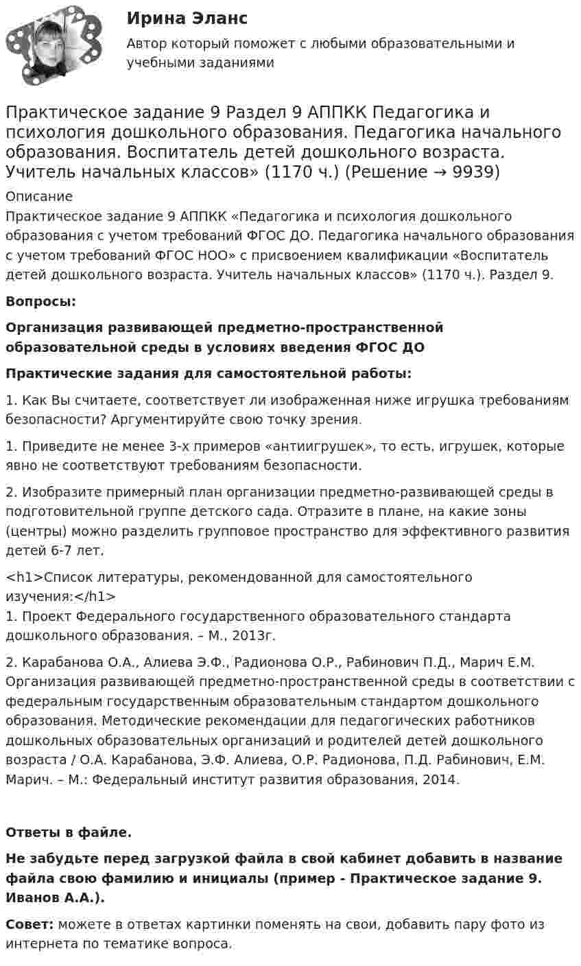      
          Описание
          Практическое задание 9 АППКК «Педагогика и психология дошкольного образования с учетом требований ФГОС ДО. Педагогика начального образования с учетом требований ФГОС НОО» с присвоением квалификации «Воспитатель детей дошкольного возраста. Учитель начальных классов» (1170 ч.). Раздел 9.Вопросы:Организация развивающей предметно-пространственной образовательной среды в условиях введения ФГОС ДОПрактические задания для самостоятельной работы:1.     Как Вы считаете, соответствует ли изображенная ниже игрушка требованиям безопасности? Аргументируйте свою точку зрения.1.     Приведите не менее 3-х примеров «антиигрушек», то есть, игрушек, которые явно не соответствуют требованиям безопасности.2.     Изобразите примерный план организации предметно-развивающей среды в подготовительной группе детского сада. Отразите в плане, на какие зоны (центры) можно разделить групповое пространство для эффективного развития детей 6-7 лет.<h1>Список литературы, рекомендованной для самостоятельного изучения:</h1>1.     Проект Федерального государственного образовательного стандарта дошкольного образования. – М., 2013г.2.     Карабанова О.А., Алиева Э.Ф., Радионова О.Р., Рабинович П.Д., Марич Е.М. Организация развивающей предметно-пространственной среды в соответствии с федеральным государственным образовательным стандартом дошкольного образования. Методические рекомендации для педагогических работников дошкольных образовательных организаций и родителей детей дошкольного возраста / О.А. Карабанова, Э.Ф. Алиева, О.Р. Радионова, П.Д. Рабинович, Е.М. Марич. – М.: Федеральный институт развития образования, 2014.Ответы в файле.Не забудьте перед загрузкой файла в свой кабинет добавить в название файла свою фамилию и инициалы (пример - Практическое задание 9. Иванов А.А.).Совет: можете в ответах картинки поменять на свои, добавить пару фото из интернета по тематике вопроса.  
            
            
            Практическое задание 8 Раздел 8 АППКК Педагогика и психология дошкольного образования. Педагогика начального образования. Воспитатель детей дошкольного возраста. Учитель начальных классов» (1170 ч.)Практическое задание 9 Раздел 9 АППКК Педагогика и психология дошкольного образования. Педагогика начального образования. Воспитатель детей дошкольного возраста. Учитель начальных классов» (1170 ч.)Практическое задание № 1Практическое задание №1ПРАКТИЧЕСКОЕ ЗАДАНИЕ № 1Практическое задание №1 1.Нарисуйте структурные схемы предмета: «Юридическая психология» по В.Л.Васильеву и А.М.Столяренко. Сравните схемы и дайте заключение: в чем их принципиальное отличие и сходство.Практическое задание №1-3 «Преобразовательные установки систем электроснабжения» ВАРИАНТ 4 РОСДИСТАНТПрактическое задание 6. СПС «Консультант Плюс»Практическое задание 6 Тема 10. Этикет в профессиональной деятельности юристаПрактическое задание 6 Тема 3.1. СПС «Консультант Плюс»Практическое задание 6, Трудовое право 2Практическое задание  6 шт. - 1 Практическое задание 7 Вариант 9. Регрессионный анализПрактическое задание 7 Раздел 7 АППКК Педагогика и психология дошкольного образования. Педагогика начального образования. Воспитатель детей дошкольного возраста. Учитель начальных классов» (1170 ч.)