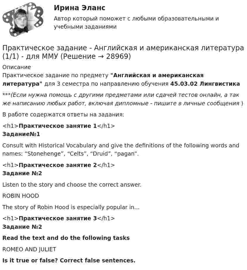      
          Описание
          Практическое задание по предмету Английская и американская литература для 3 семестра по направлению обучения 45.03.02 Лингвистика***(Если нужна помощь с другими предметами или сдачей тестов онлайн, а так же написанию любых работ, включая дипломные - пишите в личные сообщения  )В работе содержатся ответы на задания:<h1>Практическое занятие 1</h1> Задание№1	 Consult with Historical Vocabulary and give the definitions of the following words and names: “Stonehenge”, “Celts”, “Druid”, “pagan”.<h1>Практическое занятие 2</h1> Задание №2 	Listen to the story and choose the correct answer. 	ROBIN HOOD	The story of Robin Hood is especially popular in...<h1>Практическое занятие 3</h1> Задание №2 Read the text and do the following tasks	ROMEO AND JULIET Is it true or false? Correct false sentences.  
            
            
            Практическое задание - Анатомия центральной нервной системы (1/1) - для ММУПрактическое задание -  Английская и американская литература (1/1) - для ММУПрактическое задание -  Английская и американская литература (1/1) - для ММУПрактическое задание - Антикризисное управление персоналом  (1/1) - для ММУПрактическое задание - Арбитражный процесс (1/1) для ММУПрактическое задание - Аудит - для ММУПрактическое задание - БАНКОВСКИЕ СИСТЕМЫ И БАНКОВСКОЕ ДЕЛО - для ММУПрактическое задание - Аддиктология и методы контраддиктивной стимуляции (1/1) - для ММУПрактическое задание - Административное право (1/1) - для ММУПрактическое задание - Административное право (1/1) для ММУПрактическое задание - Административное право (1/1) для ММУПрактическое задание: Альтернативное природопользованиеПрактическое задание: Альтернативное природопользование Заполните необходимые ячейки таблицы соответствующими примерами, используя курс лекций, дополнительную литературу и свои творческие способности.Практическое задание «Анализ финансового состояния предприятия» ПАО «ГАЗПРОМ»