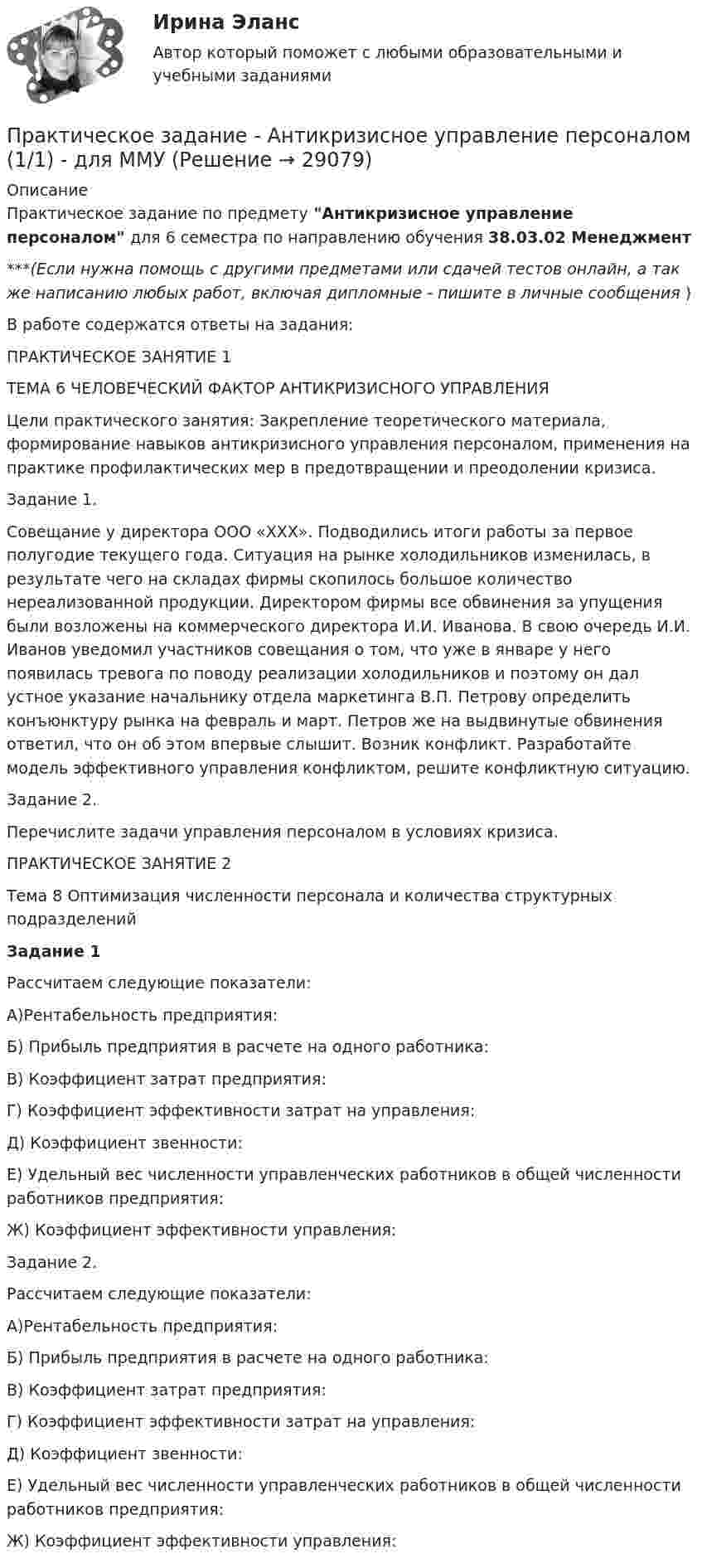      
          Описание
          Практическое задание по предмету Антикризисное управление персоналом для 6 семестра по направлению обучения 38.03.02 Менеджмент***(Если нужна помощь с другими предметами или сдачей тестов онлайн, а так же написанию любых работ, включая дипломные - пишите в личные сообщения  )В работе содержатся ответы на задания:ПРАКТИЧЕСКОЕ ЗАНЯТИЕ 1 ТЕМА 6 ЧЕЛОВЕЧЕСКИЙ ФАКТОР АНТИКРИЗИСНОГО УПРАВЛЕНИЯ Цели практического занятия: Закрепление теоретического материала, формирование навыков антикризисного управления персоналом, применения на практике профилактических мер в предотвращении и преодолении кризиса.Задание 1.Совещание у директора ООО «ХХХ». Подводились итоги работы за первое полугодие текущего года. Ситуация на рынке холодильников изменилась, в результате чего на складах фирмы скопилось большое количество нереализованной продукции. Директором фирмы все обвинения за упущения были возложены на коммерческого директора И.И. Иванова. В свою очередь И.И. Иванов уведомил участников совещания о том, что уже в январе у него появилась тревога по поводу реализации холодильников и поэтому он дал устное указание начальнику отдела маркетинга В.П. Петрову определить конъюнктуру рынка на февраль и март. Петров же на выдвинутые обвинения ответил, что он об этом впервые слышит. Возник конфликт. Разработайте модель эффективного управления конфликтом, решите конфликтную ситуацию.Задание 2.Перечислите задачи управления персоналом в условиях кризиса.ПРАКТИЧЕСКОЕ ЗАНЯТИЕ 2 Тема 8 Оптимизация численности персонала и количества структурных подразделений Задание 1Рассчитаем следующие показатели: А)Рентабельность предприятия:Б) Прибыль предприятия в расчете на одного работника: В) Коэффициент затрат предприятия: Г) Коэффициент эффективности затрат на управления: Д) Коэффициент звенности: Е) Удельный вес численности управленческих работников в общей      численности работников предприятия: Ж) Коэффициент эффективности управления: Задание 2. Рассчитаем следующие показатели: А)Рентабельность предприятия:Б) Прибыль предприятия в расчете на одного работника: В) Коэффициент затрат предприятия: Г) Коэффициент эффективности затрат на управления: Д) Коэффициент звенности: Е) Удельный вес численности управленческих работников в общей      численности работников предприятия: Ж) Коэффициент эффективности управления:      
            
            
            Практическое задание -  Английская и американская литература (1/1) - для ММУПрактическое задание - Антикризисное управление персоналом  (1/1) - для ММУПрактическое задание - Арбитражный процесс (1/1) для ММУПрактическое задание - Аудит - для ММУПрактическое задание - БАНКОВСКИЕ СИСТЕМЫ И БАНКОВСКОЕ ДЕЛО - для ММУПрактическое задание - Банковское право (1/1) для ММУПрактическое задание - Банковское право (1/1) для ММУПрактическое задание - Административное право (1/1) для ММУПрактическое задание - Административное право (1/1) для ММУПрактическое задание: Альтернативное природопользованиеПрактическое задание: Альтернативное природопользование Заполните необходимые ячейки таблицы соответствующими примерами, используя курс лекций, дополнительную литературу и свои творческие способности.Практическое задание «Анализ финансового состояния предприятия» ПАО «ГАЗПРОМ»Практическое задание «Анализ финансового состояния предприятия» ПАО «ГАЗПРОМ»Практическое задание - Анатомия центральной нервной системы (1/1) - для ММУ