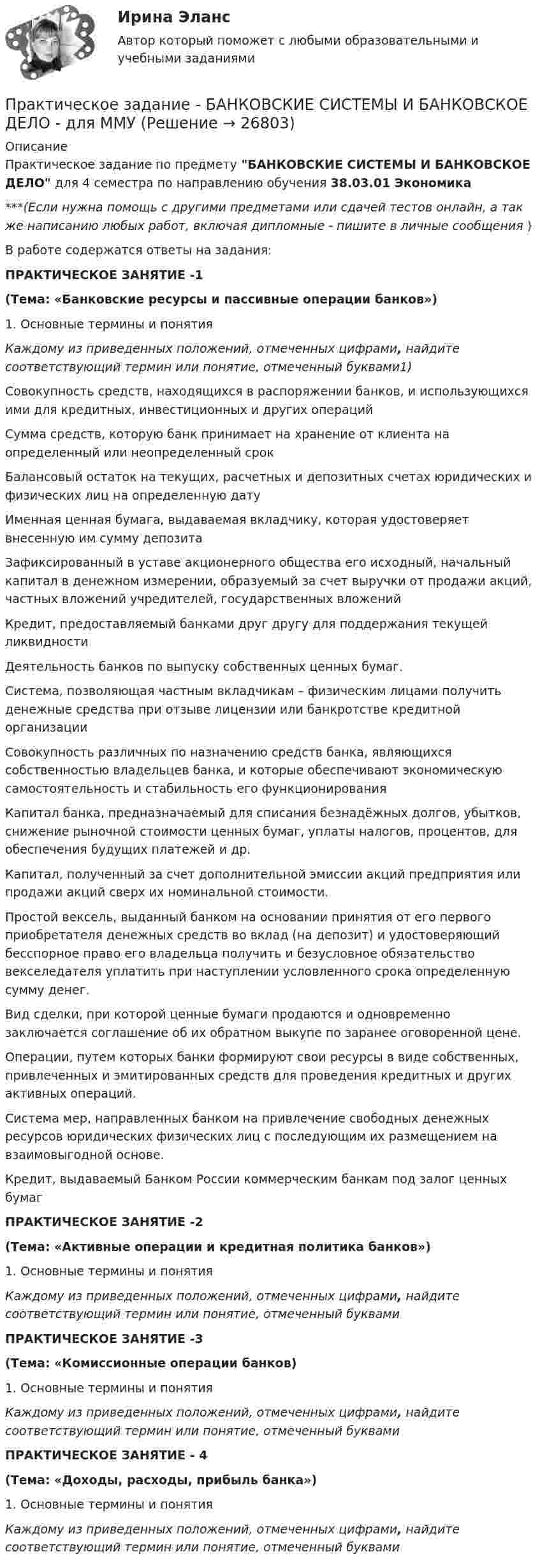      
          Описание
          Практическое задание по предмету БАНКОВСКИЕ СИСТЕМЫ И БАНКОВСКОЕ ДЕЛО для 4 семестра по направлению обучения 38.03.01 Экономика***(Если нужна помощь с другими предметами или сдачей тестов онлайн, а так же написанию любых работ, включая дипломные - пишите в личные сообщения  )В работе содержатся ответы на задания:ПРАКТИЧЕСКОЕ ЗАНЯТИЕ -1(Тема: «Банковские ресурсы и пассивные операции банков») 1. Основные термины и понятия Каждому из приведенных положений, отмеченных цифрами, найдите соответствующий термин или понятие, отмеченный буквами1)  Совокупность средств, находящихся в распоряжении банков, и использующихся ими для кредитных, инвестиционных и других операций    Сумма средств, которую банк принимает на хранение от клиента на определенный или неопределенный срок   Балансовый остаток на текущих, расчетных и депозитных счетах юридических и физических лиц на определенную дату   Именная ценная бумага, выдаваемая вкладчику, которая удостоверяет внесенную им сумму депозита   Зафиксированный в уставе акционерного общества его исходный, начальный капитал в денежном измерении, образуемый за счет выручки от продажи акций, частных вложений учредителей, государственных вложений   Кредит, предоставляемый банками друг другу для поддержания текущей ликвидности   Деятельность банков по выпуску собственных ценных бумаг.    Система, позволяющая частным вкладчикам – физическим лицами получить денежные средства при отзыве лицензии или банкротстве кредитной организации   Совокупность различных по назначению средств банка, являющихся собственностью владельцев банка, и которые обеспечивают экономическую самостоятельность и стабильность его функционирования   Капитал банка, предназначаемый для списания безнадёжных долгов, убытков, снижение рыночной стоимости ценных бумаг, уплаты налогов, процентов, для обеспечения будущих платежей и др.   Капитал, полученный за счет дополнительной эмиссии акций предприятия или продажи акций сверх их номинальной стоимости.    Простой вексель, выданный банком на основании принятия от его первого приобретателя денежных средств во вклад (на депозит) и удостоверяющий бесспорное право его владельца получить и безусловное обязательство векселедателя уплатить при наступлении условленного срока определенную сумму денег.    Вид сделки, при которой ценные бумаги продаются и одновременно заключается соглашение об их обратном выкупе по заранее оговоренной цене.    Операции, путем которых банки формируют свои ресурсы в виде собственных, привлеченных и эмитированных средств для проведения кредитных и других активных операций.   Система мер, направленных банком на привлечение свободных денежных ресурсов юридических физических лиц с последующим их размещением на взаимовыгодной основе.   Кредит, выдаваемый Банком России коммерческим банкам под залог ценных бумаг ПРАКТИЧЕСКОЕ ЗАНЯТИЕ -2(Тема: «Активные операции и кредитная политика банков»)1. Основные термины и понятия Каждому из приведенных положений, отмеченных цифрами, найдите соответствующий термин или понятие, отмеченный буквамиПРАКТИЧЕСКОЕ ЗАНЯТИЕ -3(Тема: «Комиссионные операции банков)1. Основные термины и понятия Каждому из приведенных положений, отмеченных цифрами, найдите соответствующий термин или понятие, отмеченный буквамиПРАКТИЧЕСКОЕ ЗАНЯТИЕ - 4(Тема: «Доходы, расходы, прибыль банка»)	                         1. Основные термины и понятия Каждому из приведенных положений, отмеченных цифрами, найдите соответствующий термин или понятие, отмеченный буквами  
            
            
            Практическое задание - Аудит - для ММУПрактическое задание - БАНКОВСКИЕ СИСТЕМЫ И БАНКОВСКОЕ ДЕЛО - для ММУПрактическое задание - Банковское право (1/1) для ММУПрактическое задание - Банковское право (1/1) для ММУПрактическое задание - БИЗНЕС-КОММУНИКАЦИИ (1/1) - для ММУПрактическое задание - БИЗНЕС-КОММУНИКАЦИИ - для ММУПрактическое задание -  Бизнес-планирование (1/1) - для ММУПрактическое задание: Альтернативное природопользование Заполните необходимые ячейки таблицы соответствующими примерами, используя курс лекций, дополнительную литературу и свои творческие способности.Практическое задание «Анализ финансового состояния предприятия» ПАО «ГАЗПРОМ»Практическое задание «Анализ финансового состояния предприятия» ПАО «ГАЗПРОМ»Практическое задание - Анатомия центральной нервной системы (1/1) - для ММУПрактическое задание -  Английская и американская литература (1/1) - для ММУПрактическое задание -  Английская и американская литература (1/1) - для ММУПрактическое задание - Антикризисное управление персоналом  (1/1) - для ММУ