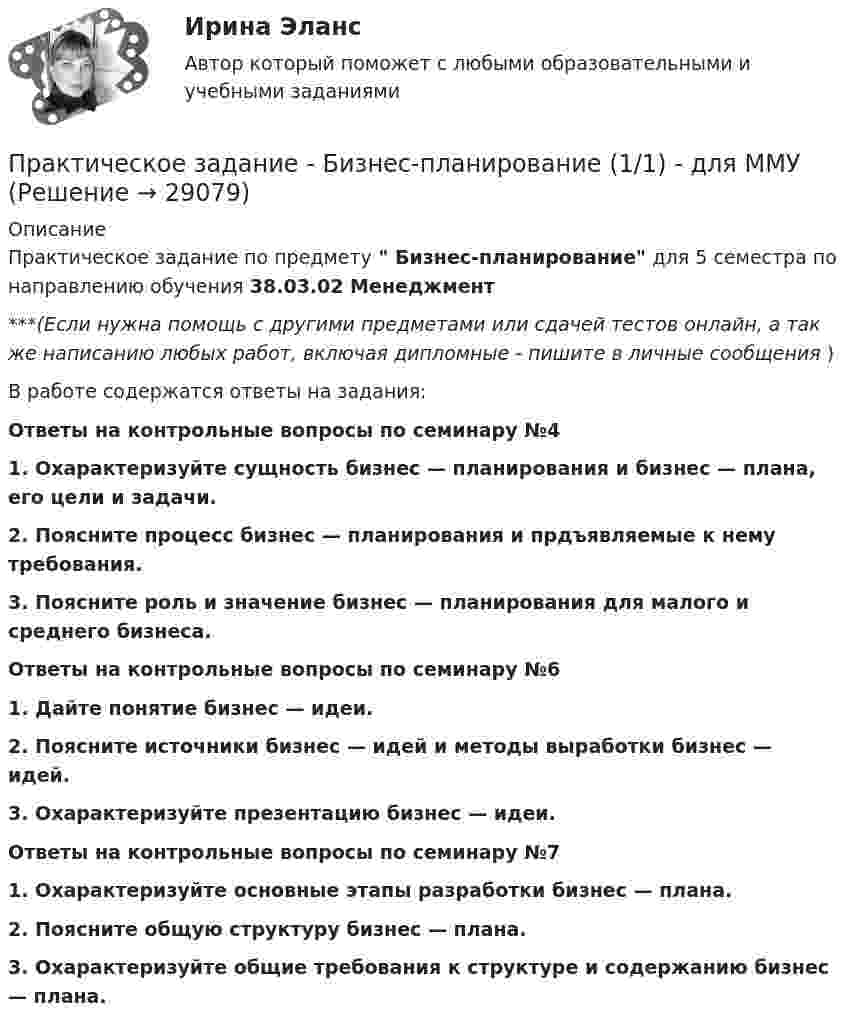      
          Описание
          Практическое задание по предмету  Бизнес-планирование для 5 семестра по направлению обучения 38.03.02 Менеджмент***(Если нужна помощь с другими предметами или сдачей тестов онлайн, а так же написанию любых работ, включая дипломные - пишите в личные сообщения  )В работе содержатся ответы на задания:Ответы на контрольные вопросы по семинару №41. Охарактеризуйте сущность бизнес — планирования и бизнес — плана, его цели и задачи.2.   Поясните процесс бизнес — планирования и прдъявляемые к нему требования.3.   Поясните роль и значение бизнес — планирования для малого и среднего бизнеса.Ответы на контрольные вопросы по семинару №61. Дайте понятие бизнес — идеи.2. Поясните источники бизнес — идей и методы выработки бизнес — идей.3. Охарактеризуйте презентацию бизнес — идеи.Ответы на контрольные вопросы по семинару №71. Охарактеризуйте основные этапы разработки бизнес — плана.2. Поясните общую структуру бизнес — плана. 3.   Охарактеризуйте общие требования к структуре и содержанию бизнес — плана.  
            
            
            Практическое задание - БИЗНЕС-КОММУНИКАЦИИ - для ММУПрактическое задание -  Бизнес-планирование (1/1) - для ММУПрактическое задание - Бизнес-планирование - для ММУПрактическое задание - Бренд-менеджмент (1/1) - для ММУПрактическое задание - Бухгалтерская финансовая отчетность - для ММУПрактическое задание - БУХГАЛТЕРСКИЙ УПРАВЛЕНЧЕСКИЙ УЧЕТ  (1/1) - для ММУПрактическое задание - Бухгалтерский учет - для ММУПрактическое задание -  Английская и американская литература (1/1) - для ММУПрактическое задание - Антикризисное управление персоналом  (1/1) - для ММУПрактическое задание - Арбитражный процесс (1/1) для ММУПрактическое задание - Аудит - для ММУПрактическое задание - БАНКОВСКИЕ СИСТЕМЫ И БАНКОВСКОЕ ДЕЛО - для ММУПрактическое задание - Банковское право (1/1) для ММУПрактическое задание - Банковское право (1/1) для ММУ