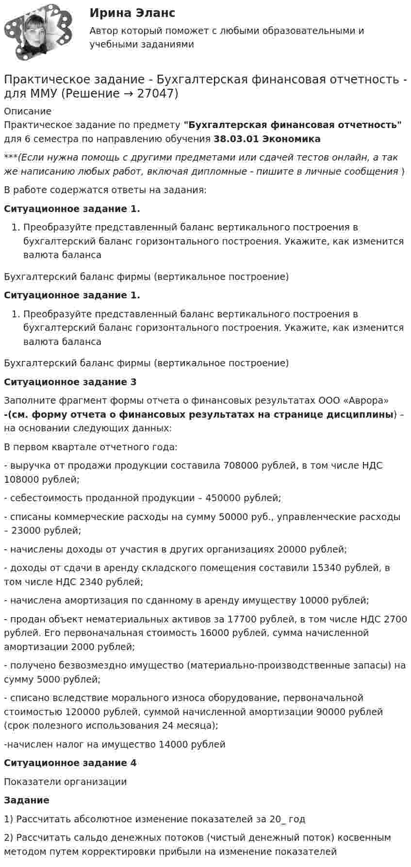      
          Описание
          Практическое задание по предмету Бухгалтерская финансовая отчетность для 6 семестра по направлению обучения 38.03.01 Экономика***(Если нужна помощь с другими предметами или сдачей тестов онлайн, а так же написанию любых работ, включая дипломные - пишите в личные сообщения  )В работе содержатся ответы на задания:Ситуационное задание 1. Преобразуйте представленный баланс вертикального построения в бухгалтерский баланс горизонтального построения. Укажите, как изменится валюта балансаБухгалтерский баланс фирмы (вертикальное построение)Ситуационное задание 1. Преобразуйте представленный баланс вертикального построения в бухгалтерский баланс горизонтального построения. Укажите, как изменится валюта балансаБухгалтерский баланс фирмы (вертикальное построение) Ситуационное задание 3	Заполните фрагмент формы отчета о финансовых результатах ООО «Аврора» -(см. форму отчета о финансовых результатах на странице дисциплины) – на основании следующих данных:	В первом квартале отчетного года:	- выручка от продажи продукции составила 708000 рублей, в том числе НДС 108000 рублей; 	- себестоимость проданной продукции – 450000 рублей;	- списаны коммерческие расходы на сумму 50000 руб., управленческие расходы – 23000 рублей;	- начислены доходы от участия в других организациях 20000 рублей;	- доходы от сдачи в аренду складского помещения составили 15340 рублей, в том числе НДС 2340 рублей;	- начислена амортизация по сданному в аренду имуществу 10000 рублей;	- продан объект нематериальных активов за 17700 рублей, в том числе НДС 2700 рублей. Его первоначальная стоимость 16000 рублей, сумма начисленной амортизации 2000 рублей;	- получено безвозмездно имущество (материально-производственные запасы) на сумму 5000 рублей;	- списано вследствие морального износа оборудование, первоначальной стоимостью 120000 рублей, суммой начисленной амортизации 90000 рублей (срок полезного использования 24 месяца);	-начислен налог на имущество 14000 рублейСитуационное задание 4Показатели организацииЗадание1) Рассчитать абсолютное изменение показателей за 20_ год2) Рассчитать сальдо денежных потоков (чистый денежный поток) косвенным методом путем корректировки прибыли на изменение показателей  
            
            
            Практическое задание - Бренд-менеджмент (1/1) - для ММУПрактическое задание - Бухгалтерская финансовая отчетность - для ММУПрактическое задание - БУХГАЛТЕРСКИЙ УПРАВЛЕНЧЕСКИЙ УЧЕТ  (1/1) - для ММУПрактическое задание - Бухгалтерский учет - для ММУПрактическое задание - Бухгалтерский учет и анализ - для ММУПрактическое задание - Бухгалтерский учет и анализ - для ММУПрактическое задание Бюджетирование инвестиционно-строительных проектов (Решено на 90 баллов)Практическое задание - Аудит - для ММУПрактическое задание - БАНКОВСКИЕ СИСТЕМЫ И БАНКОВСКОЕ ДЕЛО - для ММУПрактическое задание - Банковское право (1/1) для ММУПрактическое задание - Банковское право (1/1) для ММУПрактическое задание - БИЗНЕС-КОММУНИКАЦИИ (1/1) - для ММУПрактическое задание - БИЗНЕС-КОММУНИКАЦИИ - для ММУПрактическое задание -  Бизнес-планирование (1/1) - для ММУ