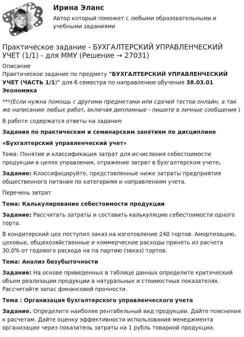      
          Описание
          Практическое задание по предмету БУХГАЛТЕРСКИЙ УПРАВЛЕНЧЕСКИЙ УЧЕТ (ЧАСТЬ 1/1) для 6 семестра по направлению обучения 38.03.01 Экономика***(Если нужна помощь с другими предметами или сдачей тестов онлайн, а так же написанию любых работ, включая дипломные - пишите в личные сообщения  )В работе содержатся ответы на задания:Задания по практическим и семинарским занятиям по дисциплине«Бухгалтерский управленческий учет»Тема: Понятие и классификация затрат для исчисления себестоимости продукции в целях управления, отражение затрат в бухгалтерском учете.Задание: Классифицируйте, представленные ниже затраты предприятия общественного питания по категориям  и направлениям учета.	Перечень затратТема: Калькулирование себестоимости продукцииЗадание: Рассчитать затраты и составить калькуляцию себестоимости одного торта.	В кондитерский цех поступил заказ на изготовление 240 тортов. Амортизацию, цеховые, общехозяйственные и коммерческие расходы принять из расчета 30,0% от годового расхода на па партию (заказ) тортов. Тема: Анализ безубыточностиЗадание: На основе приведенных в таблице данных определите критический объем реализации продукции в натуральных и стоимостных показателях. Рассчитайте запас финансовой прочности. Тема : Организация бухгалтерского управленческого учетаЗадание. Определите наиболее рентабельный вид продукции. Дайте пояснения к расчетам. Дайте оценку эффективности использования менеджмента организации через показатель затраты на 1 рубль товарной продукции.  
            
            
            Практическое задание - Бухгалтерская финансовая отчетность - для ММУПрактическое задание - БУХГАЛТЕРСКИЙ УПРАВЛЕНЧЕСКИЙ УЧЕТ  (1/1) - для ММУПрактическое задание - Бухгалтерский учет - для ММУПрактическое задание - Бухгалтерский учет и анализ - для ММУПрактическое задание - Бухгалтерский учет и анализ - для ММУПрактическое задание Бюджетирование инвестиционно-строительных проектов (Решено на 90 баллов)Практическое задание (Вариант 3). Текущая цена акций компании «Вольный ветер» - 11,1 долл. Прибыль и дивиденды в следующем году должны составить 2 и 1 долл, соответственно. Инвесторы ожидают бессрочный рост компании с темпом 3% в год. Требуемая доходность со стороны инвесторов составляет 12%. Какова фундаментальная цена акции компании?Практическое задание - БАНКОВСКИЕ СИСТЕМЫ И БАНКОВСКОЕ ДЕЛО - для ММУПрактическое задание - Банковское право (1/1) для ММУПрактическое задание - Банковское право (1/1) для ММУПрактическое задание - БИЗНЕС-КОММУНИКАЦИИ (1/1) - для ММУПрактическое задание - БИЗНЕС-КОММУНИКАЦИИ - для ММУПрактическое задание -  Бизнес-планирование (1/1) - для ММУПрактическое задание - Бизнес-планирование - для ММУ