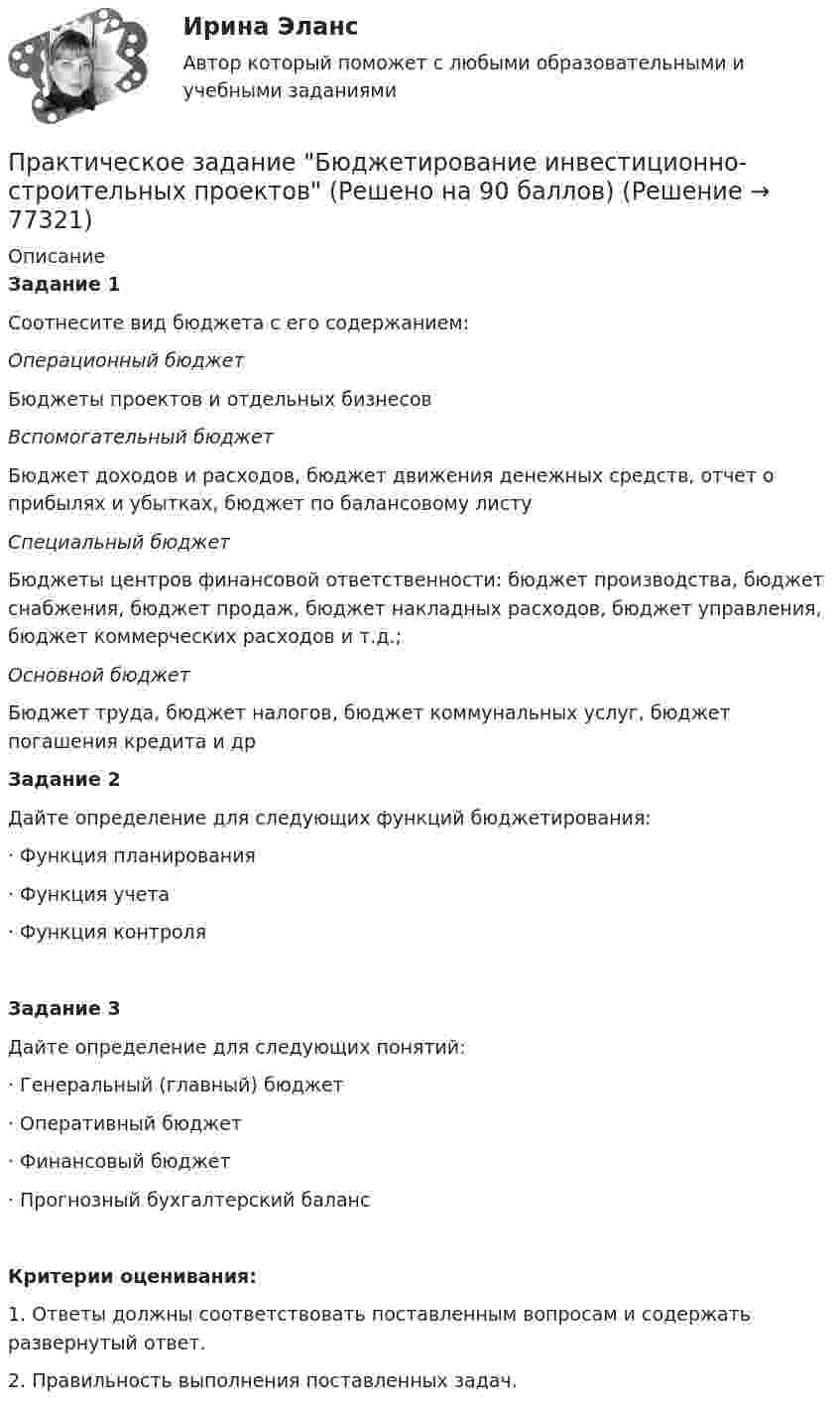     
            Описание
            Задание 1Соотнесите вид бюджета с его содержанием: Операционный бюджет Бюджеты проектов и отдельных бизнесов Вспомогательный бюджет Бюджет доходов и расходов, бюджет движения денежных средств, отчет о прибылях и убытках, бюджет по балансовому листу Специальный бюджет Бюджеты центров финансовой ответственности: бюджет производства, бюджет снабжения, бюджет продаж, бюджет накладных расходов, бюджет управления, бюджет коммерческих расходов и т.д.; Основной бюджет Бюджет труда, бюджет налогов, бюджет коммунальных услуг, бюджет погашения кредита и др Задание 2Дайте определение для следующих функций бюджетирования: ·       Функция планирования·       Функция учета·       Функция контроляЗадание 3Дайте определение для следующих понятий:·       Генеральный (главный) бюджет·       Оперативный бюджет·       Финансовый бюджет·       Прогнозный бухгалтерский баланс  Критерии оценивания:1.                Ответы должны соответствовать поставленным вопросам и содержать развернутый ответ.2.                Правильность выполнения поставленных задач.   
            
            
            Практическое задание - Бухгалтерский учет и анализ - для ММУПрактическое задание Бюджетирование инвестиционно-строительных проектов (Решено на 90 баллов)Практическое задание (Вариант 3). Текущая цена акций компании «Вольный ветер» - 11,1 долл. Прибыль и дивиденды в следующем году должны составить 2 и 1 долл, соответственно. Инвесторы ожидают бессрочный рост компании с темпом 3% в год. Требуемая доходность со стороны инвесторов составляет 12%. Какова фундаментальная цена акции компании? Практическое задание - вариант №5Практическое задание - Введение в профессию (1/1) - для ММУПрактическое задание - Введение в теорию межкультурной коммуникации (1/1) - для ММУПрактическое задание В конце 1980-х гг. для некоторых авиакомпаний США наступило время значительных потрясений. В этот период произошли изменения в политике государственного регулирования авиаперевозок. Государство сократило свое вмешательство в деятельность авиакомпаний.Практическое задание - БИЗНЕС-КОММУНИКАЦИИ - для ММУПрактическое задание -  Бизнес-планирование (1/1) - для ММУПрактическое задание - Бизнес-планирование - для ММУПрактическое задание - Бренд-менеджмент (1/1) - для ММУПрактическое задание - Бухгалтерская финансовая отчетность - для ММУПрактическое задание - БУХГАЛТЕРСКИЙ УПРАВЛЕНЧЕСКИЙ УЧЕТ  (1/1) - для ММУПрактическое задание - Бухгалтерский учет - для ММУ