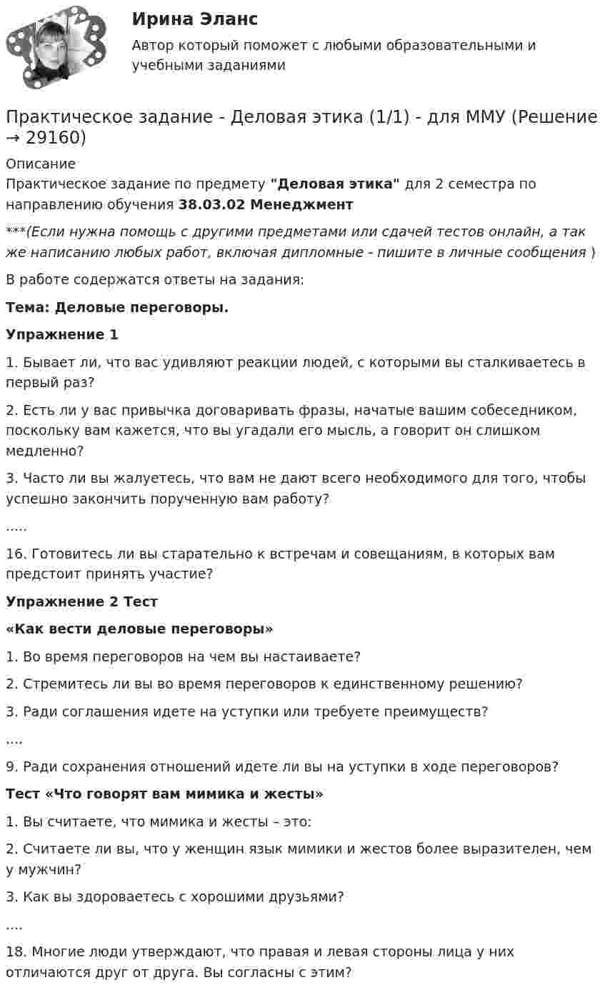      
          Описание
          Практическое задание по предмету Деловая этика для 2 семестра по направлению обучения 38.03.02 Менеджмент  ***(Если нужна помощь с другими предметами или сдачей тестов онлайн, а так же написанию любых работ, включая дипломные - пишите в личные сообщения  )В работе содержатся ответы на задания:Тема: Деловые переговоры. Упражнение 11. Бывает ли, что вас удивляют реакции людей, с которыми вы сталкиваетесь в первый раз? 2. Есть ли у вас привычка договаривать фразы, начатые вашим собеседником, поскольку вам кажется, что вы угадали его мысль, а говорит он слишком медленно?  3. Часто ли вы жалуетесь, что вам не дают всего необходимого для того, чтобы успешно закончить порученную вам работу? .....16. Готовитесь ли вы старательно к встречам и совещаниям, в которых вам предстоит принять участие? Упражнение 2 Тест «Как вести деловые переговоры»1. Во время переговоров на чем вы настаиваете? 2. Стремитесь ли вы во время переговоров к единственному решению? 3. Ради соглашения идете на уступки или требуете преимуществ?....9. Ради сохранения отношений идете ли вы на уступки в ходе переговоров? Тест «Что говорят вам мимика и жесты» 1. Вы считаете, что мимика и жесты – это: 2. Считаете ли вы, что у женщин язык мимики и жестов более выразителен, чем у мужчин? 3. Как вы здороваетесь с хорошими друзьями? ....18. Многие люди утверждают, что правая и левая стороны лица у них отличаются друг от друга. Вы согласны с этим?   
            
            
            Практическое задание, две задачи и таблица, Экологическое правоПрактическое задание - Деловая этика  (1/1) - для ММУПрактическое задание - Деловые коммуникации (1/1) - для ММУПрактическое задание - Деньги, кредит, банки - для ММУПРАКТИЧЕСКОЕ ЗАДАНИЕ ДЛЯ ВКС, 8 ПРОМЕЖУТОЧНЫХ ТЕСТОВ и ИТОГОВЫЙ ТЕСТ 83% РОСДИСТАНТПрактическое задание. Для выполнения практической части контрольной работы необходимо проанализировать позиционирование одной из организаций Новосибирска в средствах массовой информацииПрактическое Задание для контр.раб. по компл анализу хоз.деят САМГУПс вариант 1Практическое задание - Всеобщая история - для ММУПрактическое задание. Выполнить регрессионный анализ по приведенным в таблице данным. Ответить на вопросы, приведенные ниже решения задачиПрактическое задание выполняется в несколько этапов: 1 этап. Выбор объекта исследования (например, рынок обуви, рынок автомобилей, рынок кондитерских изделий, рынок алкогольной продукции и т.д.). 2 этап. Определение проблем, целей и задач исследования выбранного товарного рынка.Практическое задание Государственное регулирование деятельности юридических лицПрактическое задание - Гражданский процесс (1/1) для ММУПрактическое задание - Гражданское право (1/2) - для ММУПрактическое задание - Гражданское право (2/2) для ММУ