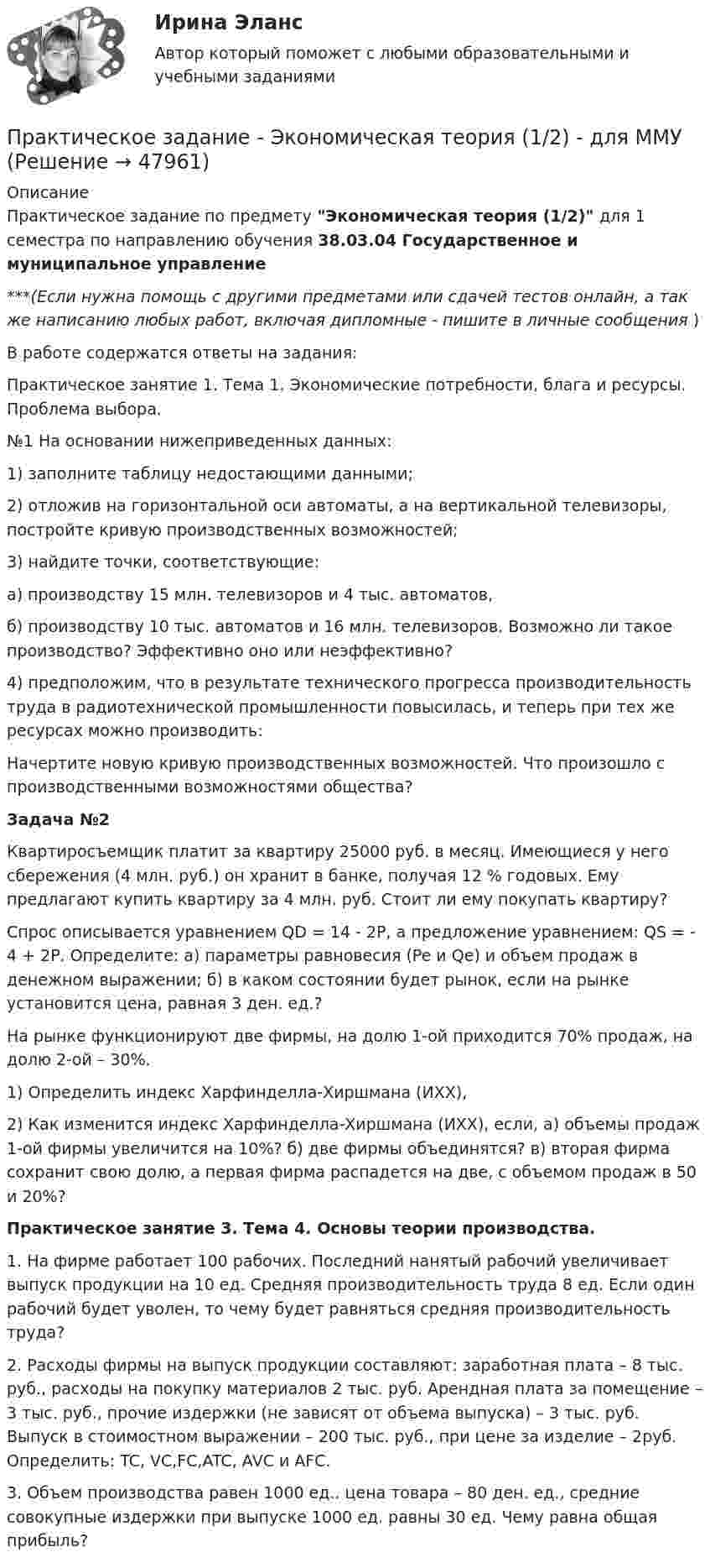     
            Описание
            Практическое задание по предмету Экономическая теория (1/2) для 1 семестра по направлению обучения 38.03.04 Государственное и муниципальное управление***(Если нужна помощь с другими предметами или сдачей тестов онлайн, а так же написанию любых работ, включая дипломные - пишите в личные сообщения  )В работе содержатся ответы на задания:Практическое занятие 1. Тема 1. Экономические потребности, блага и ресурсы. Проблема выбора.№1 На основании нижеприведенных данных:1)     заполните таблицу недостающими данными;2)      отложив на горизонтальной оси автоматы, а на вертикальной телевизоры, постройте кривую производственных возможностей;3)     найдите точки, соответствующие:а)           производству 15 млн. телевизоров и 4 тыс. автоматов,б) производству 10           тыс. автоматов и 16 млн. телевизоров. Возможно ли такое производство? Эффективно оно или неэффективно?4)          предположим, что в результате технического прогресса производительность труда в радиотехнической промышленности повысилась, и теперь при тех же ресурсах можно производить:Начертите новую кривую производственных возможностей. Что произошло с производственными возможностями общества?Задача №2Квартиросъемщик платит за квартиру 25000 руб. в месяц. Имеющиеся у него сбережения (4 млн. руб.) он хранит в банке, получая 12 % годовых. Ему предлагают купить квартиру за 4 млн. руб. Стоит ли ему покупать квартиру?Спрос описывается уравнением QD = 14 - 2Р, а предложение уравнением: QS = - 4 + 2Р. Определите: а) параметры равновесия (Pe и Qe) и объем продаж в денежном выражении; б) в каком состоянии будет рынок, если на рынке установится цена, равная 3 ден. ед.?На рынке функционируют две фирмы, на долю 1-ой приходится 70% продаж, на долю 2-ой – 30%.1) Определить индекс Харфинделла-Хиршмана (ИХХ),2) Как изменится индекс Харфинделла-Хиршмана (ИХХ), если, а) объемы продаж 1-ой фирмы увеличится на 10%? б) две фирмы объединятся? в) вторая фирма сохранит свою долю, а первая фирма распадется на две, с объемом продаж в 50 и 20%?Практическое занятие 3. Тема 4. Основы теории производства.1.             На фирме работает 100 рабочих. Последний нанятый рабочий увеличивает выпуск продукции на 10 ед. Средняя производительность труда 8 ед. Если один рабочий будет уволен, то чему будет равняться средняя производительность труда?2.             Расходы фирмы на выпуск продукции составляют: заработная плата – 8 тыс. руб., расходы на покупку материалов 2 тыс. руб. Арендная плата за помещение – 3 тыс. руб., прочие издержки (не зависят от объема выпуска) – 3 тыс. руб. Выпуск в стоимостном выражении – 200 тыс. руб., при цене за изделие – 2руб. Определить: TC, VC,FC,ATC, AVC и AFC.3.             Объем производства равен 1000 ед.. цена товара – 80 ден. ед., средние совокупные издержки при выпуске 1000 ед. равны 30 ед. Чему равна общая прибыль?  
            
            
            Практическое задание - Экономическая теория  (1/2) - для ММУПрактическое задание - Экономическая теория (1/2) - для ММУПрактическое задание - Экономическая теория (1/2) - для ММУПрактическое задание -Экономическая теория (2/2) - для ММУПрактическое задание -Экономическая теория (2/2) - для ММУПрактическое задание - Экономические преступления (1/1) для ММУПрактическое задание - Экспертиза, ревизия и контроль  - для ММУПрактическое задание - Экономика организации (предприятия) (1/1) - для ММУПрактическое задание - Экономика организации (предприятия) (1/1) - для ММУПрактическое задание - Экономика организации (предприятия) - для ММУПрактическое задание - Экономика средств массовой информации  (1/1) - для ММУПрактическое задание - Экономика средств массовой информации (1/1) - для ММУПрактическое задание - ЭКОНОМИЧЕСКАЯ  БЕЗОПАСНОСТЬ - для ММУПрактическое задание - Экономическая теория (1/1) - для ММУ