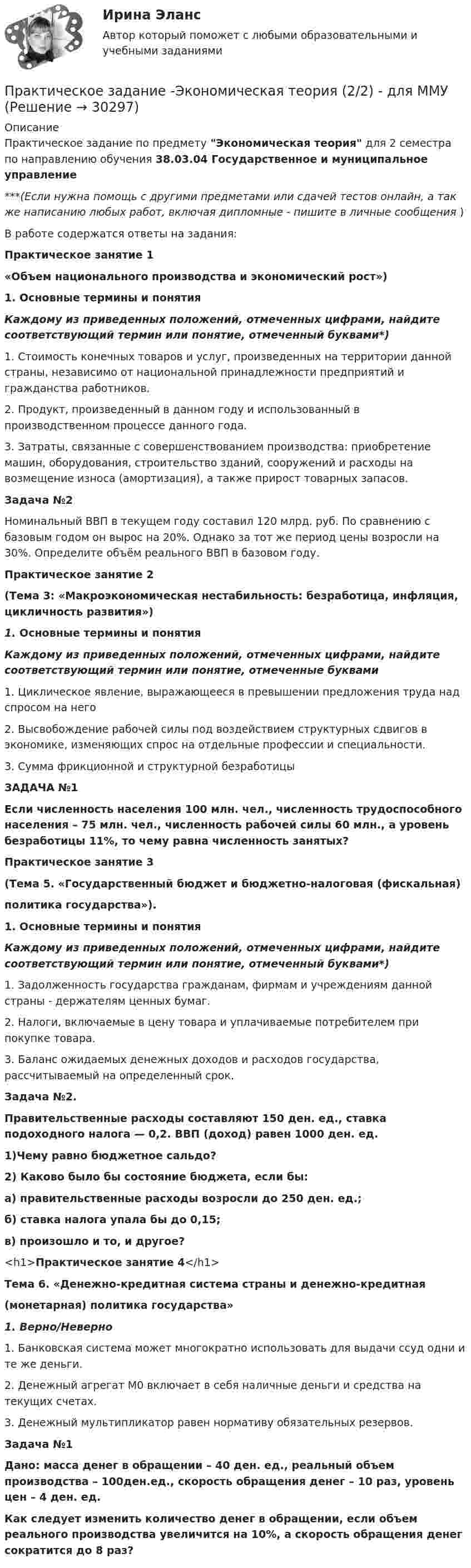      
          Описание
          Практическое задание по предмету Экономическая теория для 2 семестра по направлению обучения 38.03.04 Государственное и муниципальное управление***(Если нужна помощь с другими предметами или сдачей тестов онлайн, а так же написанию любых работ, включая дипломные - пишите в личные сообщения  )В работе содержатся ответы на задания:Практическое занятие 1«Объем национального производства и экономический рост»)1. Основные термины и понятияКаждому из приведенных положений, отмеченных цифрами, найдите соответствующий термин или понятие, отмеченный буквами*)1. Стоимость конечных товаров и услуг, произведенных на территории данной страны, независимо от национальной принадлежности предприятий и гражданства работников.2. Продукт, произведенный в данном году и использованный в производственном процессе данного года.3. Затраты, связанные с совершенствованием производства: приобретение машин, оборудования, строительство зданий, сооружений и расходы на возмещение износа (амортизация), а также прирост товарных запасов.Задача №2Номинальный ВВП в текущем году составил 120 млрд. руб. По сравнению с базовым годом он вырос на 20%. Однако за тот же период цены возросли на 30%. Определите объём реального ВВП в базовом году.Практическое занятие 2(Тема 3: «Макроэкономическая нестабильность: безработица, инфляция, цикличность развития»)1. Основные термины и понятияКаждому из приведенных положений, отмеченных цифрами, найдите соответствующий термин или понятие, отмеченные буквами1. Циклическое явление, выражающееся в превышении предложения труда над спросом на него2. Высвобождение рабочей силы под воздействием структурных сдвигов в экономике, изменяющих спрос на отдельные профессии и специальности.3. Сумма фрикционной и структурной безработицыЗАДАЧА №1Если численность населения 100 млн. чел., численность трудоспособного населения – 75 млн. чел., численность рабочей силы 60 млн., а уровень безработицы 11%, то чему равна численность занятых?Практическое занятие 3(Тема 5. «Государственный бюджет и бюджетно-налоговая (фискальная)политика государства»).1. Основные термины и понятияКаждому из приведенных положений, отмеченных цифрами, найдите соответствующий термин или понятие, отмеченный буквами*)1. Задолженность государства гражданам, фирмам и учреждениям данной страны - держателям ценных бумаг.2. Налоги, включаемые в цену товара и уплачиваемые потребителем при покупке товара.3. Баланс ожидаемых денежных доходов и расходов государства, рассчитываемый на определенный срок.Задача №2.Правительственные расходы составляют 150 ден. ед., ставка подоходного налога — 0,2. ВВП (доход) равен 1000 ден. ед.1)Чему равно бюджетное сальдо?2) Каково было бы состояние бюджета, если бы:а) правительственные расходы возросли до 250 ден. ед.;б) ставка налога упала бы до 0,15;в) произошло и то, и другое?<h1>Практическое занятие 4</h1>Тема 6. «Денежно-кредитная система страны и денежно-кредитная(монетарная) политика государства»1. Верно/Неверно1. Банковская система может многократно использовать для выдачи ссуд одни и те же деньги.2. Денежный агрегат М0 включает в себя наличные деньги и средства на текущих счетах.3. Денежный мультипликатор равен нормативу обязательных резервов.Задача №1Дано: масса денег в обращении – 40 ден. ед., реальный объем производства – 100ден.ед., скорость обращения денег – 10 раз, уровень цен – 4 ден. ед.Как следует изменить количество денег в обращении, если объем реального производства увеличится на 10%, а скорость обращения денег сократится до 8 раз?  
            
            
            Практическое задание - Экономическая теория (1/2) - для ММУПрактическое задание -Экономическая теория (2/2) - для ММУПрактическое задание -Экономическая теория (2/2) - для ММУПрактическое задание - Экономические преступления (1/1) для ММУПрактическое задание - Экспертиза, ревизия и контроль  - для ММУПрактическое задание - Электронный бизнес и Интернет-технологии (1/1) - для ММУПрактическое задание - Электронный бизнес и Интернет-технологии - для ММУПрактическое задание - Экономика организации (предприятия) - для ММУПрактическое задание - Экономика средств массовой информации  (1/1) - для ММУПрактическое задание - Экономика средств массовой информации (1/1) - для ММУПрактическое задание - ЭКОНОМИЧЕСКАЯ  БЕЗОПАСНОСТЬ - для ММУПрактическое задание - Экономическая теория (1/1) - для ММУПрактическое задание - Экономическая теория (1/1) для ММУПрактическое задание - Экономическая теория  (1/2) - для ММУ