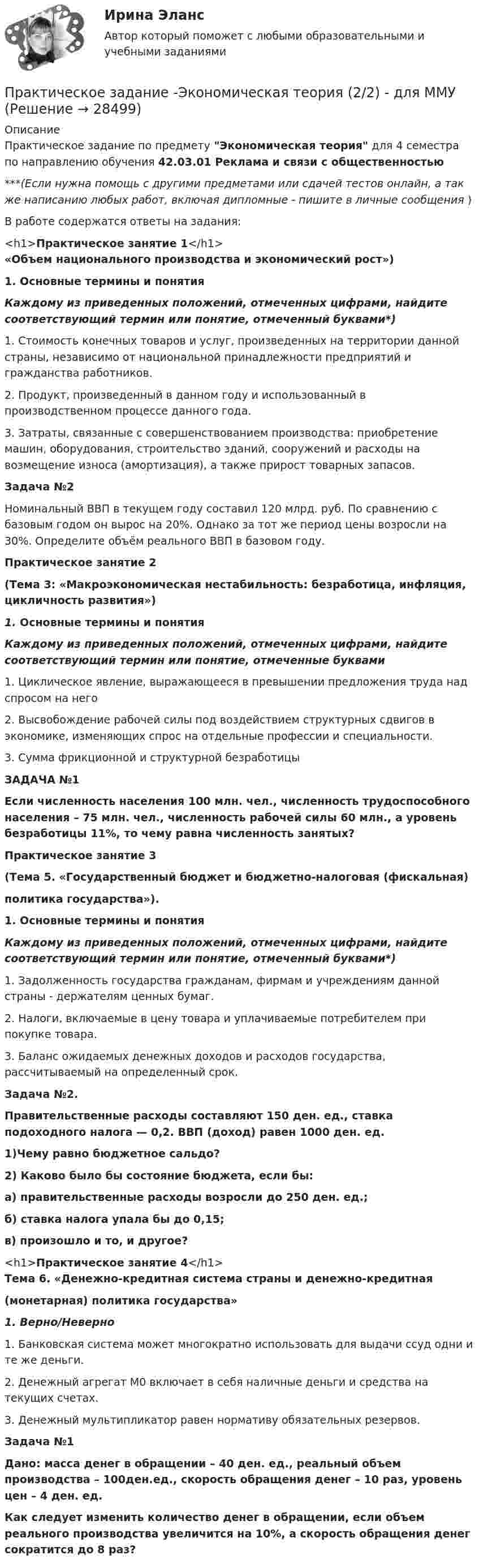      
          Описание
          Практическое задание по предмету Экономическая теория для 4 семестра по направлению обучения 42.03.01 Реклама и связи с общественностью***(Если нужна помощь с другими предметами или сдачей тестов онлайн, а так же написанию любых работ, включая дипломные - пишите в личные сообщения  )В работе содержатся ответы на задания:<h1>Практическое занятие 1</h1> «Объем национального производства и экономический рост») 1. Основные термины и понятия Каждому из приведенных положений, отмеченных цифрами, найдите соответствующий термин или понятие, отмеченный буквами*)    1. Стоимость конечных товаров и услуг, произведенных на территории данной страны, независимо от национальной принадлежности предприятий и гражданства работников.   2. Продукт, произведенный в данном году и использованный в производственном процессе данного года.    3. Затраты, связанные с совершенствованием производства: приобретение машин, оборудования, строительство зданий, сооружений и расходы на возмещение износа (амортизация), а также прирост товарных запасов.  Задача №2Номинальный ВВП в текущем году составил 120 млрд. руб. По сравнению с базовым годом он вырос на 20%. Однако за тот же период цены возросли на 30%. Определите объём реального ВВП в базовом году.Практическое занятие 2 (Тема 3: «Макроэкономическая нестабильность: безработица, инфляция, цикличность развития») 1. Основные термины и понятия Каждому из приведенных положений, отмеченных цифрами, найдите соответствующий термин или понятие, отмеченные буквами	   1.     Циклическое явление, выражающееся в превышении предложения труда над спросом на него   2.   Высвобождение рабочей силы под воздействием структурных сдвигов в экономике, изменяющих спрос на отдельные профессии и специальности.   3.     Сумма фрикционной и структурной безработицы  ЗАДАЧА №1       Если численность населения 100 млн. чел., численность трудоспособного населения – 75 млн. чел., численность рабочей силы 60 млн., а уровень безработицы 11%, то чему равна численность занятых?Практическое занятие 3(Тема 5. «Государственный бюджет и бюджетно-налоговая (фискальная)политика государства»). 1. Основные термины и понятия Каждому из приведенных положений, отмеченных цифрами, найдите соответствующий термин или понятие, отмеченный буквами*)  1.    Задолженность государства гражданам, фирмам и учреждениям данной страны - держателям ценных бумаг.    2.    Налоги, включаемые в цену товара и уплачиваемые потребителем при покупке товара.    3.    Баланс ожидаемых денежных доходов и расходов государства, рассчитываемый на определенный срок.  Задача №2.Правительственные расходы составляют 150 ден. ед., ставка подоходного налога — 0,2. ВВП (доход) равен 1000 ден. ед.1)Чему равно бюджетное сальдо?2) Каково было бы состояние бюджета, если бы:а) правительственные расходы возросли до 250 ден. ед.;б) ставка налога упала бы до 0,15;в) произошло и то, и другое?<h1>Практическое занятие 4</h1>Тема 6. «Денежно-кредитная система страны и денежно-кредитная(монетарная) политика государства»1.   Верно/Неверно  1.  Банковская система может многократно использовать для выдачи ссуд одни и те же деньги.   2.  Денежный агрегат М0 включает в себя наличные деньги и средства на текущих счетах.   3.  Денежный мультипликатор равен нормативу обязательных резервов.Задача №1Дано: масса денег в обращении – 40 ден. ед., реальный объем производства – 100ден.ед., скорость обращения денег – 10 раз, уровень цен – 4 ден. ед.Как следует изменить количество денег в обращении, если объем реального производства увеличится на 10%, а скорость обращения денег сократится до 8 раз?  
            
            
            Практическое задание -Экономическая теория (2/2) - для ММУПрактическое задание -Экономическая теория (2/2) - для ММУПрактическое задание - Экономические преступления (1/1) для ММУПрактическое задание - Экспертиза, ревизия и контроль  - для ММУПрактическое задание - Электронный бизнес и Интернет-технологии (1/1) - для ММУПрактическое задание - Электронный бизнес и Интернет-технологии - для ММУПрактическое задание - Этика делового общения (1/1) - для ММУПрактическое задание - Экономика средств массовой информации  (1/1) - для ММУПрактическое задание - Экономика средств массовой информации (1/1) - для ММУПрактическое задание - ЭКОНОМИЧЕСКАЯ  БЕЗОПАСНОСТЬ - для ММУПрактическое задание - Экономическая теория (1/1) - для ММУПрактическое задание - Экономическая теория (1/1) для ММУПрактическое задание - Экономическая теория  (1/2) - для ММУПрактическое задание - Экономическая теория (1/2) - для ММУ