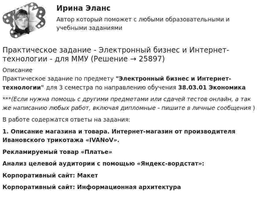      
          Описание
          Практическое задание по предмету Электронный бизнес и Интернет-технологии для 3 семестра по направлению обучения 38.03.01 Экономика***(Если нужна помощь с другими предметами или сдачей тестов онлайн, а так же написанию любых работ, включая дипломные - пишите в личные сообщения  )В работе содержатся ответы на задания: 1. Описание магазина и товара. Интернет-магазин  от производителя Ивановского трикотажа «IVANoV». Рекламируемый товар «Платье»Анализ целевой аудитории с помощью «Яндекс-вордстат»:Корпоративный сайт: МакетКорпоративный сайт: Информационная архитектура  
            
            
            Практическое задание - Электронный бизнес и Интернет-технологии (1/1) - для ММУПрактическое задание - Электронный бизнес и Интернет-технологии - для ММУПрактическое задание - Этика делового общения (1/1) - для ММУПрактическое задание - Этнопсихология (1/1) - для ММУПрактическое задания №1 Правоведение РосдистантПрактическое задания №2 Правоведение РосдистантПРАКТИЧЕСКОЕ ЗАДАНИЯ ДЛЯ ВКС, 7 ПРОМЕЖУТОЧНЫХ ТЕСТОВ и ИТОГОВЫЙ ТЕСТ 90% РОСДИСТАНТПрактическое задание - Экономическая теория (1/1) для ММУПрактическое задание - Экономическая теория  (1/2) - для ММУПрактическое задание - Экономическая теория (1/2) - для ММУПрактическое задание - Экономическая теория (1/2) - для ММУПрактическое задание -Экономическая теория (2/2) - для ММУПрактическое задание -Экономическая теория (2/2) - для ММУПрактическое задание - Экономические преступления (1/1) для ММУ