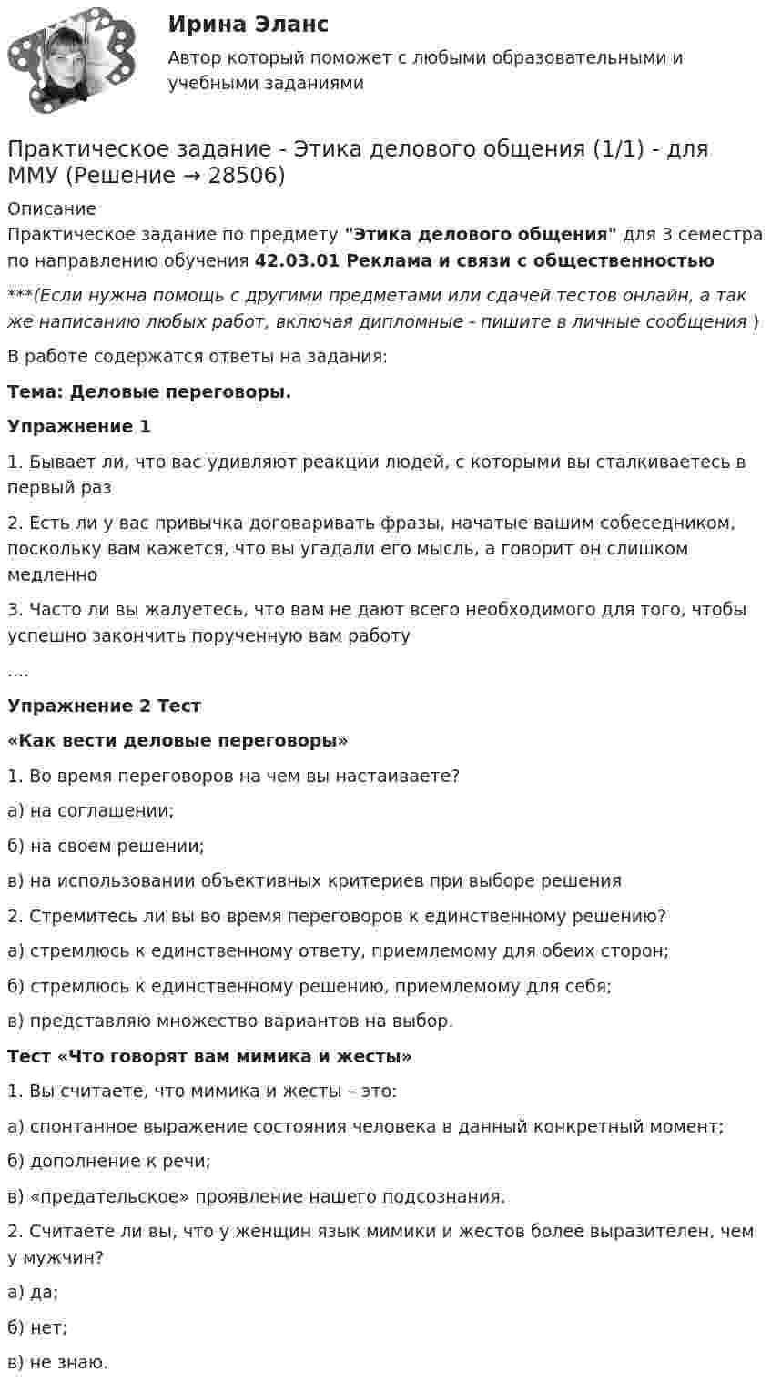      
          Описание
          Практическое задание по предмету Этика делового общения для 3 семестра по направлению обучения 42.03.01 Реклама и связи с общественностью***(Если нужна помощь с другими предметами или сдачей тестов онлайн, а так же написанию любых работ, включая дипломные - пишите в личные сообщения  )В работе содержатся ответы на задания:Тема: Деловые переговоры. Упражнение 11. Бывает ли, что вас удивляют реакции людей, с которыми вы сталкиваетесь в первый раз2. Есть ли у вас привычка договаривать фразы, начатые вашим собеседником, поскольку вам кажется, что вы угадали его мысль, а говорит он слишком медленно 3. Часто ли вы жалуетесь, что вам не дают всего необходимого для того, чтобы успешно закончить порученную вам работу....Упражнение 2 Тест «Как вести деловые переговоры»1. Во время переговоров на чем вы настаиваете? а) на соглашении; б) на своем решении; в) на использовании объективных критериев при выборе решения2. Стремитесь ли вы во время переговоров к единственному решению? а) стремлюсь к единственному ответу, приемлемому для обеих сторон; б) стремлюсь к единственному решению, приемлемому для себя; в) представляю множество вариантов на выбор. Тест «Что говорят вам мимика и жесты» 1. Вы считаете, что мимика и жесты – это: а) спонтанное выражение состояния человека в данный конкретный момент; б) дополнение к речи; в) «предательское» проявление нашего подсознания. 2. Считаете ли вы, что у женщин язык мимики и жестов более выразителен, чем у мужчин? а) да; б) нет; в) не знаю.  
            
            
            Практическое задание - Электронный бизнес и Интернет-технологии - для ММУПрактическое задание - Этика делового общения (1/1) - для ММУПрактическое задание - Этнопсихология (1/1) - для ММУПрактическое задания №1 Правоведение РосдистантПрактическое задания №2 Правоведение РосдистантПРАКТИЧЕСКОЕ ЗАДАНИЯ ДЛЯ ВКС, 7 ПРОМЕЖУТОЧНЫХ ТЕСТОВ и ИТОГОВЫЙ ТЕСТ 90% РОСДИСТАНТПрактическое занятие 10.  Диагностика исследовательского типа личностиПрактическое задание - Экономическая теория  (1/2) - для ММУПрактическое задание - Экономическая теория (1/2) - для ММУПрактическое задание - Экономическая теория (1/2) - для ММУПрактическое задание -Экономическая теория (2/2) - для ММУПрактическое задание -Экономическая теория (2/2) - для ММУПрактическое задание - Экономические преступления (1/1) для ММУПрактическое задание - Экспертиза, ревизия и контроль  - для ММУ